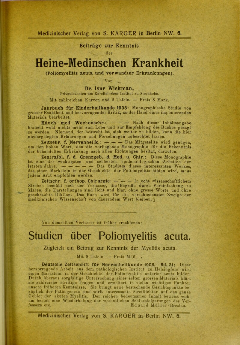 Beiträge zur Kenntnis s, der Heine-Medinschen Krankheit (Poliomyelitis aeuta und verwandter Erkrankungen). Von Dr. Ivar Wickman, Privatdozenten am Karolinischen Institut zu Stockholm. Mit zahlreichen Kurven und 2 Tafeln. — Preis 8 Mark. Jahrbuch für Kinderheilkunde 1908: Monographische Studie von grosser Exaktheit und hervorragender Kritik, an der Hand eines imponierenden Materials bearbeitet. Müneh. med. Woehensehr.: — — — Nach dieser Inhaltsangabe braucht wohl nichts mehr zum Lobe und zur Empfehlung des Buches gesagt zu werden. Niemand, der bestrebt ist, sich weiter zu bilden, kann die hier niedergelegten Erfahrungen und Forschungen unbeachtet lassen. Zeltsehr. f. ^Nervenheilk.: Das Mitgeteilte wird genügen, um den hohen Wert, den die vorliegende Monographie für die Erkenntnis der behandelten Erkrankung nach allen Richtungen besitzt, darzutun. Zentralbl. f. d. Grenzgeb. d. Med. u. Chir.: Diese Monographie ist eine der wichtigsten und schönsten epidemiologischen Arbeiten der letzten Jahre. — — — — — Das Studium dieses interessanten Werkes, das eiuen Markstein in der Geschichte der Poliomyelitis bilden wird, muss jedem Arzt empfohlen werden. Zeltsehr. f. orthop. Chirurgie: — — -- In echt wissenschaftlichem Streben bemüht sich der Verfasser, die ^Begriffe durch Vereinfachung zu klären, die Darstellungen sind licht und klar, ohne grosse Worte und ohne geschraubte Diktion. Das Bucht wird für die verschiedensten Zweige der medizinischen Wissenschaft von dauerndem Wert bleiben. } Von demselben Verfasser ist früher erschienen: Studien über Poliomyelitis acuta. Zugleich ein Beitrag zur Kenntnis der Myelitis acuta. Mit 8 Tafeln. — Preis M.r6,—. Deutsehe Zeitschrift für Nervenheilkunde 1906. Bd. 31: Diese hervorragende Arbeit aus dem pathologischen Institut zu Helsingfors wird einen Markstein in der Geschichte der Poliomyelitis anterior acuta bilden. Durch überaus sorgfältige Untersuchung eines selten grossen Materials klärt sie zahlreiche strittige Fragen und erweitert in vielen wichtigen Punkten unsere früheren Kenntnisse. Sie bringt neue bestechende Gesichtspunkte be- züglich der Pathogenese und wirft interessante Streiflichter auf das ganze Gebiet der akuten Myelitis. Den reichen bedeutsamen Inhalt beweist wohl am besten eine Wiederholung der wesentlichen Schlussfolgerungen des Ver- fassers etc. Eduard Müller-Breslau. Medizinischer Verlag von S. KARGER in Berlin NW. 6.