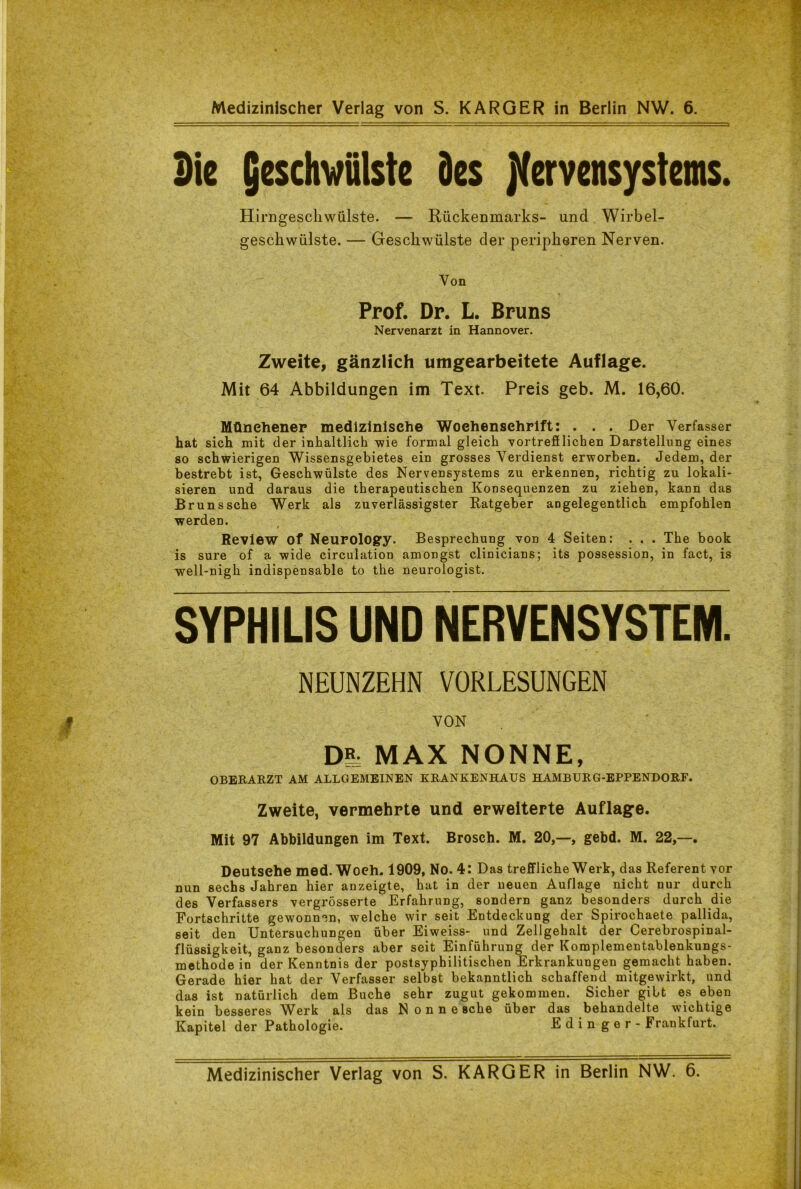 Sie jeschwülste Des Nervensystems. Hirngescliwülste. — Rückenmarks- und Wirbel- geschwülste. — Geschwülste der peripheren Nerven. Yon Prof. Dr. L. Bruns Nervenarzt in Hannover. Zweite, gänzlich umgearbeitete Auflage. Mit 64 Abbildungen im Text. Preis geb. M. 16,60. Münehener medizinische Wochenschrift: . . . Der Verfasser hat sich mit der inhaltlich wie formal gleich vortrefflichen Darstellung eines so schwierigen Wissensgebietes ein grosses Verdienst erworben. Jedem, der bestrebt ist, Geschwülste des Nervensystems zu erkennen, richtig zu lokali- sieren und daraus die therapeutischen Konsequenzen zu ziehen, kann das Bruns sehe Werk als zuverlässigster Ratgeber angelegentlich empfohlen werden. Review Of Neurology. Besprechung von 4 Seiten: . . . The book is sure of a wide circulation amongst clinicians; its possession, in fact, is well-nigh indispensable to the neurologist. SYPHILIS UND NERVENSYSTEM. NEUNZEHN VORLESUNGEN VON Dg, MAX NONNE, OBERARZT AM ALLGEMEINEN KRANKENHAUS HAMBURG-EPPENDORF. Zweite, vermehrte und erweiterte Auflage. Mit 97 Abbildungen im Text. Brosch. M. 20,—, gebd. M. 22,—. Deutsehe med. Woeh. 1909, No. 4: Das treffliche Werk, das Referent vor nun sechs Jahren hier anzeigte, hat in der neuen Auflage nicht nur durch des Verfassers vergrösserte Erfahrung, sondern ganz besonders durch die Fortschritte gewonnen, welche wir seit Entdeckung der Spirochaete pallida, seit den Untersuchungen über Eiweiss- und Zellgehalt der Cerebrospinal- flüssigkeit, ganz besonders aber seit Einführung der Komplementablenkungs- methode in der Kenntnis der postsyphilitischen Erkrankungen gemacht haben. Gerade hier hat der Verfasser selbst bekanntlich schaffend mitgewirkt, und das ist natürlich dem Buche sehr zugut gekommen. Sicher gibt es eben kein besseres Werk als das Nonne sehe über das behandelte wichtige Kapitel der Pathologie. Ed in gor - Frankfurt.