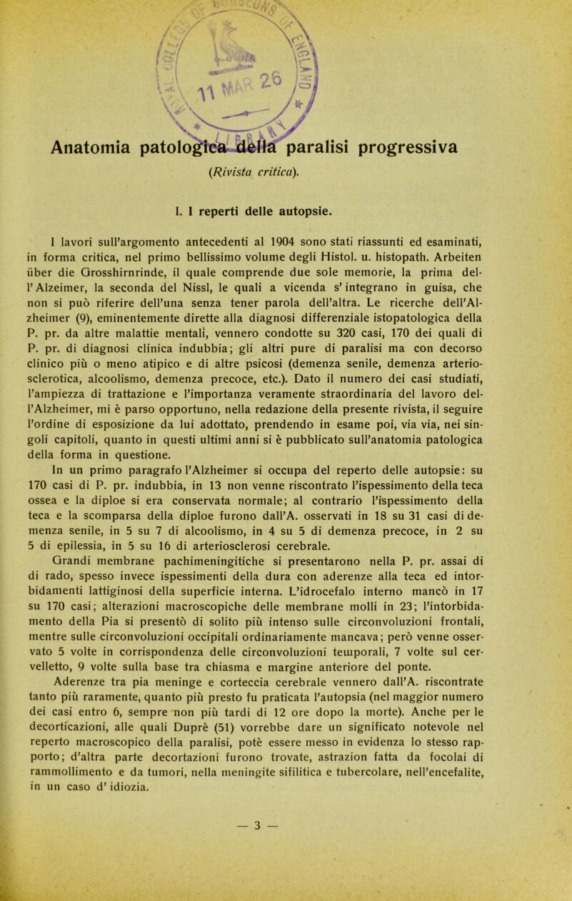 Anatomia paralisi progressiva {Rivista critica). I. I reperti delle autopsie. I lavori sull’argomento antecedenti al 1904 sono stati riassunti ed esaminati, in forma critica, nel primo bellissimo volume degli Histol. u. histopath. Arbeiten iiber die Grosshirnrinde, il quale comprende due sole memorie, la prima del- l’Alzeimer, la seconda del Nissl, le quali a vicenda s’integrano in guisa, che non si può riferire dell’una senza tener parola dell’altra. Le ricerche dell’Al- zheimer (9), eminentemente dirette alla diagnosi differenziale istopatologica della P. pr. da altre malattie mentali, vennero condotte su 320 casi, 170 dei quali di P. pr. di diagnosi clinica indubbia; gli altri pure di paralisi ma con decorso clinico più o meno atipico e di altre psicosi (demenza senile, demenza arterio- sclerotica, alcoolismo, demenza precoce, etc.). Dato il numero dei casi studiati, l’ampiezza di trattazione e l’importanza veramente straordinaria del lavoro del- i’Alzheimer, mi è parso opportuno, nella redazione della presente rivista, il seguire l’ordine di esposizione da lui adottato, prendendo in esame poi, via via, nei sin- goli capitoli, quanto in questi ultimi anni si è pubblicato sull’anatomia patologica della forma in questione. In un primo paragrafo l’Alzheimer si occupa del reperto delle autopsie: su 170 casi di P. pr. indubbia, in 13 non venne riscontrato l’ispessimento della teca ossea e la diploe si era conservata normale; al contrario l’ispessimento della teca e la scomparsa della diploe furono dall’A. osservati in 18 su 31 casi di de- menza senile, in 5 su 7 di alcoolismo, in 4 su 5 di demenza precoce, in 2 su 5 di epilessia, in 5 su 16 di arteriosclerosi cerebrale. Grandi membrane pachimeningitiche si presentarono nella P. pr. assai di di rado, spesso invece ispessimenti della dura con aderenze alla teca ed intor- bidamenti lattiginosi della superficie interna. L’idrocefalo interno mancò in 17 su 170 casi; alterazioni macroscopiche delle membrane molli in 23; l’intorbida- mento della Pia si presentò di solito più intenso sulle circonvoluzioni frontali, mentre sulle circonvoluzioni occipitali ordinariamente mancava; però venne osser- vato 5 volte in corrispondenza delle circonvoluzioni temporali, 7 volte sul cer- velletto, 9 volte sulla base tra chiasma e margine anteriore del ponte. Aderenze tra pia meninge e corteccia cerebrale vennero dall’A. riscontrate tanto più raramente, quanto più presto fu praticata l’autopsia (nel maggior numero dei casi entro 6, sempre non più tardi di 12 ore dopo la morte). Anche per le decorticazioni, alle quali Duprè (51) vorrebbe dare un significato notevole nel reperto macroscopico della paralisi, potè essere messo in evidenza lo stesso rap- porto; d’altra parte decortazioni furono trovate, astrazion fatta da focolai di rammollimento e da tumori, nella meningite sifilitica e tubercolare, nell’encefalite, in un caso d’idiozia.