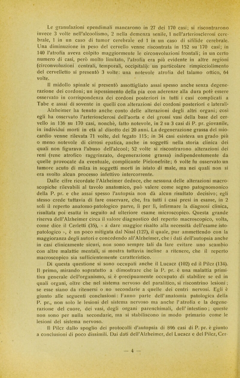 Le granulazioni ependimali mancarono in 27 dei 170 casi; si riscontrarono invece 3 volte nelPalcoolismo, 2 nella demenza senile, 1 nell’arteriosclerosi cere- brale, 1 in un caso di tumor cerebrale ed 1 in un caso di sifilide cerebrale. Una diminuzione in peso del cervello venne riscontrata in 152 su 170 casi; in 140 l’atrofia aveva colpito maggiormente le circonvoluzioni frontali; in un certo numero di casi, però molto limitato, l’atrofia era più evidente in altre regioni (circonvoluzioni centrali, temporali, occipitali): un particolare rimpicciolimento del cervelletto si presentò 3 volte: una notevole atrofia del talamo ottico, 64 volte. 11 midollo spinale si presentò assottigliato assai spesso anche senza degene- razione dei cordoni; un ispessimento della pia con aderenze alla dura potè essere osservato in corrispondenza dei cordoni posteriori in tutti i casi complicati a Tabe e assai di sovente in quelli con alterazioni dei cordoni posteriori e laterali* Alzheimer ha tenuto anche conto delle alterazioni degli altri organi; cosi egli ha osservato l’arteriosclerosi dell’aorta e dei grossi vasi della base del cer- vello in 136 su 170 casi, nonché, fatto notevole, in 2 su 3 casi di P. pr. giovanile, in individui morti in età al disotto dei 20 anni. La degenerazione grassa del mio- cardio venne rilevata 71 volte, del fegato 115; in 34 casi esisteva un grado più o meno notevole di cirrosi epatica, anche in soggetti nella storia clinica dei quali non figurava l’abuso dell’alcool; 52 volte si riscontrarono alterazioni dei reni (rene atrofico raggrinzato, degenerazione grassa) indipendentemente da quelle provocate da eventuale, complicante Pielonefrite; 6 volte fu osservato un tumore acuto di milza in soggetti morti in istato di male, ma nei quali non si era svolto alcun processo infettivo intercorrente. Dalle cifre ricordate l’Alzheimer deduce, che nessuna delle alterazioni macro- scopiche rilevabili al tavolo anatomico, può valere come segno patognomonico della P. pr. e che assai spesso l’autopsia non dà alcun risultato decisivo; egli stesso crede tuttavia di fare osservare, che, fra tutti i casi presi in esame, in 2 soli il reperto anatomo-patologico parve, lì per lì, infirmare la diagnosi clinica, risultata poi esatta in seguito ad ulteriore esame microscopico. Questa grande riserva dell’Alzheimer circa il valore diagnostico del reperto macroscopico, volta, come dice il Cedetti (35), « a dare maggior risalto alla necessità dell’esame isto- patologico », è un poco mitigata dal Nissl (127), il quale, pur ammettendo con la maggioranza degli autori e concedendo all’Alzheimer, che i dati dell’autopsia anche in casi clinicamente sicuri, non sono sempre tali da fare evitare uno scambio con altre malattie mentali, si mostra tuttavia incline a ritenere, che il reperto macroscopico sia sufficientemente caratteristico. Di questa questione si sono occupati anche il Lucacz (102) ed il Pilcz (134). 11 primo, mirando sopratutto a dimostrare che la P. pr. è una malattia primi- tiva generale dell’organismo, si è -precipuamente occupato di stabilire se ed in quali organi, oltre che nel sistema nervoso del paralitico, si riscontrino lesioni ; se esse siano da ritenersi o no secondarie a quelle dei centri nervosi. Egli è giunto alle seguenti conclusioni: Fanno parte dell’anatomia patologica della P. pr., non solo le lesioni del sistema nervoso ma anche l’atrofia e la degene- razione del cuore, dei vasi, degli organi parenchimali, dell’intestino; queste non sono per nulla secondarie, ma si stabiliscono in modo primario come le lesioni del sistema nervoso. Il Pilcz dallo spoglio dei protocolli d’autopsia di S96 casi di P. pr. è giunto a conclusioni di poco dissimili. Dai dati dell’Alzheimer, del Lucacz e del Pilcz, Cer-