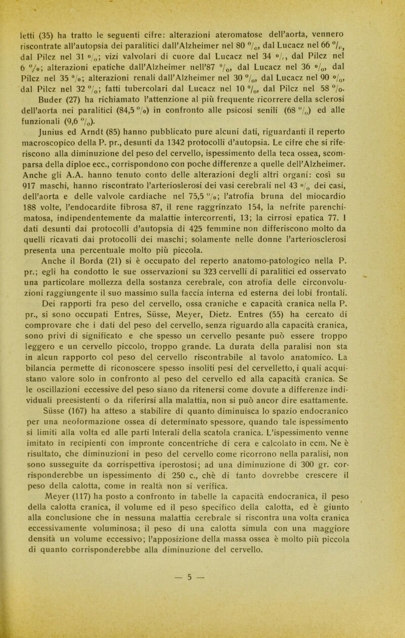 letti (35) ha tratto le seguenti cifre: alterazioni ateromatose dell’aorta, vennero riscontrate all’autopsia dei paralitici dall’Alzheimer nel 80 0/o, dal Lucacz nel 66 °/rij dal Pilcz nel 31 °/0; vizi valvolari di cuore dal Lucacz nel 34 °/f, dal Pilcz nel 6 °/°; alterazioni epatiche dall’Alzheimer nell’87 °/o> dal Lucacz nel 36 °/0, dal Pilcz nel 35 °/<>; alterazioni renali dall’Alzheimer nel 30 °/0, dal Lucacz nel 90 %> dal Pilcz nel 32 °/0; fatti tubercolari dal Lucacz nel 10 °/0, dal Pilcz nel 58 °/o- Buder (27) ha richiamato l’attenzione al più frequente ricorrere della sclerosi dell’aorta nei paralitici (84,5 °/o) in confronto alle psicosi senili (68 /,,) ed alle funzionali (9,6 °/0)- Junius ed Arndt (85) hanno pubblicato pure alcuni dati, riguardanti il reperto macroscopico della P. pr., desunti da 1342 protocolli d’autopsia. Le cifre che si rife- riscono alla diminuzione del peso del cervello, ispessimento della teca ossea, scom- parsa della diploe ecc., corrispondono con poche differenze a quelle dell’Alzheimer. Anche gli A.A. hanno tenuto conto delle alterazioni degli altri organi: così su 917 maschi, hanno riscontrato Parterioslerosi dei vasi cerebrali nel 43 °/Q dei casi, dell’aorta e delle valvole cardiache nel 75,5 °/0; l’atrofia bruna del miocardio 188 volte, l’endocardite fibrosa 87, il rene raggrinzato 154, la nefrite parenchi- matosa, indipendentemente da malattie intercorrenti, 13; la cirrosi epatica 77. I dati desunti dai protocolli d’autopsia di 425 femmine non differiscono molto da quelli ricavati dai protocolli dei maschi; solamente nelle donne l’arteriosclerosi presenta una percentuale molto più piccola. Anche il Borda (21) si è occupato del reperto anatomo-patologico nella P. pr.; egli ha condotto le sue osservazioni su 323 cervelli di paralitici ed osservato una particolare mollezza della sostanza cerebrale, con atrofia delle circonvolu- zioni raggiungente il suo massimo sulla faccia interna ed esterna dei lobi frontali. Dei rapporti fra peso del cervello, ossa craniche e capacità cranica nella P. pr., si sono occupati Entres, Sùsse, Meyer, Dietz. Entres (55) ha cercato di comprovare che i dati del peso del cervello, senza riguardo alla capacità cranica, sono privi di significato e che spesso un cervello pesante può essere troppo leggero e un cervello piccolo, troppo grande. La durata della paralisi non sta in alcun rapporto col peso del cervello riscontrabile al tavolo anatomico. La bilancia permette di riconoscere spesso insoliti pesi del cervelletto, i quali acqui- stano valore solo in confronto al peso del cervello ed alla capacità cranica. Se le oscillazioni eccessive del peso siano da ritenersi come dovute a differenze indi- viduali preesistenti o da riferirsi alla malattia, non si può ancor dire esattamente. Sùsse (167) ha atteso a stabilire di quanto diminuisca lo spazio endocranico per una neoformazione ossea di determinato spessore, quando tale ispessimento si limiti alla volta ed alle parti lnterali della scatola cranica. L’ispessimento venne imitato in recipienti con impronte concentriche di cera e calcolato in ccm. Ne è risultato, che diminuzioni in peso del cervello come ricorrono nella paralisi, non sono susseguite da corrispettiva iperostosi; ad una diminuzione di 300 gr. cor- risponderebbe un ispessimento di 250 c., chè di tanto dovrebbe crescere il peso della calotta, come in realtà non si verifica. Meyer (117) ha posto a confronto in tabelle la capacità endocranica, il peso della calotta cranica, il volume ed il peso specifico della calotta, ed è giunto alla conclusione che in nessuna malattia cerebrale si riscontra una volta cranica eccessivamente voluminosa; il peso di una calotta simula con una maggiore densità un volume eccessivo; l’apposizione della massa ossea è molto più piccola di quanto corrisponderebbe alla diminuzione del cervello.