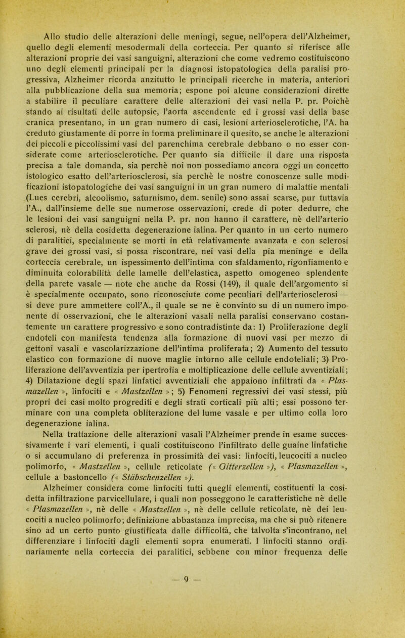 Allo studio delle alterazioni delle meningi, segue, nell’opera dell’Alzheimer, quello degli elementi mesodermali della corteccia. Per quanto si riferisce alle alterazioni proprie dei vasi sanguigni, alterazioni che come vedremo costituiscono uno degli elementi principali per la diagnosi istopatologica della paralisi pro- gressiva, Alzheimer ricorda anzitutto le principali ricerche in materia, anteriori alla pubblicazione della sua memoria; espone poi alcune considerazioni dirette a stabilire il peculiare carattere delle alterazioni dei vasi nella P. pr. Poiché stando ai risultati delle autopsie, l’aorta ascendente ed i grossi vasi della base cranica presentano, in un gran numero di casi, lesioni arteriosclerotiche, l’A. ha creduto giustamente di porre in forma preliminare il quesito, se anche le alterazioni dei piccoli e piccolissimi vasi del parenchima cerebrale debbano o no esser con- siderate come arteriosclerotiche. Per quanto sia difficile il dare una risposta precisa a tale domanda, sia perchè noi non possediamo ancora oggi un concetto istologico esatto dell’arteriosclerosi, sia perchè le nostre conoscenze sulle modi- ficazioni istopatologiche dei vasi sanguigni in un gran numero di malattie mentali (Lues cerebri, alcoolismo, saturnismo, dem. senile) sono assai scarse, pur tuttavia l’A., dall’insieme delle sue numerose osservazioni, crede di poter dedurre, che le lesioni dei vasi sanguigni nella P. pr. non hanno il carattere, nè delParterio sclerosi, nè della cosidetta degenerazione ialina. Per quanto in un certo numero di paralitici, specialmente se morti in età relativamente avanzata e con sclerosi grave dei grossi vasi, si possa riscontrare, nei vasi della pia meninge e della corteccia cerebrale, un ispessimento dell’intima con sfaldamento, rigonfiamento e diminuita colorabilità delle lamelle dell’elastica, aspetto omogeneo splendente della parete vasale — note che anche da Rossi (149), il quale dell’argomento si è specialmente occupato, sono riconosciute come peculiari dell’arteriosclerosi — si deve pure ammettere coll’A., il quale se ne è convinto su di un numero impo- nente di osservazioni, che le alterazioni vasali nella paralisi conservano costan- temente un carattere progressivo e sono contradistinte da: 1) Proliferazione degli endoteli con manifesta tendenza alla formazione di nuovi vasi per mezzo di gettoni vasali e vascolarizzazione dell’intima proliferata; 2) Aumento del tessuto elastico con formazione di nuove maglie intorno alle cellule endoteliali ; 3) Pro- liferazione dell’avventizia per ipertrofia e moltiplicazione delle cellule avventiziali ; 4) Dilatazione degli spazi linfatici avventiziali che appaiono infiltrati da « Plas- mazellen », linfociti e « Mastzellen » ; 5) Fenomeni regressivi dei vasi stessi, più propri dei casi molto progrediti e degli strati corticali più alti; essi possono ter- minare con una completa obliterazione del lume vasale e per ultimo colla loro degenerazione ialina. Nella trattazione delle alterazioni vasali l’Alzheimer prende in esame succes- sivamente i vari elementi, i quali costituiscono l’infiltrato delle guaine linfatiche o si accumulano di preferenza in prossimità dei vasi: linfociti, leucociti a nucleo polimorfo, « Mastzellen », cellule reticolate (« Gitterzellen »), « Plasmazellen », cellule a bastoncello (« Stàbschenzellen »). Alzheimer considera come linfociti tutti quegli elementi, costituenti la cosi- detta infiltrazione parvicellulare, i quali non posseggono le caratteristiche nè delle « Plasmazellen », nè delle « Mastzellen », nè delle cellule reticolate, nè dei leu- cociti a nucleo polimorfo; definizione abbastanza imprecisa, ma che si può ritenere sino ad un certo punto giustificata dalle difficoltà, che talvolta s’incontrano, nel differenziare i linfociti dagli elementi sopra enumerati. I linfociti stanno ordi- nariamente nella corteccia dei paralitici, sebbene con minor frequenza delle — 9 — r