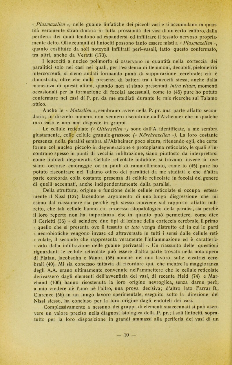 * Plasmazellen », nelle guaine linfatiche dei piccoli vasi e si accumulano in quan- tità veramente straordinaria in tutta prossimità dei vasi di un certo calibro, dalla periferia dei quali tendono ad espandersi ed infiltrare il tessuto nervoso propria- mente detto. Oli accumuli di linfociti possono tanto essere misti a « Plasmazellen », quanto costituire da soli notevoli infiltrati peri-vasali, fatto questo confermato, tra altri, anche da Veratti (173). 1 leucociti a nucleo polimorfo si osservano in quantità nella corteccia dei paralitici solo nei casi nei quali, per l’esistenza di flemmoni, decubiti, pielonefriti intercorrenti, si sieno andati formando punti di suppurazione cerebrale; ciò è dimostrato, oltre che dalla presenza di batteri tra i leucociti stessi, anche dalla mancanza di questi ultimi, quando non si siano presentati, intra vitam, momenti occasionali per la formazione di focolai ascessuali, come io (45) pure ho potuto confermare nei casi di P. pr. da me studiati durante le mie ricerche sul Talamo ottico. Anche le « Matzellen », sembrano avere nella P. pr. una parte affatto secon- daria; in discreto numero non vennero riscontrate dall’Alzheimer che in qualche raro caso e non mai disposte in gruppi. Le cellule reticolate (« Gitterzellen ») sono dall’A. identificate, a me sembra giustamente, colle cellule granulo-grassose (« Korchenzellen »). La loro costante presenza nella paralisi sembra all’Alzheimer poco sicura, ritenendo egli, che certe forme col nucleo piccolo in degenerazione e protoplasma reticolato, le quali s’in- contrano spesso in punti di vecchia infiltrazione, siano piuttosto da interpretarsi come linfociti degenerati. Cellule reticolate indubbie si trovano invece là ove siano occorse emoraggie od in punti di rammollimento, come io (45) pure ho potuto riscontrare nel Talamo ottico dei paralitici da me studiati e che d’altra parte concorda colla costante presenza di cellule reticolate in focolai del genere di quelli accennati, anche indipendentemente dalla paralisi. Della struttura, origine e funzione delle cellule reticolate si occupa estesa- mente il Nissl (127) facendone argomento di una lunga disgressione che mi esimo dal riassumere sia perchè egli stesso conviene sul rapporto affatto indi- retto, che tali cellule hanno col processo istopatologico della paralisi, sia perchè il loro reperto non ha importanza che in quanto può permettere, come dice il Cerletti (35) « di scindere due tipi di lesione della corteccia cerebrale, il primo « quello che si presenta ove il tessuto in toto venga distrutto ed in cui le parti « necrobiotiche vengono invase ed attraversate in tutti i sensi dalle cellule reti- « colate, il secondo che rappresenta veramente l’infiammazione ed è caratteriz- « zato dalla infiltrazione delle guaine perivasali ». Un riassunto delle questioni riguardanti le cellule reticolate può essere d’altra parte trovato nella nota opera di Flatau, Jacobsohn e Minor, (58) nonché nel mio lavoro sulle cicatrici cere- brali (40). Mi sia concesso tuttavia di ricordare qui, che mentre la maggioranza degli A.A. erano ultimamente convenute nell’ammettere che le cellule reticolate derivassero dagli elementi dell’avventizia del vasi, di recente Held (74) e Mar- chand (106) hanno risostenuta la loro origine nevroglica, senza darne però, a mio credere nè l’uno nè l’altro, una prova decisiva; d’altro lato Farrar B., Clarence (56) in un lungo lavoro sperimentale, eseguito sotto la direzione del Nissl stesso, ha concluso per la loro origine dagli endoteli dei vasi. Complessivamente a nessuno dei gruppi di elementi suaccennati si può ascri- vere un valore preciso nella diagnosi istologica della P. pr.; i soli linfociti, sopra- tutto per la loro disposizione in grandi ammassi alla periferia dei vasi di un