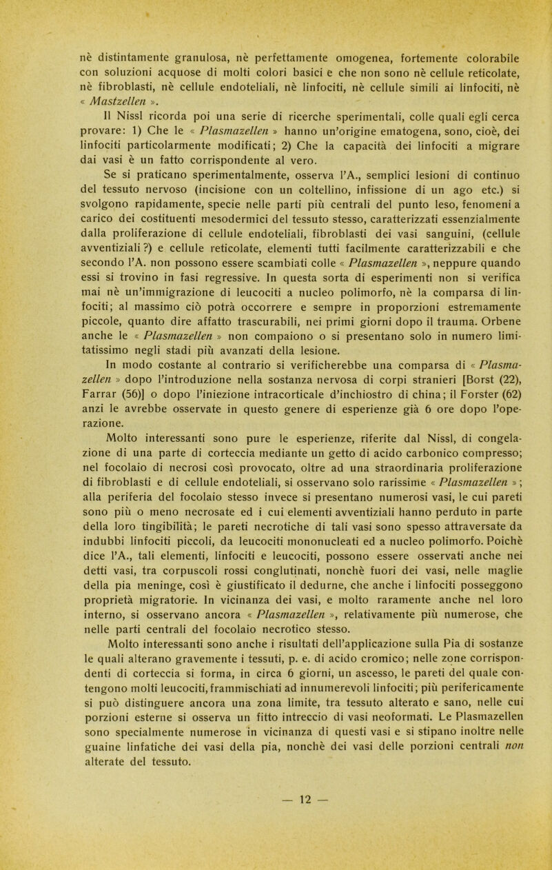 nè distintamente granulosa, nè perfettamente omogenea, fortemente colorabile con soluzioni acquose di molti colori basici e che non sono nè cellule reticolate, nè fibroblasti, nè cellule endoteliali, nè linfociti, nè cellule simili ai linfociti, nè « Mastzellen ». Il Nissl ricorda poi una serie di ricerche sperimentali, colle quali egli cerca provare: 1) Che le « Plasmazellen » hanno un’origine ematogena, sono, cioè, dei linfociti particolarmente modificati; 2) Che la capacità dei linfociti a migrare dai vasi è un fatto corrispondente al vero. Se si praticano sperimentalmente, osserva I’A., semplici lesioni di continuo del tessuto nervoso (incisione con un coltellino, infissione di un ago etc.) si svolgono rapidamente, specie nelle parti più centrali del punto leso, fenomeni a carico dei costituenti mesodermici del tessuto stesso, caratterizzati essenzialmente dalla proliferazione di cellule endoteliali, fibroblasti dei vasi sanguini, (cellule avventiziali ?) e cellule reticolate, elementi tutti facilmente caratterizzabili e che secondo l’A. non possono essere scambiati colle « Plasmazellen », neppure quando essi si trovino in fasi regressive. In questa sorta di esperimenti non si verifica mai nè un’immigrazione di leucociti a nucleo polimorfo, nè la comparsa di lin- fociti; al massimo ciò potrà occorrere e sempre in proporzioni estremamente piccole, quanto dire affatto trascurabili, nei primi giorni dopo il trauma. Orbene anche le « Plasmazellen » non compaiono o si presentano solo in numero limi- tatissimo negli stadi più avanzati della lesione. In modo costante al contrario si verificherebbe una comparsa di « Plasma- zellen » dopo l’introduzione nella sostanza nervosa di corpi stranieri [Borst (22), Farrar (56)] o dopo l’iniezione intracorticale d’inchiostro di china; il Forster (62) anzi le avrebbe osservate in questo genere di esperienze già 6 ore dopo l’ope- razione. Molto interessanti sono pure le esperienze, riferite dal Nissl, di congela- zione di una parte di corteccia mediante un getto di acido carbonico compresso; nel focolaio di necrosi così provocato, oltre ad una straordinaria proliferazione di fibroblasti e di cellule endoteliali, si osservano solo rarissime « Plasmazellen » ; alla periferia del focolaio stesso invece si presentano numerosi vasi, le cui pareti sono più o meno necrosate ed i cui elementi avventiziali hanno perduto in parte della loro tingibilità; le pareti necrotiche di tali vasi sono spesso attraversate da indubbi linfociti piccoli, da leucociti mononucleati ed a nucleo polimorfo. Poiché dice l’A., tali elementi, linfociti e leucociti, possono essere osservati anche nei detti vasi, tra corpuscoli rossi conglutinati, nonché fuori dei vasi, nelle maglie della pia meninge, così è giustificato il dedurne, che anche i linfociti posseggono proprietà migratorie. In vicinanza dei vasi, e molto raramente anche nel loro interno, si osservano ancora « Plasmazellen », relativamente più numerose, che nelle parti centrali del focolaio necrotico stesso. Molto interessanti sono anche i risultati dell’applicazione sulla Pia di sostanze le quali alterano gravemente i tessuti, p. e. di acido cromico; nelle zone corrispon- denti di corteccia si forma, in circa 6 giorni, un ascesso, le pareti del quale con- tengono molti leucociti,frammischiati ad innumerevoli linfociti; più perifericamente si può distinguere ancora una zona limite, tra tessuto alterato e sano, nelle cui porzioni esterne si osserva un fitto intreccio di vasi neoformati. Le Plasmazellen sono specialmente numerose in vicinanza di questi vasi e si stipano inoltre nelle guaine linfatiche dei vasi della pia, nonché dei vasi delle porzioni centrali non alterate del tessuto.