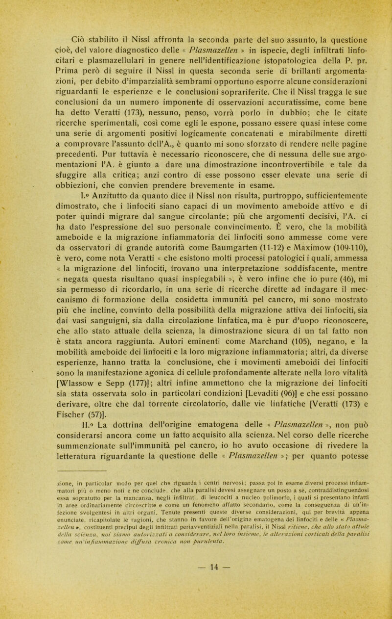 Ciò stabilito il Nissl affronta la seconda parte del suo assunto, la questione cioè, del valore diagnostico delle « Plasmazellen » in ispecie, degli infiltrati linfo- citari e plasmazellulari in genere nell’identificazione istopatologica della P. pr. Prima però di seguire il Nissl in questa seconda serie di brillanti argomenta- zioni, per debito d’imparzialità sembrami opportuno esporre alcune considerazioni riguardanti le esperienze e le conclusioni soprariferite. Che il Nissl tragga le sue conclusioni da un numero imponente di osservazioni accuratissime, come bene ha detto Veratti (173), nessuno, penso, vorrà porlo in dubbio; che le citate ricerche sperimentali, così come egli le espone, possano essere quasi intese come una serie di argomenti positivi logicamente concatenati e mirabilmente diretti a comprovare l’assunto dell’A., è quanto mi sono sforzato di rendere nelle pagine precedenti. Pur tuttavia è necessario riconoscere, che di nessuna delle sue argo- mentazioni l’A. è giunto a dare una dimostrazione incontrovertibile e tale da sfuggire alla critica; anzi contro di esse possono esser elevate una serie di obbiezioni, che convien prendere brevemente in esame. I. ° Anzitutto da quanto dice il Nissl non risulta, purtroppo, sufficientemente dimostrato, che i linfociti siano capaci di un movimento ameboide attivo e di poter quindi migrare dal sangue circolante; più che argomenti decisivi, l’A. ci ha dato l’espressione del suo personale convincimento. È vero, che la mobilità ameboide e la migrazione infiammatoria dei linfociti sono ammesse come vere da osservatori di grande autorità come Baumgarten (11-12) e Maximow (109-110), è vero, come nota Veratti « che esistono molti processi patologici i quali, ammessa « la migrazione del linfociti, trovano una interpretazione soddisfacente, mentre « negata questa risultano quasi inspiegabili », è vero infine che io pure (46), mi sia permesso di ricordarlo, in una serie di ricerche dirette ad indagare il mec- canismo di formazione della cosidetta immunità pel cancro, mi sono mostrato più che incline, convinto della possibilità della migrazione attiva dei linfociti, sia dai vasi sanguigni, sia dalla circolazione linfatica, ma è pur d’uopo riconoscere, che allo stato attuale della scienza, la dimostrazione sicura di un tal fatto non è stata ancora raggiunta. Autori eminenti come Marchand (105), negano, e la mobilità ameboide dei linfociti e la loro migrazione infiammatoria; altri, da diverse esperienze, hanno tratta la conclusione, che i movimenti ameboidi dei linfociti sono la manifestazione agonica di cellule profondamente alterate nella loro vitalità [Wlassow e Sepp (177)]; altri infine ammettono che la migrazione dei linfociti sia stata osservata solo in particolari condizioni [Levaditi (96)] e che essi possano derivare, oltre che dal torrente circolatorio, dalle vie linfatiche [Veratti (173) e Fischer (57)]. II. ® La dottrina dell’origine ematogena delle « Plasmazellen », non può considerarsi ancora come un fatto acquisito alla scienza. Nel corso delle ricerche summenzionate sull’immunità pel cancro, io ho avuto occasione di rivedere la letteratura riguardante la questione delle « Plasmazellen »;• per quanto potesse zinne, in particolar modo per quel che riguarda i centri nervosi ; passa poi in esame diversi processi infiam- matori più o meno noti e ne conclude, che alla paralisi devesi assegnare un posto a sè, contraddistinguendosi essa sopratutto per la mancanza, negli infiltrati, di leucociti a nucleo polimorfo, i quali si presentano infatti in aree ordinariamente circoscritte e come un fenomeno affatto secondario, come la conseguenza di un’in- fezione svolgentesi in altri organi. Tenute presenti queste diverse considerazioni, qui per brevità appena enunciate, ricapitolate le ragioni, che stanno in favore dell’origine ematogena dei linfociti e delle « Plasma- zellen », costituenti precipui degli infiltrati periavventiziali nella paralisi, il Nissl ritiene, che allo stato aitale della scienza, noi siamo autol izzati a considerale, nel loro insieme, le alterazioni corticali della paralisi come un’in fiammazione diffusa cronica non purulenta.