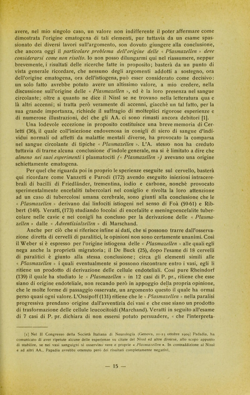 avere, nel mio singolo caso, un valore non indifferente il poter affermare come dimostrata l’origine ematogena di tali elementi, pur tuttavia da un esame spas- sionato dei diversi lavori sull’argomento, son dovuto giungere alla conclusione, che ancora oggi il particolare problema deWorigine delle « Plasmazellen » deve considerarsi come non risolto, lo non posso dilungarmi qui nel riassumere, neppur brevemente, i risultati delle ricerche fatte in proposito; basterà da un punto di vista generale ricordare, che nessuno degli argomenti addotti a sostegno, ora dell’origine ematogena, ora dell’istiogena, può esser considerato come decisivo: un solo fatto avrebbe potuto avere un altissimo valore, a mio credere, nella discussione sull’origine delle « Plasmazellen », ed è la loro presenza nel sangue circolante; oltre a quanto ne dice il Nissl se ne trovano nella letteratura qua e là altri accenni; si tratta però veramente di accenni, giacché un tal fatto, perla sua grande importanza, richiede il suffragio di molteplici rigorose esperienze e di numerose illustrazioni, del che gli AA. ci sono rimasti ancora debitori [1]. Una lodevole eccezione in proposito costituisce una breve memoria di Cer- letti (36), il quale coll’iniezione endovenosa in conigli di siero di sangue d’indi- vidui normali od affetti da malattie mentali diverse, ha provocato la comparsa nel sangue circolante di tipiche « Plasmazellen ». L’A. stesso non ha creduto tuttavia di trarne alcuna conclusione d’indole generale, ma si è limitato a dire che almeno nei suoi esperimenti i plasmatociti (« Plasmazellen ») avevano una origine schiettamente ematogena. Per quel che riguarda poi in proprio le sperienze eseguite sul cervello, basterà qui ricordare come Vanzetti e Parodi (172) avendo eseguito iniezioni intracere- brali di bacilli di Friedlànder, trementina, iodio e carbone, nonché provocato sperimentalmente encefaliti tubercolari nel coniglio e rivolta la loro attenzione ad un caso di tubercolosi umana cerebrale, sono giunti alla conclusione che le « Plasmazellen » derivano dai linfociti istiogeni nel senso di Foà (59-61) e Rib- bert (140). Veratti, (173) studiando focolai di encefalite e meningoencefalite tuber- colare nelle cavie e nei conigli ha concluso per la derivazione delle « Plasma- zellen » dalle « Adventizialzellen » di Marschand. Anche per ciò che si riferisce infine ai dati, che si possono trarre dall’osserva- zione diretta di cervelli di paralitici, le opinioni non sono certamente unanimi. Così il Weber si è espresso per l’origine istiogena delle « Plasmazellen » alle quali egli nega anche la proprietà migratoria; il De Buck (25), dopo l’esame di 18 cervelli di paralitici è giunto alla stessa conclusione; circa gli elementi simili alle « Plasmazellen » i quali eventualmente si possono riscontrare entro i vasi, egli li ritiene un prodotto di derivazione delle cellule endoteliali. Cosi pure Rheindorf (139) il quale ha studiato le « Plasmazellen » in 12 casi di P. pr., ritiene che esse siano di origine endoteliale, non recando però in appoggio della propria opinione, che le molte forme di passaggio osservate, un argomento questo il quale ha ormai perso quasi ogni valore. L’Ossipoff (131) ritiene che le « Plasmazellen » nella paralisi progressiva prendano origine dall’avventizia dei vasi e che esse siano un prodotto di trasformazione delle cellule leucocitoidi (Marchand). Veratti in seguito all’esame di 7 casi di P. pr. dichiara di non essersi potuto persuadere, « che Pinterpreta- [i] Nel II Congresso della Società Italiana di Neurologia (Genova, 21-23 ottobre 1909) Padadia, ha comunicato di aver ripetute alcune delle esperienze su citate del Nissl ed altre diverse, allo scopo appunto di stabilire, se nei vasi sanguigni si osservino vere e proprie <* Plasmazellen ». In contraddizione al Nissl e ad altri AA., Papadia avrebbe ottenuto però dei risultati completamente negativi.