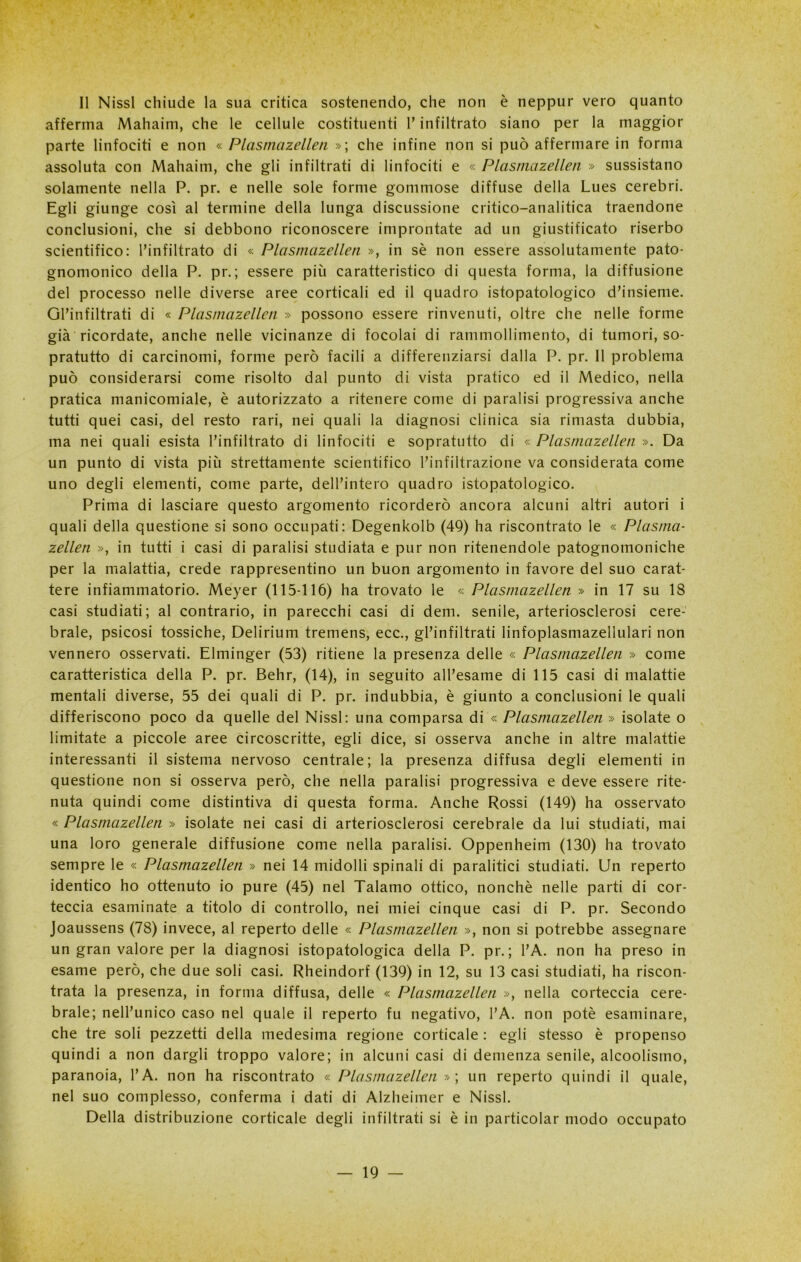 Il Nissl chiude la sua critica sostenendo, che non è neppur vero quanto afferma Mahaim, che le cellule costituenti l’infiltrato siano per la maggior parte linfociti e non « Plasmazellen »; che infine non si può affermare in forma assoluta con Mahaim, che gli infiltrati di linfociti e « Plasmazellen » sussistano solamente nella P. pr. e nelle sole forme gommose diffuse della Lues cerebri. Egli giunge così al termine della lunga discussione critico-analitica traendone conclusioni, che si debbono riconoscere improntate ad un giustificato riserbo scientifico: l’infiltrato di « Plasmazellen », in sè non essere assolutamente pato- gnomonico della P. pr.; essere più caratteristico di questa forma, la diffusione del processo nelle diverse aree corticali ed il quadro istopatologico d’insieme. Gl’infiltrati di « Plasmazellen » possono essere rinvenuti, oltre che nelle forme già ricordate, anche nelle vicinanze di focolai di rammollimento, di tumori, so- pratutto di carcinomi, forme però facili a differenziarsi dalla P. pr. Il problema può considerarsi come risolto dal punto di vista pratico ed il Medico, nella pratica manicomiale, è autorizzato a ritenere come di paralisi progressiva anche tutti quei casi, del resto rari, nei quali la diagnosi clinica sia rimasta dubbia, ma nei quali esista l’infiltrato di linfociti e sopratutto di « Plasmazellen ». Da un punto di vista più strettamente scientifico l’infiltrazione va considerata come uno degli elementi, come parte, dell’intero quadro istopatologico. Prima di lasciare questo argomento ricorderò ancora alcuni altri autori i quali della questione si sono occupati: Degenkolb (49) ha riscontrato le « Plasma- zellen », in tutti i casi di paralisi studiata e pur non ritenendole patognomoniche per la malattia, crede rappresentino un buon argomento in favore del suo carat- tere infiammatorio. Meyer (115-116) ha trovato le « Plasmazellen » in 17 su 18 casi studiati; al contrario, in parecchi casi di dem. senile, arteriosclerosi cere- brale, psicosi tossiche, Delirium tremens, ecc., gl’infiltrati linfoplasmazellulari non vennero osservati. Elminger (53) ritiene la presenza delle « Plasmazellen » come caratteristica della P. pr. Behr, (14), in seguito all’esame di 115 casi di malattie mentali diverse, 55 dei quali di P. pr. indubbia, è giunto a conclusioni le quali differiscono poco da quelle del Nissl: una comparsa di « Plasmazellen » isolate o limitate a piccole aree circoscritte, egli dice, si osserva anche in altre malattie interessanti il sistema nervoso centrale; la presenza diffusa degli elementi in questione non si osserva però, che nella paralisi progressiva e deve essere rite- nuta quindi come distintiva di questa forma. Anche Rossi (149) ha osservato « Plasmazellen » isolate nei casi di arteriosclerosi cerebrale da lui studiati, mai una loro generale diffusione come nella paralisi. Oppenheim (130) ha trovato sempre le « Plasmazellen » nei 14 midolli spinali di paralitici studiati. Un reperto identico ho ottenuto io pure (45) nel Talamo ottico, nonché nelle parti di cor- teccia esaminate a titolo di controllo, nei miei cinque casi di P. pr. Secondo Joaussens (78) invece, al reperto delle « Plasmazellen », non si potrebbe assegnare un gran valore per la diagnosi istopatologica della P. pr. ; l’A. non ha preso in esame però, che due soli casi. Rheindorf (139) in 12, su 13 casi studiati, ha riscon- trata la presenza, in forma diffusa, delle « Plasmazellen », nella corteccia cere- brale; nell’unico caso nel quale il reperto fu negativo, l’A. non potè esaminare, che tre soli pezzetti della medesima regione corticale : egli stesso è propenso quindi a non dargli troppo valore; in alcuni casi di demenza senile, alcoolisrno, paranoia, l’A. non ha riscontrato « Plasmazellen »; un reperto quindi il quale, nel suo complesso, conferma i dati di Alzheimer e Nissl. Della distribuzione corticale degli infiltrati si è in particolar modo occupato