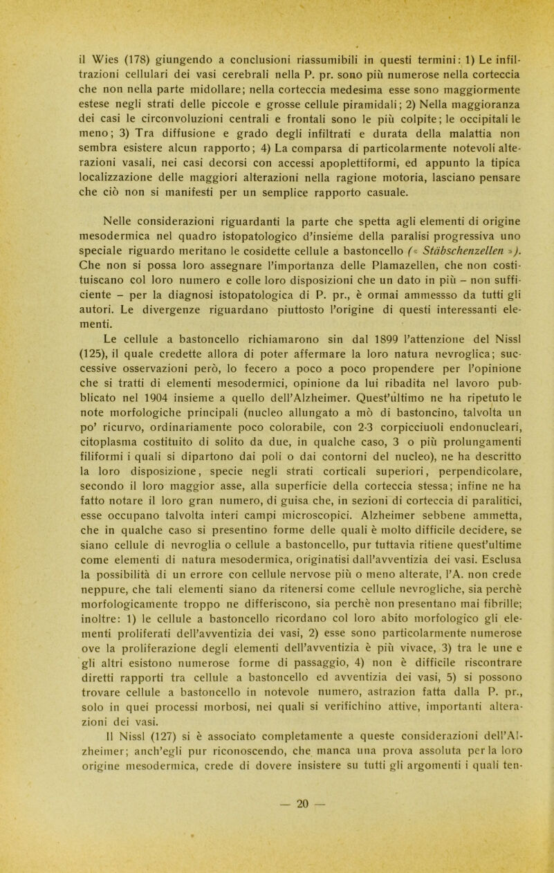 il Wies (178) giungendo a conclusioni riassumibili in questi termini: 1) Le infil- trazioni cellulari dei vasi cerebrali nella P. pr. sono più numerose nella corteccia che non nella parte midollare; nella corteccia medesima esse sono maggiormente estese negli strati delle piccole e grosse cellule piramidali ; 2) Nella maggioranza dei casi le circonvoluzioni centrali e frontali sono le più colpite; le occipitali le meno; 3) Tra diffusione e grado degli infiltrati e durata della malattia non sembra esistere alcun rapporto; 4) La comparsa di particolarmente notevoli alte- razioni vasali, nei casi decorsi con accessi apoplettiformi, ed appunto la tipica localizzazione delle maggiori alterazioni nella ragione motoria, lasciano pensare che ciò non si manifesti per un semplice rapporto casuale. Nelle considerazioni riguardanti la parte che spetta agli elementi di origine mesodermica nel quadro istopatologico d’insieme della paralisi progressiva uno speciale riguardo meritano le cosidette cellule a bastoncello (« Stcibschenzellen »). Che non si possa loro assegnare l’importanza delle Plamazellen, che non costi- tuiscano col loro numero e colle loro disposizioni che un dato in più - non suffi- ciente - per la diagnosi istopatologica di P. pr., è ormai ammessso da tutti gli autori. Le divergenze riguardano piuttosto l’origine di questi interessanti ele- menti. Le cellule a bastoncello richiamarono sin dal 1899 l’attenzione del Nissl (125), il quale credette allora di poter affermare la loro natura nevroglica; suc- cessive osservazioni però, lo fecero a poco a poco propendere per l’opinione che si tratti di elementi mesodermici, opinione da lui ribadita nel lavoro pub- blicato nel 1904 insieme a quello delPAlzheimer. Quest’ultimo ne ha ripetutole note morfologiche principali (nucleo allungato a mò di bastoncino, talvolta un po’ ricurvo, ordinariamente poco colorabile, con 2-3 corpicciuoli endonucleari, citoplasma costituito di solito da due, in qualche caso, 3 o più prolungamenti filiformi i quali si dipartono dai poli o dai contorni del nucleo), ne ha descritto la loro disposizione, specie negli strati corticali superiori, perpendicolare, secondo il loro maggior asse, alla superficie della corteccia stessa; infine ne ha fatto notare il loro gran numero, di guisa che, in sezioni di corteccia di paralitici, esse occupano talvolta interi campi microscopici. Alzheimer sebbene ammetta, che in qualche caso si presentino forme delle quali è molto difficile decidere, se siano cellule di nevroglia o cellule a bastoncello, pur tuttavia ritiene quest’ultime come elementi di natura mesodermica, originatisi dall’avventizia dei vasi. Esclusa la possibilità di un errore con cellule nervose più o meno alterate, l’A. non crede neppure, che tali elementi siano da ritenersi come cellule nevrogiiche, sia perchè morfologicamente troppo ne differiscono, sia perchè non presentano mai fibrille; inoltre: 1) le cellule a bastoncello ricordano col loro abito morfologico gli ele- menti proliferati dell’avventizia dei vasi, 2) esse sono particolarmente numerose ove la proliferazione degli elementi dell’avventizia è più vivace, 3) tra le une e gli altri esistono numerose forme di passaggio, 4) non è difficile riscontrare diretti rapporti tra cellule a bastoncello ed avventizia dei vasi, 5) si possono trovare cellule a bastoncello in notevole numero, astrazion fatta dalla P. pr., solo in quei processi morbosi, nei quali si verifichino attive, importanti altera- zioni dei vasi. 11 Nissl (127) si è associato completamente a queste considerazioni dell’Al- zheimer ; anch’egli pur riconoscendo, che manca una prova assoluta perla loro origine mesodermica, crede di dovere insistere su tutti gli argomenti i quali ten-