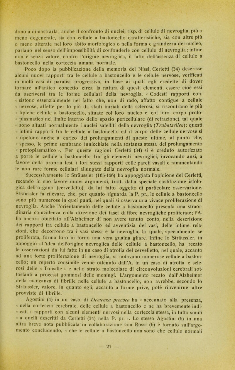 dono a dimostrarla; anche il confronto di nuclei, risp. di cellule di nevrogiia, più o meno degenerate, sia con cellule a bastoncello caratteristiche, sia con altre più o meno alterate nel loro abito morfologico o nella forma e grandezza del nucleo, parlano nel senso dell’impossibilità di confonderle con cellule di nevrogiia; infine non è senza valore, contro l’origine nevroglica, il fatto dell’assenza di cellule a bastoncello nella corteccia umana normale. Poco dopo la pubblicazione della memoria del Nissl, Cerletti (34) descrisse alcuni nuovi rapporti tra le cellule a bastoncello e le cellule nervose, verificati in molti casi di paralisi progressiva, in base ai quali egli credette di dover tornare all’antico concetto circa la natura di questi elementi, essere cioè essi da ascriversi tra le forme cellulari della nevrogiia. « Codesti rapporti con- « sistono essenzialmente nel fatto che, non di rado, affatto contigue a cellule « nervose, affette per lo più da stadi iniziali della sclerosi, si riscontrano le più « tipiche cellule a bastoncello, situate col loro nucleo e col loro corpo proto- « piasmatico nel limite interno dello spazio pericellulare (di retrazione), tal quale <: sono situati normalmente i nuclei satelliti della nevrogiia (Trabatzellen): questi « intimi rapporti fra le cellule a bastoncello ed il corpo delle cellule nervose si « ripetono anche a carico dei prolungamenti di queste ultime, al punto che, < spesso, le prime sembrano innicchiate nella sostanza stessa del prolungamento « protoplasmatico ». Per queste ragioni Cerletti (34) si è creduto autorizzato a porre le cellule a bastoncello fra gii elementi nevrogiici, invocando anzi, a favore della propria tesi, i lori stessi rapporti colle pareti vasali e rammentando le non rare forme cellulari allungate della nevrogiia normale. Successivamente lo Stràussler (165-166) ha appoggiata l’opinione del Cerletti, recando in suo favore nuovi argomenti, tratti dalla speciale costituzione istolo- gica dell’organo (cervelletto), da lui fatto oggetto di particolare osservazione. Stràussler fa rilevare, che, per quanto riguarda la P. pr., le cellule a bastoncello sono più numerose in quei punti, nei quali si osserva una vivace proliferazione di nevrogiia. Anche l’orientamento delle cellule a bastoncello presenta una straor- dinaria coincidenza colla direzione dei fasci di fibre nevrogliche proliferate; l’A. ha ancora obiettato all’Alzheimer di non avere tenuto conto, nella descrizione dei rapporti tra cellule a bastoncello ed avventizia dei vasi, delle intime rela- zioni, che decorrono tra i vasi stessi e la nevrogiia, la quale, specialmente se proliferata, forma loro in torno una vera guaina gliare. Infine lo Stràussler, in aPP°8g>o all’idea dell’origine nevroglica delle cellule a bastoncello, ha recato le osservazioni da lui fatte in un caso di atrofia del cervelletto, nel quale, accanto ad una forte proliferazione di nevrogiia, si notavano numerose cellule a baston- cello; un reperto consimile venne ottenuto dall’A. in un caso di atrofia e scle- rosi delle « Tonsille » e nello strato molecolare di circonvoluzioni cerebrali sot- tostanti a processi gommosi delle meningi. L’argomento recato dall’Alzheimer della mancanza di fibrille nelle cellule a bastoncello, non avrebbe, secondo lo Stràussler, valore, in quanto egli, accanto a forme prive, potè rinvenirne altre provviste di fibrille. Agostini (4) in un caso di Demenza precoce ha « accennato alla presenza, ' nella corteccia cerebrale, delle cellule a bastoncello e ne ha brevemente indi- - cati i rapporti con alcuni elementi nervosi nella corteccia stessa, in tutto simili < a quelli descritti da Cerletti (34) nella P. pr. ». Lo stesso Agostini (6) in una altra breve nota pubblicata in collaborazione con Rossi (6) è tornato sull’argo- mento concludendo, < che le cellule a bastoncello non sono che cellule normali