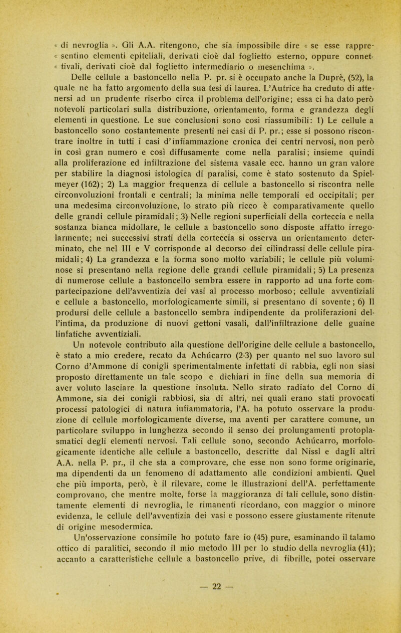 « di nevroglia ». Gli A.A. ritengono, che sia impossibile dire « se esse rappre- « sentino elementi epiteliali, derivati cioè dal foglietto esterno, oppure connet- « ti vali, derivati cioè dal foglietto intermediario o mesenchinia ». Delle cellule a bastoncello nella P. pr. si è occupato anche la Duprè, (52), la quale ne ha fatto argomento della sua tesi di laurea. L’Autrice ha creduto di atte- nersi ad un prudente riserbo circa il problema dell’origine; essaci ha dato però notevoli particolari sulla distribuzione, orientamento, forma e grandezza degli elementi in questione. Le sue conclusioni sono così riassumibili: 1) Le cellule a bastoncello sono costantemente presenti nei casi di P. pr.; esse si possono riscon- trare inoltre in tutti i casi d’infiammazione cronica dei centri nervosi, non però in così gran numero e così diffusamente come nella paralisi; insieme quindi alla proliferazione ed infiltrazione del sistema vasale ecc. hanno un gran valore per stabilire la diagnosi istologica di paralisi, come è stato sostenuto da Spiel- meyer(162); 2) La maggior frequenza di cellule a bastoncello si riscontra nelle circonvoluzioni frontali e centrali; la minima nelle temporali ed occipitali; per una medesima circonvoluzione, lo strato più ricco è comparativamente quello delle grandi cellule piramidali; 3) Nelle regioni superficiali della corteccia e nella sostanza bianca midollare, le cellule a bastoncello sono disposte affatto irrego- larmente; nei successivi strati della corteccia si osserva un orientamento deter- minato, che nel III e V corrisponde al decorso dei cilindrassi delle cellule pira- midali; 4) La grandezza e la forma sono molto variabili; le cellule più volumi- nose si presentano nella regione delle grandi cellule piramidali ; 5) La presenza di numerose cellule a bastoncello sembra essere in rapporto ad una forte com- partecipazione dell’avventizia dei vasi al processo morboso; cellule avventiziali e cellule a bastoncello, morfologicamente simili, si presentano di sovente ; 6) Il prodursi delle cellule a bastoncello sembra indipendente da proliferazioni del- l’intima, da produzione di nuovi gettoni vasali, dall’infiltrazione delle guaine linfatiche avventiziali. Un notevole contributo alla questione dell’origine delle cellule a bastoncello, è stato a mio credere, recato da Achucarro (2-3) per quanto nel suo lavoro sul Corno d’Ammone di conigli sperimentalmente infettati di rabbia, egli non siasi proposto direttamente un tale scopo e dichiari in fine della sua memoria di aver voluto lasciare la questione insoluta. Nello strato radiato del Corno di Ammone, sia dei conigli rabbiosi, sia di altri, nei quali erano stati provocati processi patologici di natura iufiammatoria, l’A. ha potuto osservare la produ- zione di cellule morfologicamente diverse, ma aventi per carattere comune, un particolare sviluppo in lunghezza secondo il senso dei prolungamenti protopla- smatici degli elementi nervosi. Tali cellule sono, secondo Achucarro, morfolo- gicamente identiche alle cellule a bastoncello, descritte dal Nissl e dagli altri A.A. nella P. pr., il che sta a comprovare, che esse non sono forme originarie, ma dipendenti da un fenomeno di adattamento alle condizioni ambienti. Quel che più importa, però, è il rilevare, come le illustrazioni dell’A. perfettamente comprovano, che mentre molte, forse la maggioranza di tali cellule, sono distin- tamente elementi di nevroglia, le rimanenti ricordano, con maggior o minore evidenza, le cellule dell’avventizia dei vasi e possono essere giustamente ritenute di origine mesodermica. Un’osservazione consimile ho potuto fare io (45) pure, esaminando il talamo ottico di paralitici, secondo il mio metodo III per lo studio della nevroglia (41); accanto a caratteristiche cellule a bastoncello prive, di fibrille, potei osservare