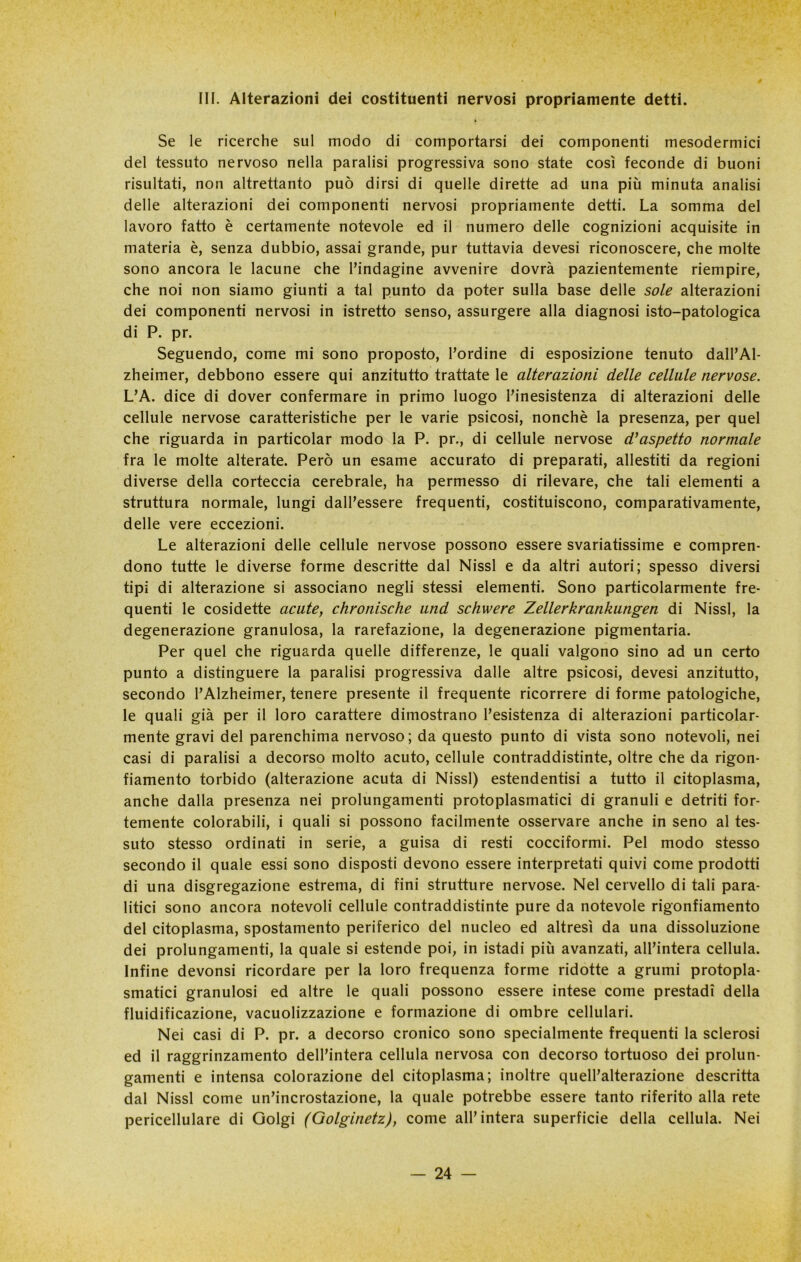 III. Alterazioni dei costituenti nervosi propriamente detti. Se le ricerche sul modo di comportarsi dei componenti mesodermici del tessuto nervoso nella paralisi progressiva sono state così feconde di buoni risultati, non altrettanto può dirsi di quelle dirette ad una più minuta analisi delle alterazioni dei componenti nervosi propriamente detti. La somma del lavoro fatto è certamente notevole ed il numero delle cognizioni acquisite in materia è, senza dubbio, assai grande, pur tuttavia devesi riconoscere, che molte sono ancora le lacune che l’indagine avvenire dovrà pazientemente riempire, che noi non siamo giunti a tal punto da poter sulla base delle sole alterazioni dei componenti nervosi in istretto senso, assurgere alla diagnosi isto-patologica di P. pr. Seguendo, come mi sono proposto, l’ordine di esposizione tenuto dall’Al- zheimer, debbono essere qui anzitutto trattate le alterazioni delle cellule nervose. L’A. dice di dover confermare in primo luogo l’inesistenza di alterazioni delle cellule nervose caratteristiche per le varie psicosi, nonché la presenza, per quel che riguarda in particolar modo la P. pr., di cellule nervose d'aspetto normale fra le molte alterate. Però un esame accurato di preparati, allestiti da regioni diverse della corteccia cerebrale, ha permesso di rilevare, che tali elementi a struttura normale, lungi dall’essere frequenti, costituiscono, comparativamente, delle vere eccezioni. Le alterazioni delle cellule nervose possono essere svariatissime e compren- dono tutte le diverse forme descritte dal Nissl e da altri autori; spesso diversi tipi di alterazione si associano negli stessi elementi. Sono particolarmente fre- quenti le cosidette acute, chronische und schwere Zellerkrankungen di Nissl, la degenerazione granulosa, la rarefazione, la degenerazione pigmentaria. Per quel che riguarda quelle differenze, le quali valgono sino ad un certo punto a distinguere la paralisi progressiva dalle altre psicosi, devesi anzitutto, secondo l’Alzheimer, tenere presente il frequente ricorrere di forme patologiche, le quali già per il loro carattere dimostrano l’esistenza di alterazioni particolar- mente gravi del parenchima nervoso; da questo punto di vista sono notevoli, nei casi di paralisi a decorso molto acuto, cellule contraddistinte, oltre che da rigon- fiamento torbido (alterazione acuta di Nissl) estendentisi a tutto il citoplasma, anche dalla presenza nei prolungamenti protoplasmatici di granuli e detriti for- temente colorabili, i quali si possono facilmente osservare anche in seno al tes- suto stesso ordinati in serie, a guisa di resti cocciformi. Pel modo stesso secondo il quale essi sono disposti devono essere interpretati quivi come prodotti di una disgregazione estrema, di fini strutture nervose. Nel cervello di tali para- litici sono ancora notevoli cellule contraddistinte pure da notevole rigonfiamento del citoplasma, spostamento periferico del nucleo ed altresì da una dissoluzione dei prolungamenti, la quale si estende poi, in istadi più avanzati, all’intera cellula. Infine devonsi ricordare per la loro frequenza forme ridotte a grumi protopla- smatici granulosi ed altre le quali possono essere intese come prestadì della fluidificazione, vacuolizzazione e formazione di ombre cellulari. Nei casi di P. pr. a decorso cronico sono specialmente frequenti la sclerosi ed il raggrinzamento dell’intera cellula nervosa con decorso tortuoso dei prolun- gamenti e intensa colorazione del citoplasma; inoltre quell’alterazione descritta dal Nissl come un’incrostazione, la quale potrebbe essere tanto riferito alla rete pericellulare di Golgi (Golginetz), come all’intera superficie della cellula. Nei