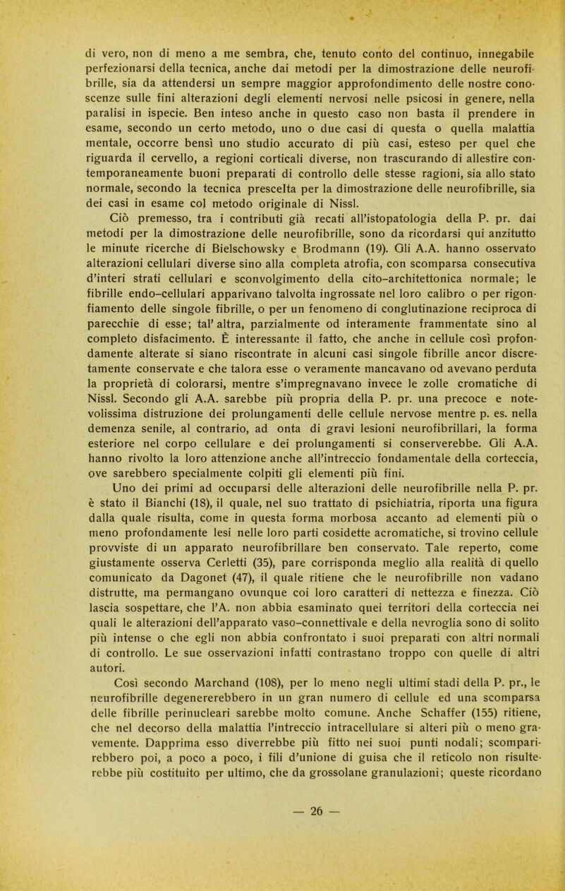 di vero, non di meno a me sembra, che, tenuto conto del continuo, innegabile perfezionarsi della tecnica, anche dai metodi per la dimostrazione delle neurofi- brille, sia da attendersi un sempre maggior approfondimento delle nostre cono- scenze sulle fini alterazioni degli elementi nervosi nelle psicosi in genere, nella paralisi in ispecie. Ben inteso anche in questo caso non basta il prendere in esame, secondo un certo metodo, uno o due casi di questa o quella malattia mentale, occorre bensì uno studio accurato di più casi, esteso per quel che riguarda il cervello, a regioni corticali diverse, non trascurando di allestire con- temporaneamente buoni preparati di controllo delle stesse ragioni, sia allo stato normale, secondo la tecnica prescelta per la dimostrazione delle neurofibrille, sia dei casi in esame col metodo originale di Nissl. Ciò premesso, tra i contributi già recati all’istopatologia della P. pr. dai metodi per la dimostrazione delle neurofibrille, sono da ricordarsi qui anzitutto le minute ricerche di Bielschowsky e Brodmann (19). Gli A.A. hanno osservato alterazioni cellulari diverse sino alla completa atrofia, con scomparsa consecutiva d’interi strati cellulari e sconvolgimento della cito-architettonica normale; le fibrille endo-cellulari apparivano talvolta ingrossate nel loro calibro o per rigon- fiamento delle singole fibrille, o per un fenomeno di conglutinazione reciproca di parecchie di esse; tal’altra, parzialmente od interamente frammentate sino al completo disfacimento. È interessante il fatto, che anche in cellule così profon- damente alterate si siano riscontrate in alcuni casi singole fibrille ancor discre- tamente conservate e che talora esse o veramente mancavano od avevano perduta la proprietà di colorarsi, mentre s’impregnavano invece le zolle cromatiche di Nissl. Secondo gli A.A. sarebbe più propria della P. pr. una precoce e note- volissima distruzione dei prolungamenti delle cellule nervose mentre p. es. nella demenza senile, al contrario, ad onta di gravi lesioni neurofibrillari, la forma esteriore nel corpo cellulare e dei prolungamenti si conserverebbe. Gli A.A. hanno rivolto la loro attenzione anche all’intreccio fondamentale della corteccia, ove sarebbero specialmente colpiti gli elementi più fini. Uno dei primi ad occuparsi delle alterazioni delle neurofibrille nella P. pr. è stato il Bianchi (18), il quale, nel suo trattato di psichiatria, riporta una figura dalla quale risulta, come in questa forma morbosa accanto ad elementi più o meno profondamente lesi nelle loro parti cosidette acromatiche, si trovino cellule provviste di un apparato neurofibrillare ben conservato. Tale reperto, come giustamente osserva Cerletti (35), pare corrisponda meglio alla realità di quello comunicato da Dagonet (47), il quale ritiene che le neurofibrille non vadano distrutte, ma permangano ovunque coi loro caratteri di nettezza e finezza. Ciò lascia sospettare, che l’A. non abbia esaminato quei territori della corteccia nei quali le alterazioni dell’apparato vaso-connettivale e della nevroglia sono di solito più intense o che egli non abbia confrontato i suoi preparati con altri normali di controllo. Le sue osservazioni infatti contrastano troppo con quelle di altri autori. Così secondo Marchand (108), per lo meno negli ultimi stadi della P. pr., le neurofibrille degenererebbero in un gran numero di cellule ed una scomparsa delle fibrille perinucleari sarebbe molto comune. Anche Schaffer (155) ritiene, che nel decorso della malattia l’intreccio intracellulare si alteri più o meno gra- vemente. Dapprima esso diverrebbe più fitto nei suoi punti nodali; scompari- rebbero poi, a poco a poco, i fili d’unione di guisa che il reticolo non risulte- rebbe più costituito per ultimo, che da grossolane granulazioni; queste ricordano