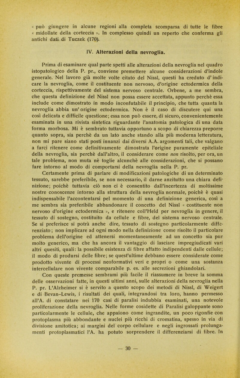 « può giungere in alcune regioni alla completa scomparsa di tutte le fibre « midollate della corteccia ». In complesso quindi un reperto che conferma gli antichi dati di Tuczek (170). IV. Alterazioni della nevroglia. Prima di esaminare qual parte spetti alle alterazioni della nevroglia nel quadro istopatologico della P. pr., conviene premettere alcune considerazioni d’indole generale. Nel lavoro già molte volte citato del Nissl, questi ha creduto d’indi- care la nevroglia, come il costituente non nervoso, d’origine ectodermica della corteccia, rispettivamente del sistema nervoso centrale. Orbene, a me sembra, che questa definizione del Nissl non possa essere accettata, appunto perchè essa include come dimostrato in modo inconfutabile il principio, che tutta quanta la nevroglia abbia un’ origine ectodermica. Non è il caso di discutere qui una così delicata e difficile questione; essa non può essere, di sicuro, convenientemente esaminata in una rivista sintetica riguardante l’anatomia patologica di una data forma morbosa. Mi è sembrato tuttavia opportuno a scopo di chiarezza preporre quanto sopra, sia perchè da un lato anche stando alla più moderna letteratura, non mi pare siano stati posti innanzi dai diversi A.A. argomenti tali, che valgano a farci ritenere come definitivamente dimostrata l’origine puramente epiteliale della nevroglia, sia perchè dall’altro, il considerare come non risolto, per ora, un tale problema, non muta nè toglie alcunché alle considerazioni, che si possano fare intorno al modo di comportarsi della nevroglia nella P. pr. Certamente prima di parlare di modificazioni patologiche di un determinato tessuto, sarebbe preferibile, se non necessario, il darne anzitutto una chiara defi- nizione; poiché tuttavia ciò non ci è consentito dall’incertezza di moltissime nostre conoscenze intorno alla struttura della nevroglia normale, poiché è quasi indispensabile l’accontentarsi pel momento di una definizione generica, così a me sembra sia preferibile abbandonare il concetto del Nissl « costituente non nervoso d’origine ectodermica », e ritenere coll’Held per nevroglia in genere, il tessuto di sostegno, costituito da cellule e fibre, del sistema nervoso centrale. Se si preferisce si potrà anche dire, tessuto di sostegno particolarmente diffe- renziato; non implicare ad ogni modo nella definizione come risolto il particolare problema dell’origine ed attenersi momentaneamente ad un concetto sia pur molto generico, ma che ha ancora il vantaggio di lasciare impregiudicati vari altri quesiti, quali: la possibile esistenza di fibre affatto indipendenti dalle cellule; il modo di prodursi delle fibre; se quest’ultime debbano essere considerate come prodotto vivente di processi neoformativi veri e propri o come una sostanza intercellulare non vivente comparabile p. es. alle secrezioni ghiandolari. Con queste premesse sembrami più facile il riassumere in breve la somma delle osservazioni fatte, in questi ultimi anni, sulle alterazioni della nevroglia nella P. pr. L’Alzheimer si è servito a questo scopo dei metodi di Nissl, di Weigert e di Bevan-Lewis, i risultati dei quali, integrandosi tra loro, hanno permesso all’A. di constatare nei 170 casi di paralisi indubbia esaminati, una notevole proliferazione della nevroglia. Nelle forme cosidette di Paralisi galoppante sono particolarmente le cellule, che appaiono come ingrandite, un poco rigonfie con protoplasma più abbondante e nuclei più ricchi di cromatina, spesso in via di divisione amitotica; ai margini deb corpo cellulare e negli ingrossati prolunga- menti protoplasmatici l’A. ha potuto sorprendere il differenziarsi di fibre. In