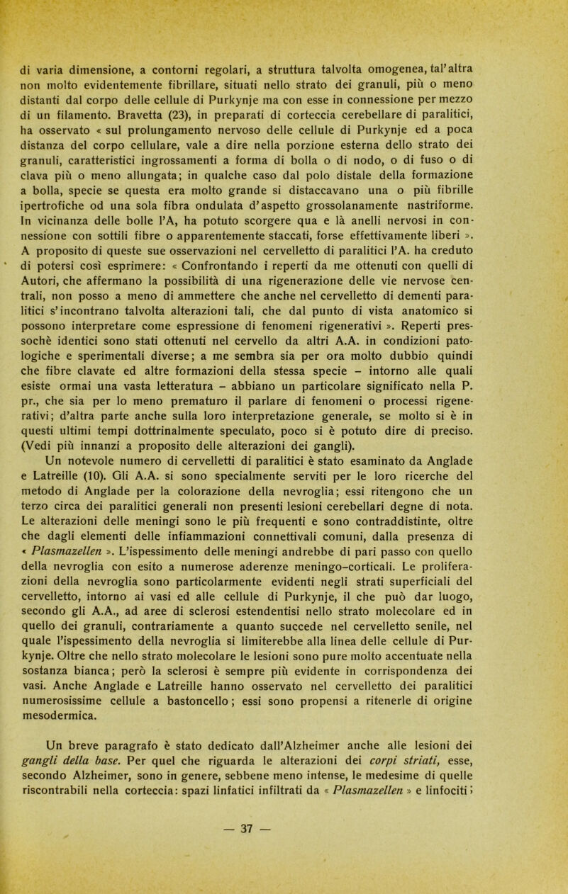 di varia dimensione, a contorni regolari, a struttura talvolta omogenea, tal’altra non molto evidentemente fibrillare, situati nello strato dei granuli, più o meno distanti dal corpo delle cellule di Purkynje ma con esse in connessione per mezzo di un filamento. Bravetta (23), in preparati di corteccia cerebellare di paralitici, ha osservato « sul prolungamento nervoso delle cellule di Purkynje ed a poca distanza del corpo cellulare, vale a dire nella porzione esterna dello strato dei granuli, caratteristici ingrossamenti a forma di bolla o di nodo, o di fuso o di clava più o meno allungata; in qualche caso dal polo distale della formazione a bolla, specie se questa era molto grande si distaccavano una o più fibrille ipertrofiche od una sola fibra ondulata d’aspetto grossolanamente nastriforme. In vicinanza delle bolle l’A, ha potuto scorgere qua e là anelli nervosi in con- nessione con sottili fibre o apparentemente staccati, forse effettivamente liberi ». A proposito di queste sue osservazioni nel cervelletto di paralitici l’A. ha creduto * di potersi così esprimere: « Confrontando i reperti da me ottenuti con quelli di Autori, che affermano la possibilità di una rigenerazione delle vie nervose cen- trali, non posso a meno di ammettere che anche nel cervelletto di dementi para- litici s’incontrano talvolta alterazioni tali, che dal punto di vista anatomico si possono interpretare come espressione di fenomeni rigenerativi ». Reperti pres- soché identici sono stati ottenuti nel cervello da altri A.A. in condizioni pato- logiche e sperimentali diverse; a me sembra sia per ora molto dubbio quindi che fibre davate ed altre formazioni della stessa specie - intorno alle quali esiste ormai una vasta letteratura - abbiano un particolare significato nella P. pr., che sia per lo meno prematuro il parlare di fenomeni o processi rigene- rativi; d’altra parte anche sulla loro interpretazione generale, se molto si è in questi ultimi tempi dottrinalmente speculato, poco si è potuto dire di preciso. (Vedi più innanzi a proposito delle alterazioni dei gangli). Un notevole numero di cervelletti di paralitici è stato esaminato da Anglade e Latreille (10). Gli A.A. si sono specialmente serviti per le loro ricerche del metodo di Anglade per la colorazione della nevroglia; essi ritengono che un terzo circa dei paralitici generali non presenti lesioni cerebellari degne di nota. Le alterazioni delle meningi sono le più frequenti e sono contraddistinte, oltre che dagli elementi delle infiammazioni connettivali comuni, dalla presenza di « Plasmazellen ». L’ispessimento delle meningi andrebbe di pari passo con quello della nevroglia con esito a numerose aderenze meningo-corticali. Le prolifera- zioni della nevroglia sono particolarmente evidenti negli strati superficiali del cervelletto, intorno ai vasi ed alle cellule di Purkynje, il che può dar luogo, secondo gli A.A., ad aree di sclerosi estendentisi nello strato molecolare ed in quello dei granuli, contrariamente a quanto succede nel cervelletto senile, nel quale l’ispessimento della nevroglia si limiterebbe alla linea delle cellule di Pur- kynje. Oltre che nello strato molecolare le lesioni sono pure molto accentuate nella sostanza bianca; però la sclerosi è sempre più evidente in corrispondenza dei vasi. Anche Anglade e Latreille hanno osservato nel cervelletto dei paralitici numerosissime cellule a bastoncello ; essi sono propensi a ritenerle di origine mesodermica. Un breve paragrafo è stato dedicato dall’Alzheimer anche alle lesioni dei gangli della base. Per quel che riguarda le alterazioni dei corpi striati, esse, secondo Alzheimer, sono in genere, sebbene meno intense, le medesime di quelle riscontrabili nella corteccia: spazi linfatici infiltrati da « Plasmazellen » e linfociti!