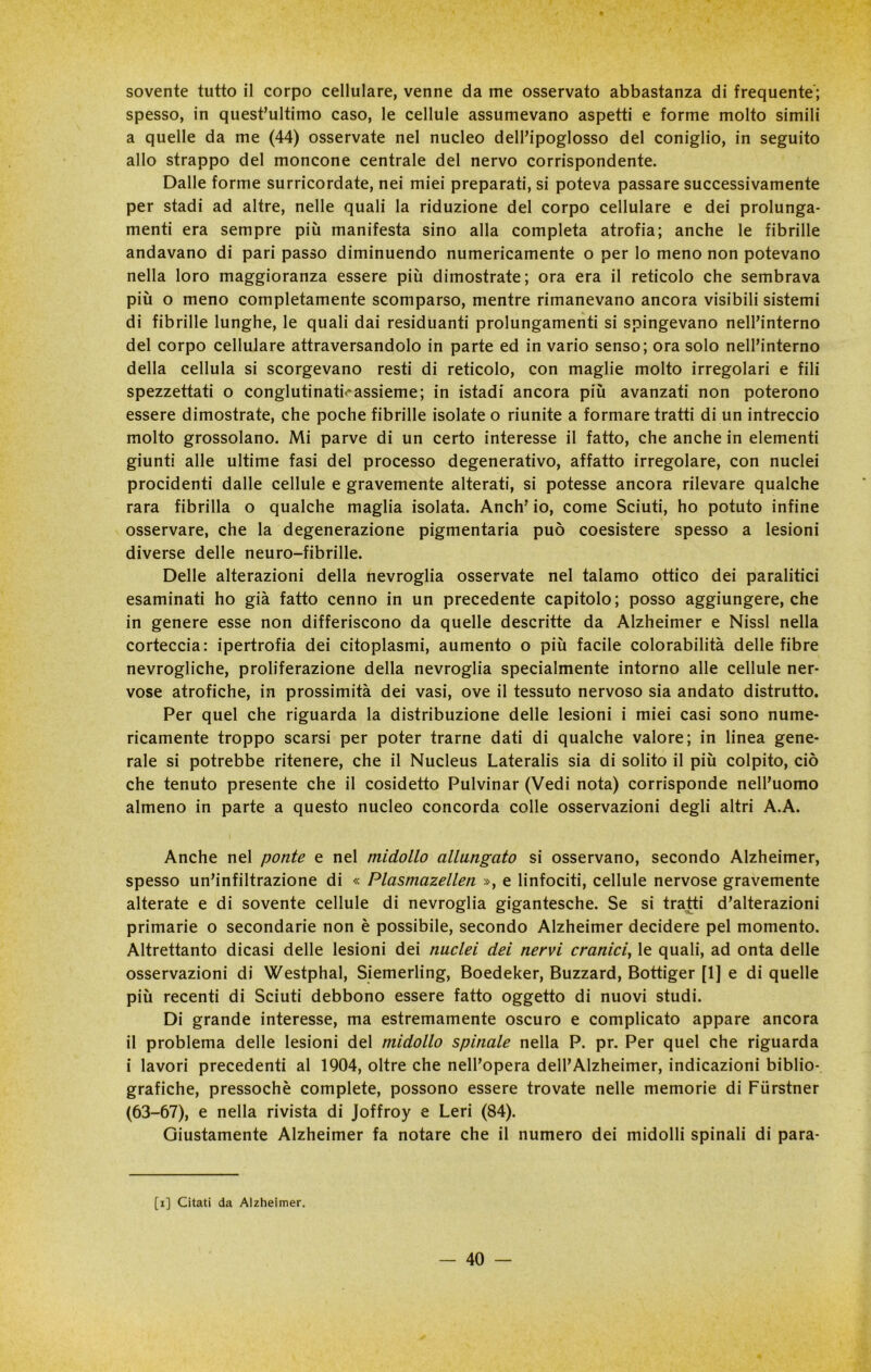 sovente tutto il corpo cellulare, venne da me osservato abbastanza di frequente; spesso, in quest’ultimo caso, le cellule assumevano aspetti e forme molto simili a quelle da me (44) osservate nel nucleo dell’ipoglosso del coniglio, in seguito allo strappo del moncone centrale del nervo corrispondente. Dalle forme surricordate, nei miei preparati, si poteva passare successivamente per stadi ad altre, nelle quali la riduzione del corpo cellulare e dei prolunga- menti era sempre più manifesta sino alla completa atrofia; anche le fibrille andavano di pari passo diminuendo numericamente o per lo meno non potevano nella loro maggioranza essere più dimostrate; ora era il reticolo che sembrava più o meno completamente scomparso, mentre rimanevano ancora visibili sistemi di fibrille lunghe, le quali dai residuanti prolungamenti si spingevano nell’interno del corpo cellulare attraversandolo in parte ed in vario senso; ora solo nell’interno della cellula si scorgevano resti di reticolo, con maglie molto irregolari e fili spezzettati o conglutinati.*assieme; in istadi ancora più avanzati non poterono essere dimostrate, che poche fibrille isolate o riunite a formare tratti di un intreccio molto grossolano. Mi parve di un certo interesse il fatto, che anche in elementi giunti alle ultime fasi del processo degenerativo, affatto irregolare, con nuclei procidenti dalle cellule e gravemente alterati, si potesse ancora rilevare qualche rara fibrilla o qualche maglia isolata. Anch’ io, come Sciuti, ho potuto infine osservare, che la degenerazione pigmentaria può coesistere spesso a lesioni diverse delle neuro-fibrille. Delle alterazioni della nevroglia osservate nel talamo ottico dei paralitici esaminati ho già fatto cenno in un precedente capitolo; posso aggiungere, che in genere esse non differiscono da quelle descritte da Alzheimer e Nissl nella corteccia: ipertrofia dei citoplasmi, aumento o più facile colorabilità delle fibre nevrogliche, proliferazione della nevroglia specialmente intorno alle cellule ner- vose atrofiche, in prossimità dei vasi, ove il tessuto nervoso sia andato distrutto. Per quel che riguarda la distribuzione delle lesioni i miei casi sono nume- ricamente troppo scarsi per poter trarne dati di qualche valore; in linea gene- rale si potrebbe ritenere, che il Nucleus Lateralis sia di solito il più colpito, ciò che tenuto presente che il cosidetto Pulvinar (Vedi nota) corrisponde nell’uomo almeno in parte a questo nucleo concorda colle osservazioni degli altri A.A. Anche nel ponte e nel midollo allungato si osservano, secondo Alzheimer, spesso un’infiltrazione di « Plasmazellen », e linfociti, cellule nervose gravemente alterate e di sovente cellule di nevroglia gigantesche. Se si tratti d’alterazioni primarie o secondarie non è possibile, secondo Alzheimer decidere pel momento. Altrettanto dicasi delle lesioni dei nuclei dei nervi cranici, le quali, ad onta delle osservazioni di Westphal, Siemerling, Boedeker, Buzzard, Bottiger [1J e di quelle più recenti di Sciuti debbono essere fatto oggetto di nuovi studi. Di grande interesse, ma estremamente oscuro e complicato appare ancora il problema delle lesioni del midollo spinale nella P. pr. Per quel che riguarda i lavori precedenti al 1904, oltre che nell’opera deH’Alzheimer, indicazioni biblio- grafiche, pressoché complete, possono essere trovate nelle memorie di Fiirstner (63-67), e nella rivista di Joffroy e Leri (84). Giustamente Alzheimer fa notare che il numero dei midolli spinali di para- [i] Citati da Alzheimer.