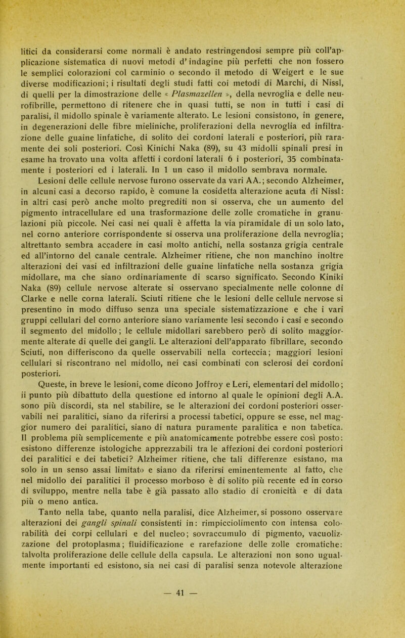 litici da considerarsi come normali è andato restringendosi sempre più coll’ap- plicazione sistematica di nuovi metodi d’indagine più perfetti che non fossero le semplici colorazioni col carminio o secondo il metodo di Weigert e le sue diverse modificazioni ; i risultati degli studi fatti coi metodi di Marchi, di Nissl, di quelli per la dimostrazione delle « Plasmazellen », della nevroglia e delle neu- rofibrille, permettono di ritenere che in quasi tutti, se non in tutti i casi di paralisi, il midollo spinale è variamente alterato. Le lesioni consistono, in genere, in degenerazioni delle fibre mieliniche, proliferazioni della nevroglia ed infiltra- zione delle guaine linfatiche, di solito dei cordoni laterali e posteriori, più rara- mente dei soli posteriori. Così Kinichi Naka (89), su 43 midolli spinali presi in esame ha trovato una volta affetti i cordoni laterali 6 i posteriori, 35 combinata- mente i posteriori ed i laterali. In 1 un caso il midollo sembrava normale. Lesioni delle cellule nervose furono osservate da vari AA.; secondo Alzheimer, in alcuni casi a decorso rapido, è comune la cosidetta alterazione acuta di Nissl: in altri casi però anche molto pregrediti non si osserva, che un aumento del pigmento intracellulare ed una trasformazione delle zolle cromatiche in granu- lazioni più piccole. Nei casi nei quali è affetta la via piramidale di un solo lato, nel corno anteriore corrispondente si osserva una proliferazione della nevroglia; altrettanto sembra accadere in casi molto antichi, nella sostanza grigia centrale ed all’intorno del canale centrale. Alzheimer ritiene, che non manchino inoltre alterazioni dei vasi ed infiltrazioni delle guaine linfatiche nella sostanza grigia midollare, ma che siano ordinariamente di scarso significato. Secondo Kiniki Naka (89) cellule nervose alterate si osservano specialmente nelle colonne di Clarke e nelle corna laterali. Sciuti ritiene che le lesioni delle cellule nervose si presentino in modo diffuso senza una speciale sistematizzazione e che i vari gruppi cellulari del corno anteriore siano variamente lesi secondo i casi e secondo il segmento del midollo ; le cellule midollari sarebbero però di solito maggior- mente alterate di quelle dei gangli. Le alterazioni dell’apparato fibrillare, secondo Sciuti, non differiscono da quelle osservabili nella corteccia; maggiori lesioni cellulari si riscontrano nel midollo, nei casi combinati con sclerosi dei cordoni posteriori. Queste, in breve le lesioni, come dicono Joffroy e Leri, elementari del midollo; ii punto più dibattuto della questione ed intorno al quale le opinioni degli A.A. sono più discordi, sta nel stabilire, se le alterazioni dei cordoni posteriori osser- vabili nei paralitici, siano da riferirsi a processi tabetici, oppure se esse, nel mag- gior numero dei paralitici, siano di natura puramente paralitica e non tabetica. Il problema più semplicemente e più anatomicamente potrebbe essere così posto: esistono differenze istologiche apprezzabili tra le affezioni dei cordoni posteriori dei paralitici e dei tabetici? Alzheimer ritiene, che tali differenze esistano, ma solo in un senso assai limitato e siano da riferirsi eminentemente al fatto, che nel midollo dei paralitici il processo morboso è di solito più recente ed in corso di sviluppo, mentre nella tabe è già passato allo stadio di cronicità e di data più o meno antica. Tanto nella tabe, quanto nella paralisi, dice Alzheimer, si possono osservare alterazioni dei gangli spinali consistenti in: rimpicciolimento con intensa colo- rabilità dei corpi cellulari e del nucleo; sovraccumulo di pigmento, vacuoliz- zazione del protoplasma; fluidificazione e rarefazione delle zolle cromatiche: talvolta proliferazione delle cellule della capsula. Le alterazioni non sono ugual- mente importanti ed esistono, sia nei casi di paralisi senza notevole alterazione