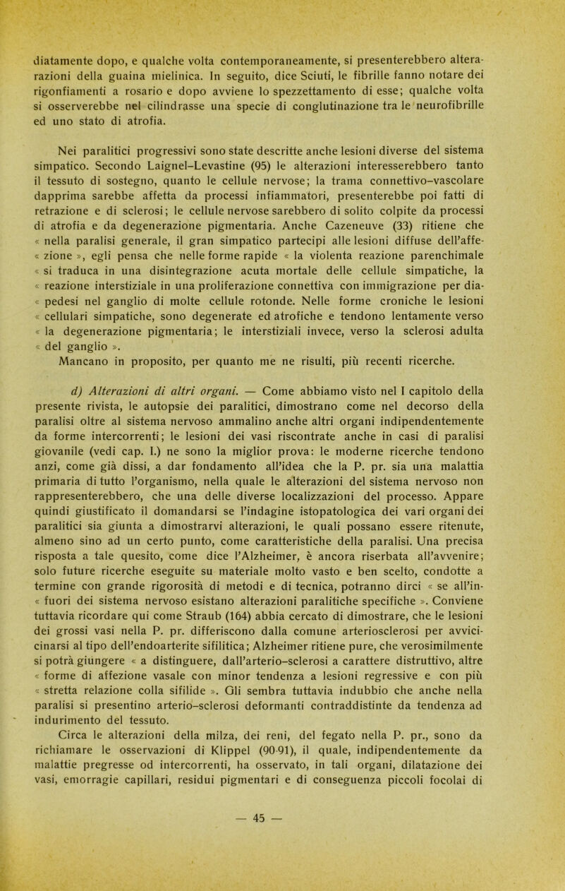 diatamente dopo, e qualche volta contemporaneamente, si presenterebbero aber- razioni della guaina mielinica. In seguito, dice Sciuti, le fibrille fanno notare dei rigonfiamenti a rosario e dopo avviene lo spezzettamento di esse; qualche volta si osserverebbe nel cilindrasse una specie di conglutinazione tra le neurofibrille ed uno stato di atrofia. Nei paralitici progressivi sono state descritte anche lesioni diverse del sistema simpatico. Secondo Laignel-Levastine (95) le alterazioni interesserebbero tanto il tessuto di sostegno, quanto le cellule nervose; la trama connettivo-vascolare dapprima sarebbe affetta da processi infiammatori, presenterebbe poi fatti di retrazione e di sclerosi; le cellule nervose sarebbero di solito colpite da processi di atrofia e da degenerazione pigmentaria. Anche Cazeneuve (33) ritiene che « nella paralisi generale, il gran simpatico partecipi alle lesioni diffuse dell’affe- « zione », egli pensa che nelle forme rapide « la violenta reazione parenchimale « si traduca in una disintegrazione acuta mortale delle cellule simpatiche, la « reazione interstiziale in una proliferazione connettiva con immigrazione per dia- « pedesi nel ganglio di molte cellule rotonde. Nelle forme croniche le lesioni « cellulari simpatiche, sono degenerate ed atrofiche e tendono lentamente verso « la degenerazione pigmentaria; le interstiziali invece, verso la sclerosi adulta « del ganglio ». Mancano in proposito, per quanto me ne risulti, più recenti ricerche. d) Alterazioni di altri organi. — Come abbiamo visto nel I capitolo della presente rivista, le autopsie dei paralitici, dimostrano come nel decorso della paralisi oltre al sistema nervoso ammalino anche altri organi indipendentemente da forme intercorrenti; le lesioni dei vasi riscontrate anche in casi di paralisi giovanile (vedi cap. I.) ne sono la miglior prova: le moderne ricerche tendono anzi, come già dissi, a dar fondamento all’idea che la P. pr. sia una malattia primaria di tutto l’organismo, nella quale le alterazioni del sistema nervoso non rappresenterebbero, che una delle diverse localizzazioni del processo. Appare quindi giustificato il domandarsi se l’indagine istopatologica dei vari organi dei paralitici sia giunta a dimostrarvi alterazioni, le quali possano essere ritenute, almeno sino ad un certo punto, come caratteristiche della paralisi. Una precisa risposta a tale quesito, come dice l’Alzheimer, è ancora riserbata all’avvenire; solo future ricerche eseguite su materiale molto vasto e ben scelto, condotte a termine con grande rigorosità di metodi e di tecnica, potranno dirci « se all’in- « fuori dei sistema nervoso esistano alterazioni paralitiche specifiche ». Conviene tuttavia ricordare qui come Straub (164) abbia cercato di dimostrare, che le lesioni dei grossi vasi nella P. pr. differiscono dalla comune arteriosclerosi per avvici- cinarsi al tipo dell’endoarterite sifilitica; Alzheimer ritiene pure, che verosimilmente si potrà giungere « a distinguere, dall’arterio-sclerosi a carattere distruttivo, altre « forme di affezione vasale con minor tendenza a lesioni regressive e con più « stretta relazione colla sifilide ». Gli sembra tuttavia indubbio che anche nella paralisi si presentino arterio-sclerosi deformanti contraddistinte da tendenza ad indurimento del tessuto. Circa le alterazioni della milza, dei reni, del fegato nella P. pr., sono da richiamare le osservazioni di Klippel (9091), il quale, indipendentemente da malattie pregresse od intercorrenti, ha osservato, in tali organi, dilatazione dei vasi, emorragie capillari, residui pigmentari e di conseguenza piccoli focolai di