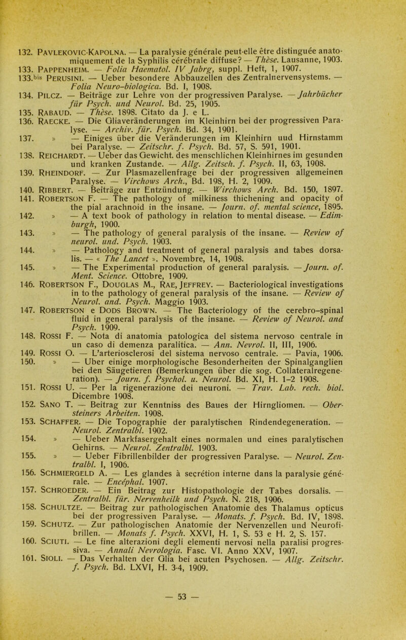 132. Pavlekovic-Kapolna. — La paralysie générale peut-elle ètre distinguée anato- miquement de la Syphilis cérébrale diffuse? — Thèse. Lausanne, 1903. 133. Pappenheim. — Folla Maematol. IV Jabrg, suppl. Heft, 1, 1907. 133. bis Perusini. — Ueber besondere Abbauzellen des Zentralnervensystems. — Folia Neuro-biologica. Bd. I, 1908. 134. Pilcz. — Beitràge zur Lehre von der progressiven Paralyse. —Jahrbiicher fiir Psych. und Neurol. Bd. 25, 1905. 135. Rabaud. — Thèse. 1898. Citato da J. e L. 136. Raecke. — Die Gliaverànderungen im Kleinhirn bei der progressiven Para- lyse. — Archiv. fiir. Psych. Bd. 34, 1901. 137. » — Einiges iiber die Verànderungen im Kleinhirn uud Hirnstamm bei Paralyse. — Zeitschr. f. Psych. Bd. 57, S. 591, 1901. 138. Reichardt. — Ueber das Gewicht. des menschlichen Kleinhirnes im gesunden und kranken Zustande. — Allg. Zeitsch. f. Psych. II, 63, 1908. 139. Rheindorf. — Zur Plasmazellenfrage bei der progressiven allgemeinen Paralyse. — Virchows Arch., Bd. 198, H. 2, 1909. 140. Ribbert. — Beitràge zur Entziindung. — Wirchows Arch. Bd. 150, 1897. 141. Robertson F. — The pathology of milkiness thichening and opacity of thè piai arachnoid in thè insane. — fourn. of. meritai Science, 1895. 142. » — A text book of pathology in relation to mental disease. — Edim- burgh, 1900. 143. » — The pathology of generai paralysis of thè insane. — Review of neurol. und. Psych. 1903. 144. » — Pathology and treatment of generai paralysis and tabes dorsa- lis. — « The Lancet ». Novembre, 14, 1908. 145. » — The Experimental production of generai paralysis. — Journ. of. Ment. Science. Ottobre, 1909. 146. Robertson F., Douglas M., Rae, Jeffrey.— Bacteriological investigations intothe pathology of generai paralysis of thè insane. —Review of Neurol. and. Psych. Maggio 1903. 147. Robertson e Dods Brown. — The Bacteriology of thè cerebro-spinal fluid in generai paralysis of thè insane. — Review of Neurol. and Psych. 1909. 148. Rossi F. — Nota di anatomia patologica del sistema nervoso centrale in un caso di demenza paralitica. — Ann. Nevrol. II, III, 1906. 149. Rossi O. — L’arteriosclerosi del sistema nervoso centrale. — Pavia, 1906. 150. » — Uber einige morphologische Besonderheiten der Spinalganglien bei den Sàugetieren (Bemerkungen iiber die sog. Collateralregene- ration). — Journ. f. Psychol. u. Neurol. Bd. XI, H. 1-2 1908. 151. Rossi U. — Per la rigenerazione dei neuroni. — Trav. Lab. redi. biol. Dicembre 1908. 152. Sano T. — Beitrag zur Kenntniss des Baues der Hirngliomen. — Ober- steiners A rbeiteli. 1908. 153. Schaffer. — Die Topographie der paralytischen Rindendegeneration. — Neurol. Zentralbl. 1902. 154. » — Ueber Markfasergehalt eines normalen und eines paralytischen Gehirns. — Neurol. Zentralbl. 1903. 155. » — Ueber Fibrillenbilder der progressiven Paralyse. — Neurol. Zen- tralbl. I, 1906. 156. Schmiergeld A. — Les glandes à secrétion interne dans la paralysie géné- rale. — Ence'phcil. 1907. 157. Schroeder. — Ein Beitrag zur Histopathologie der Tabes dorsalis. — Zentralbl. fiir. Nervenheilk und Psych. N. 218, 1906. 158. Schultze. — Beitrag zur pathologischen Anatomie des Thalamus opticus bei der progressiven Paralyse. — Monats. f. Psych. Bd. IV, 1898. 159. Schutz. — Zur pathologischen Anatomie der Nervenzellen und Neurofi- brillen. — Monats f. Psych. XXVI, H. 1, S. 53 e H. 2, S. 157. 160. Sciuti. — Le fine alterazioni degli elementi nervosi nella paralisi progres- siva. — Annali Nevrologici. Fase. VI. Anno XXV, 1907. 161. Sioli. — Das Verhalten der Glia bei acuten Psychosen. — Allg. Zeitschr. f. Psych. Bd. LXVI, H. 3-4, 1909.