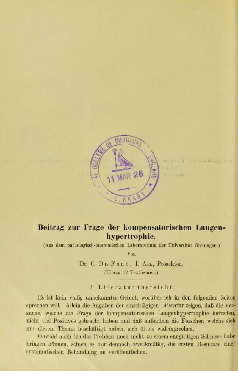 Beitrag zur Frage der kompensatorischen Liingen- hypertrophie. . (Aus dem pathologisch-anatomischen Laboratorium der Universität Gronmgen.) Von Dr. C. D a F a n 0 , I. Ass., Prosektor. (Hierzu 12 Textfiguren,) - i I. L i t e r a t u r ü b c r s i c li t. ^ Es ist kein völlig unbekanntes Gebiet, worüber ich in den folgenden Seiten sprechen will. Allein die Angaben der einschlägigen Literatur zeigen, daß die Ver- suche, welche die Frage der kompensatorischen Lungenhj^ertrophie betreffen, nicht viel Positives gebracht haben und daß außerdem die Forscher, welche sich i mit diesem Thema beschäftigt haben, sich öfters widersprechen. Obwoh' auch ich das Problem noch nicht zu einem endgültigen Sclüusse habe ■ bringen können, schien es mir dennoch zweckmäßig, die ersten Kesultate einer : systematischen Behandlung zu veröffentlichen.