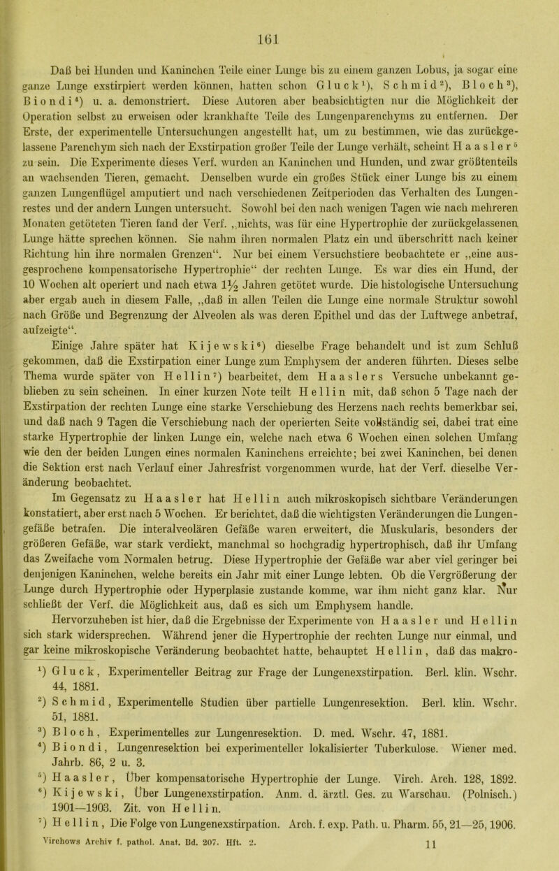 U31 Daß bei Hunden und Kaninchen Teile einer Lunge bis zu einem ganzen Lobus, ja sogar eine ganze Lunge exstirpiert werden können, hatten schon Gluck^), S c h in i d ^), B 1 o c h ^), ß i 0 n d i *) u. a. demonstriert. Diese Antoren aber beabsichtigten nur die Möglichkeit der Operation selbst zu erweisen oder krankhafte Teile des Lungenparenchyms zu entfernen. Der Erste, der experimentelle Untersuchungen angestellt hat, um zu bestimmen, wie das zurückge- lassene Parenchym sich nach der Exstirpation großer Teile der Lunge verhält, schemt H a a s 1 e r ^ zu sein. Die Experimente dieses Yerf. wurden an Kaninchen und Hunden, und zwar größtenteils au wachsenden Tieren, gemacht. Denselben wurde em großes Stück einer Lunge bis zu einem ganzen Limgenflügel amputiert und nach verschiedenen Zeitperioden das Verhalten des Lungeii- restes und der andern Lungen untersucht. Sowohl bei den nach wenigen Tagen wie nach mehreren Monaten getöteten Tieren fand der Verf. ,,nichts, was für eine Hypertrophie der zurückgelassenen Lunge hätte sprechen köimeii. Sie nahm üiren normalen Platz ein und überschritt nach keiner Richtung hm ilire normalen Grenzen“. Niu’ bei einem Versuchstiere beobachtete er ,,eine aus- gesprochene kompensatorische Hypertrophie“ der rechten Lunge. Es war dies ein Hund, der 10 Wochen alt operiert mid nach etwa 1^ Jahren getötet wurde. Die histologische Untersuchung aber ergab auch in diesem Falle, „daß in allen Teilen die Lunge eine normale Struktur sowohl nach Größe und Begrenzmig der Alveolen als was deren Epithel und das der Luftwege anbetraf, auf zeigte“. Ehüge Jalme später hat Kijewski®) dieselbe Frage behandelt und ist zum Schluß gekommen, daß die Exstirpation emer Lunge zum Emphysem der anderen fülirten. Dieses selbe Thema wurde später von He 11 in’) bearbeitet, dem Haaslers Versuche unbekannt ge- blieben zu sein scheinen. In einer Imrzen Note teilt H e 11 i n mit, daß schon 5 Tage nach der Exstirpation der rechten Lunge eine starke Verschiebung des Herzens nach rechts bemerkbar sei, und daß nach 9 Tagen die Verschiebmig nach der operierten Seite vollständig sei, dabei trat eine starke Hypertrophie der hnken Lunge ein, welche nach etwa 6 Wochen emen solchen Umfang wie den der beiden Lungen eines normalen Kaninchens erreichte; bei zwei Kaninchen, bei denen die Sektion erst nach Verlauf einer Jahresfrist vorgenommen wurde, hat der Verf. dieselbe Ver- änderung beobachtet. Im Gegensatz zu H a a s 1 e r hat H e 11 i n auch miki’oskopisch sichtbare Veränderungen konstatiert, aber erst nach 5 Wochen. Er berichtet, daß die 'wichtigsten Veränderungen die Lungen- gefäße betrafen. Die interalveolären Gefäße waren erweitert, die Muskularis, besonders der größeren Gefäße, war stark verdickt, manchmal so hochgradig hypertrophisch, daß ilir Umfang das Zweifache vom Normalen betrug. Diese Hypertrophie der Gefäße war aber ^del geringer bei denjenigen Kanhichen, welche bereits ein Jahr mit einer Lunge lebten. Ob die Vergrößerung der Lunge durch Hypertrophie oder Hyperplasie zustande komme, war üim nicht ganz klar. llur schließt der Verf. die Möglichkeit aus, daß es sich um Emphysem handle. Hervorzuheben ist hier, daß die Ergebnisse der Experimente von H a a s 1 e r und H e 11 i n sich stark widersprechen. Während jener die Hypertrophie der rechten Lunge nur emmal, und gar kerne mikroskopische Veränderung beobachtet hatte, behauptet H e 11 i n , daß das makro- Gluck, Experimenteller Beitrag zur Frage der Lungenexstirpation. Berl. khn. Wschr. 44, 1881. S c h m i d , Experimentelle Studien über partielle Lungenresektion. Berl. klin. Wschr. 51, 1881. Bloch, Experimentelles zur Lungenresektion. D. nied. Wschr. 47, 1881. Biondi, Lungenresektion bei experimenteller lokalisierter Tuberkulose. Wiener med. Jahrb. 86, 2 u. 3. ) H a a s 1 e r , Über kompensatorische Hypertrophie der Lunge. VKch. Arch. 128, 1892. D Kijewski, Über Lungenexstirpation. Anm. d. ärztl. Ges. zu Warschau. (Polniscli.) 1901—1903. Zit. von II e 11 i n. ') H e 11 i n , Die Folge von Lungenexstirpation. Arch. f. exp. Path. u. Pharm. 55,21—25,1906.