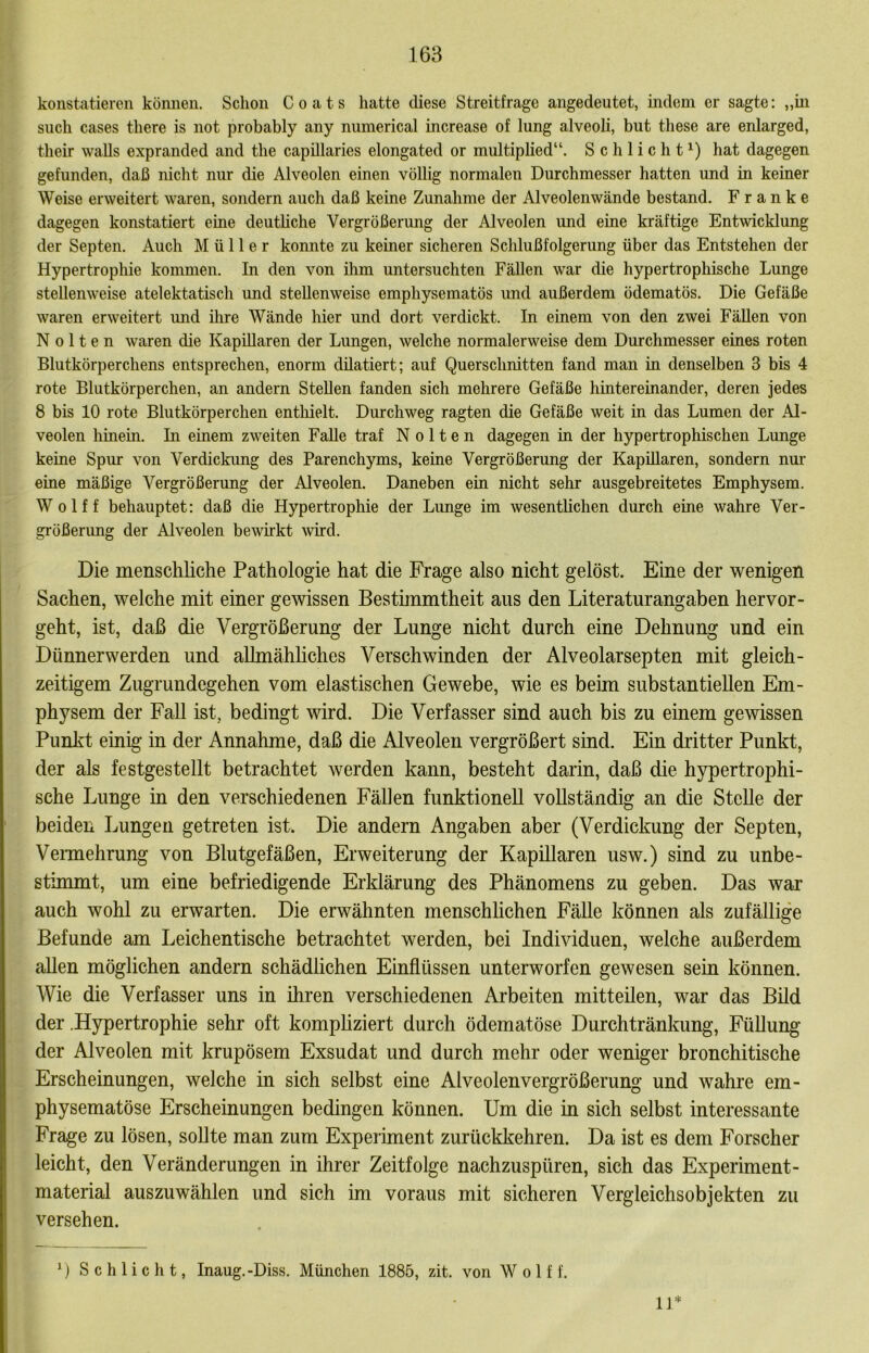 konstatieren können. Schon Coats hatte diese Streitfrage angedeutet, indem er sagte: „in such cases there is not probably any numerical increase of lung alveoli, but these are enlarged, their walls expranded and the capillaries elongated or multiplied“. Schlicht^) hat dagegen gefunden, daß nicht nur die Alveolen einen völlig normalen Durchmesser hatten und in keiner Weise erweitert waren, sondern auch daß keine Zunahme der Alveolenwände bestand. Franke dagegen konstatiert eine deuthche Vergrößerung der Alveolen und eine kräftige Entwicklung der Septen. Auch Müller konnte zu keiner sicheren Schlußfolgerung über das Entstehen der Hypertrophie kommen. In den von üim untersuchten Fällen war die hypertrophische Lunge stellenweise atelektatisch und stellenweise emphysematös und außerdem ödematös. Die Gefäße waren erweitert mid ihre Wände hier und dort verdickt. In einem von den zwei Fällen von N 0 11 e n waren die Kapillaren der Lungen, welche normalerweise dem Durchmesser eines roten Blutkörperchens entsprechen, enorm düatiert; auf Querschnitten fand man in denselben 3 bis 4 rote Blutkörperchen, an andern Stellen fanden sich mehrere Gefäße hintereinander, deren jedes 8 bis 10 rote Blutkörperchen entliielt. Durchweg ragten die Gefäße weit in das Lumen der Al- veolen hinein. In einem zweiten Falle traf N o 11 e n dagegen in der hypertrophischen Lunge keine Spur von Verdickimg des Parenchyms, keine Vergrößerung der Kapillaren, sondern nur eine mäßige Vergrößerung der Alveolen. Daneben ein nicht sehr ausgebreitetes Emphysem. Wolff behauptet: daß die Hypertrophie der Limge im wesentlichen durch eine wahre Ver- größerung der Alveolen bewirkt wird. Die menschliche Pathologie hat die Frage also nicht gelöst. Eine der wenigen Sachen, welche mit einer gewissen Besthnmtheit aus den Literaturangaben hervor- geht, ist, daß die Vergrößerung der Lunge nicht durch eine Dehnung und ein Dünnerwerden und allmähhches Verschwinden der Alveolarsepten mit gleich- zeitigem Zugrundegehen vom elastischen Gewebe, wie es beim substantiellen Em- physem der Fall ist, bedingt wird. Die Verfasser sind auch bis zu einem gewissen Punkt einig in der Annahme, daß die Alveolen vergrößert sind. Ein dritter Punkt, der als festgestellt betrachtet werden kann, besteht darin, daß die hypertrophi- sche Lunge in den verschiedenen Fähen funktioneU voUständig an die Stehe der beiden Lungen getreten ist. Die andern Angaben aber (Verdickung der Septen, Vermehrung von Blutgefäßen, Erweiterung der Kapillaren usw.) sind zu unbe- stimmt, um eine befriedigende Erklärung des Phänomens zu geben. Das war auch wohl zu erwarten. Die erwähnten menschhchen Fähe können als zufällige Befunde am Leichentische betrachtet werden, bei Individuen, welche außerdem ahen möglichen andern schädlichen Einflüssen unterworfen gewesen sein können. Wie die Verfasser uns in ihren verschiedenen Arbeiten mitteüen, war das Büd der .Hypertrophie sehr oft komphziert durch ödematöse Durchtränkung, Fühung der Alveolen mit krupösem Exsudat und durch mehr oder weniger bronchitische Erscheinungen, welche in sich selbst eine Alveolenvergrößerung und wahre em- physematöse Erscheinungen bedingen können. Um die in sich selbst interessante Frage zu lösen, sohte man zum Experiment zurückkehren. Da ist es dem Forscher leicht, den Veränderungen in ihrer Zeitfolge nachzuspüren, sich das Experiment- material auszuwählen und sich im voraus mit sicheren Vergleichsobjekten zu versehen. ij* D Schlicht, Inaug.-Diss. München 1885, zit. von Wolf f.