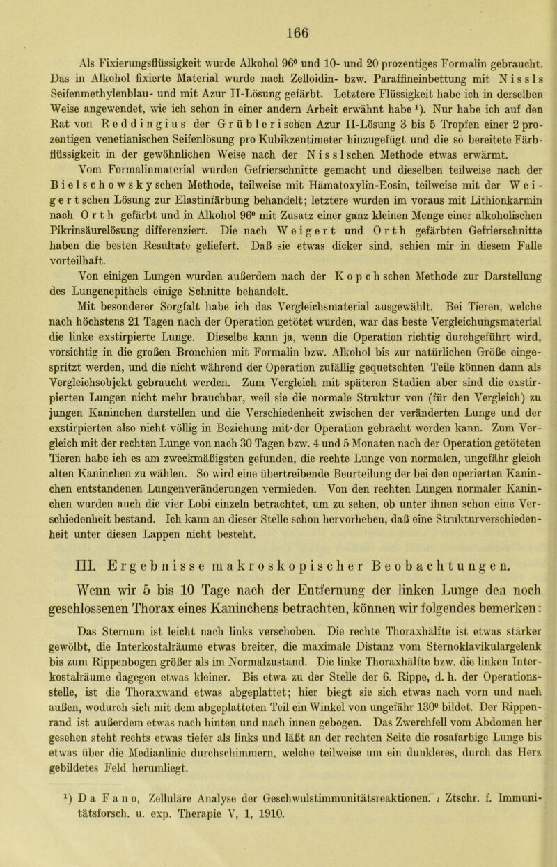 Als Fixieruiigsflüssigkeit wurde Alkohol 96 und 10- und 20 prozentiges Formalin gebraucht. Das m Alkohol fixierte Material wurde nach Zelloidin- bzw. Paraffineinbettung mit N i s s 1 s Seifemnethylenblau- und mit Azur II-Lösung gefärbt. Letztere Flüssigkeit habe ich in derselben Weise angewendet, me ich schon in einer andern Arbeit erwähnt habe ^). Nur habe ich auf den Rat von Reddingius der G r ü b 1 e r i sehen Azur II-Lösung 3 bis 5 Tropfen einer 2 pro- zeiitigen venetianischen Seifenlösung pro Kubikzentimeter hinzugefügt und die so bereitete Färb- flüssigkeit in der gewöhnlichen Weise nach der N i s s 1 sehen Methode etwas erwärmt. Vom Formalinmaterial wurden Gefrierschnitte gemacht und dieselben teilweise nach der Bielschowskysehen Methode, teilweise mit Hämatoxylin-Eosin, teilweise mit der Wei- gert sehen Lösung zur Elastinfärbung behandelt; letztere wurden im voraus mit Lithionkarmm nach Orth gefärbt und in Alkohol 96 mit Zusatz einer ganz kleinen Menge einer alkoholischen Pikrinsäurelösung differenziert. Die nach Weigert und Orth gefärbten Gefrierschnitte haben die besten Residtate geliefert. Daß sie etwas dicker sind, schien mir in diesem Falle vorteilhaft. Von einigen Lungen ^vurden außerdem nach der K o p c h sehen Methode zur Darstellung des Lungenepithels einige Schnitte behandelt. Mit besonderer Sorgfalt habe ich das Vergleichsmaterial ausgewählt. Bei Tieren, welche nach höchstens 21 Tagen nach der Operation getötet wurden, war das beste Vergleichungsmaterial die linke exstirpierte Lmige. Dieselbe kami ja, wenn die Operation richtig durchgeführt wird, vorsichtig in die großen Bronchien mit Formalin bzw. Alkohol bis zur natürlichen Größe einge- spritzt werden, und die nicht während der Operation zufällig gequetschten Teile können dann als Vergleichsobjekt gebraucht werden. Zum Vergleich mit späteren Stadien aber sind die exstir- pierten Lungen nicht mehr brauchbar, weil sie die normale Struktur von (für den Vergleich) zu jungen Kaninchen darstellen und die Verschiedenheit zmschen der veränderten Lunge und der exstirpierten also nicht völlig in Beziehung mit-der Operation gebracht werden kann. Zum Ver- gleich mit der rechten Lunge von nach 30 Tagen bzw. 4 und 5 Monaten nach der Operation getöteten Tieren habe ich es am zweckmäßigsten gefunden, die rechte Lunge von normalen, ungefähr gleich alten Kaninchen zu wählen. So wnd eine übertreibende Beurteilung der bei den operierten Kanin- chen entstandenen LmigenVeränderungen vermieden. Von den rechten Lungen normaler Kanin- chen vuirden auch die vier Lobi einzeLn betrachtet, um zu sehen, ob unter üinen schon eme Ver- schiedenlieit bestand. Ich kann an dieser Stelle schon hervorheben, daß eine Strukturverschieden- heit unter diesen Lappen nicht besteht. III. Ergebnisse makroskopischer Beobachtungen. Wenn wir 5 bis 10 Tage nach der Entfernung der linken Lunge den noch geschlossenen Thorax eines Kaninchens betrachten, können wir folgendes bemerken: Das Sternum ist leicht nach lüiks verschoben. Die rechte Thoraxliälfte ist etwas stärker gewölbt, die Interkostalräume etwas breiter, die maximale Distanz vom Sternoklavikulargelenk bis zum Rippenbogen größer als im Normalzustand. Die linke Thoraxliälfte bzw. die finken Inter- kostalräume dagegen etwas kleiner. Bis etwa zu der Stelle der 6. Rippe, d. h. der Operations- stelle, ist die Thoraxwand etwas abgeplattet; hier biegt sie sich etwas nach vorn und nach außen, wodurcli sich mit dem abgeplatteten Teü em Winkel von ungefähr 130° bildet. Der Rippen- rand ist außerdem etwas nach hmten und nach ümen gebogen. Das Zwerchfell vom Abdomen her gesehen steht rechts etwas tiefer als links und läßt an der rechten Seite die rosafarbige Lunge bis etwas über die Medianlinie durchschimmern, welche teilweise um ein dunkleres, durch das Herz gebildetes Feld her umhegt. Da F a n 0, Zelluläre Analyse der Geschwulstünmunitätsreaktionen. j Ztschr. f. Inimiuii- tätsforsch. u. exp. Therapie V, 1, 1910.