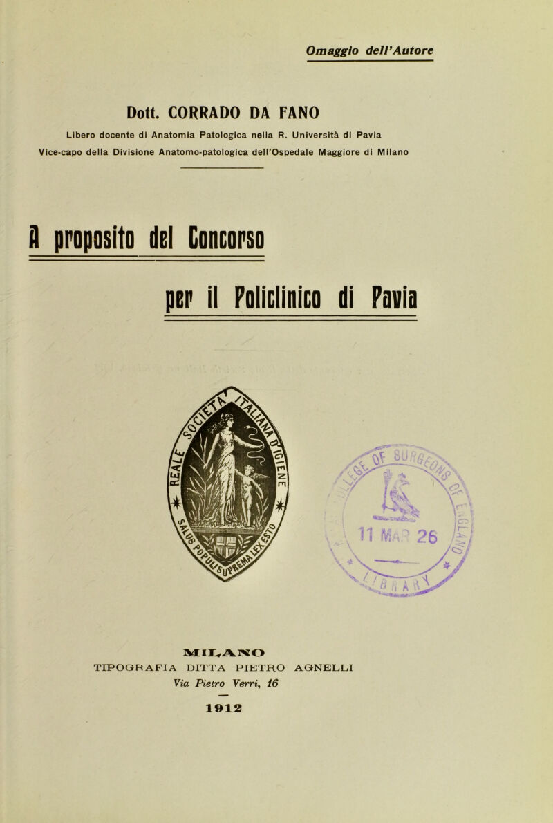 Omaggio deiPAutore Dott. CORRADO DA FANO Libero docente di Anatomia Patologica nella R. Università di Pavia Vice-capo della Divisione Anatomo-patologica dell’Ospedale Maggiore di Milano il proposito del Concorso ptp il FolicliniEO di Pavia TIPOGRAFIA DITTA PIETRO AGNELLI Via Pietro Verri^ i6 1912