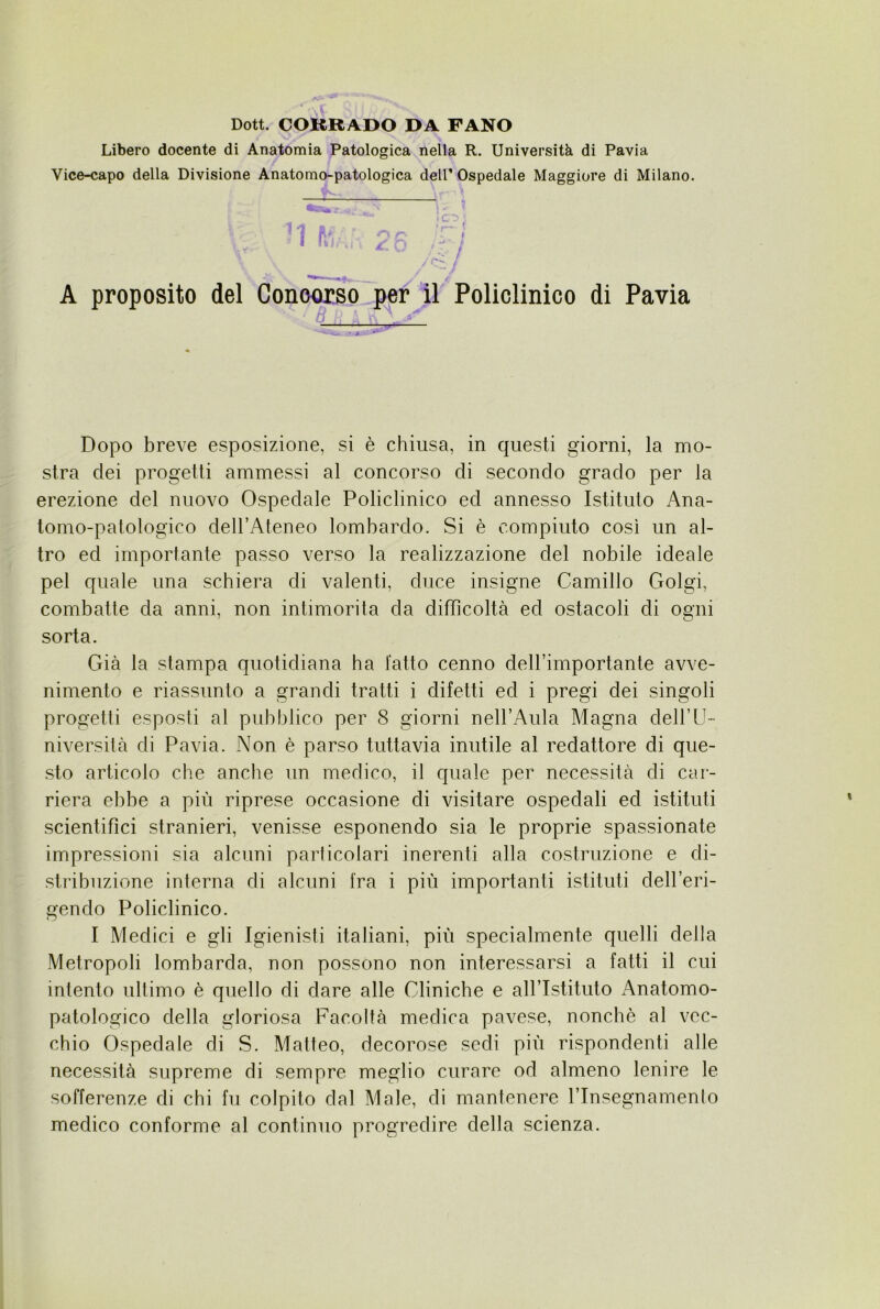 Dott. CORRADO DA FANO Libero docente di Anatomia Patologica nella R. Università di Pavia Vice-capo della Divisione Anatomo-patologica dell’ Ospedale Maggiore di Milano. '' . ^ . ? f. , c ? /C' A proposito del Conoorso pernii Policlinico di Pavia Dopo breve esposizione, si è chiusa, in questi giorni, la mo- stra dei progetti ammessi al concorso di secondo grado per la erezione del nuovo Ospedale Policlinico ed annesso Istituto Ana- tomo-palologico dell’Ateneo lombardo. Si è compiuto così un al- tro ed importante passo verso la realizzazione del nobile ideale pel quale una schiera di valenti, duce insigne Camillo Golgi, combatte da anni, non intimorita da difficoltà ed ostacoli di ogni sorta. Già la stampa quotidiana ha latto cenno dell’importante avve- nimento e riassunto a grandi tratti i difetti ed i pregi dei singoli progetti esposti al pubblico per 8 giorni nell’Aula Magna dell’LI- niversità di Pavia. Non è parso tuttavia inutile al redattore di que- sto articolo che anche un medico, il quale per necessità di car- riera ebbe a più riprese occasione di visitare ospedali ed istituti scientifici stranieri, venisse esponendo sia le proprie spassionate impressioni sia alcuni particolari inerenti alla costruzione e di- stribuzione interna di alcuni fra i più importanti istituti dell’eri- gendo Policlinico. I Medici e gli Igienisti italiani, più specialmente quelli della Metropoli lombarda, non possono non interessarsi a fatti il cui intento ultimo è quello di dare alle Cliniche e all’Istituto Anatomo- patologico della gloriosa Facoltà medica pavese, nonché al vec- chio Ospedale di S. Matteo, decorose sedi più rispondenti alle necessità supreme di sempre meglio curare od almeno lenire le sofferenze di chi fu colpito dal Male, di mantenere l’Insegnamento medico conforme al continuo progredire della scienza.