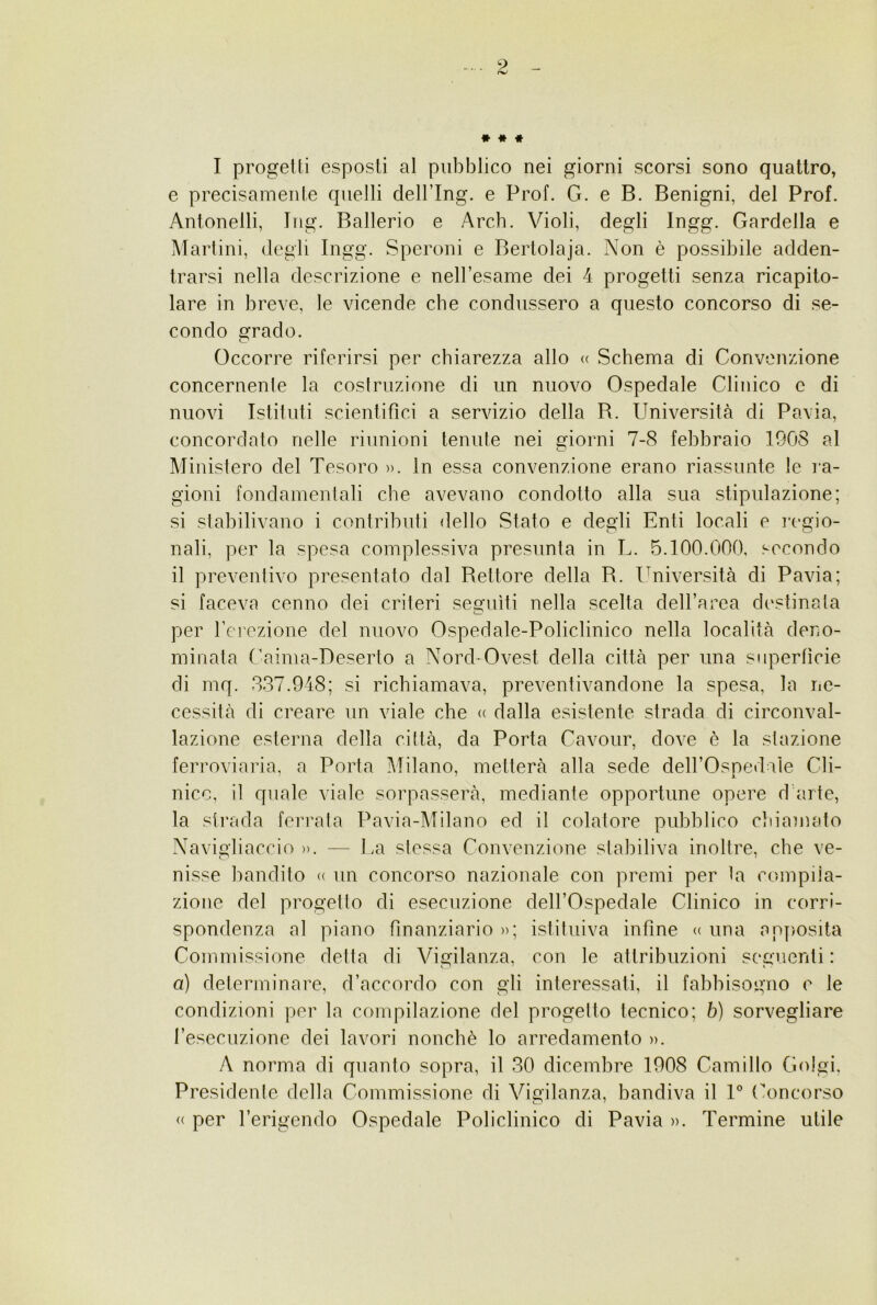 . 9 rw » * * I progetti esposti al pubblico nei giorni scorsi sono quattro, e precisamente quelli delflng. e Prof. G. e B. Benigni, del Prof. Antonelli, Iiig. Batterio e Arch. Violi, degli Ingg. Bardella e Martini, degli Ingg. Speroni e Bertolaja. Non è possibile adden- trarsi nella descrizione e nell’esame dei 4 progetti senza ricapito- lare in breve, le vicende che condussero a questo concorso di se- condo grado. Occorre riferirsi per chiarezza allo « Schema di Convenzione concernente la costruzione di un nuovo Ospedale Clinico e di nuovi Istituti scientifici a servizio della R. Università di Pavia, concordato nelle riunioni tenute nei giorni 7-8 febbraio 1908 al Ministero del Tesoro ». In essa convenzione erano riassunte le ra- gioni fondamentali che avevano condotto alla sua stipulazione; si stabilivano i contributi dello Stato e degli Enti locali e regio- nati, per la spesa complessiva presunta in L. 5.100.000, secondo il preventivo presentato dal Rettore della R. Università di Pavia; si faceva cenno dei criteri seguiti nella scelta dell’area destinata per t’erezione del nuovo Ospedale-Policlinico nella località deno- minata (’aima-Deserto a Nord-Ovest della città per una superfìcie di mq. 337.948; si richiamava, preventivandone la spesa, la ne- cessità di creare un viale che « dalla esistente strada di circonval- lazione esterna della città, da Porta Cavour, dove è la stazione ferroviaria, a Porta Milano, metterà alla sede dell’Ospedaìe Cli- nico, il quale viale sorpasserà, mediante opportune opere d'arte, la strada ferrata Pavia-Milano ed il colatore pubblico cliiamato Navigiiaccio ». — l.a stessa Convenzione stabiliva inoltre, che ve- nisse bandito « un concorso nazionale con premi per la compila- zione del progetto di esecuzione dell’Ospedale Clinico in corri- spondenza al piano finanziario »; istituiva infine « una apposita Commissione detta di Vigilanza, con le attribuzioni seguenti : a) determinare, d’accordo con gli interessati, il fabbisogno e le condizioni per la compilazione del progetto tecnico; b) sorvegliare l’esecuzione dei lavori nonché lo arredamento ». A norma di quanto sopra, il 30 dicembre 1908 Camillo Golgi. Presidente della Commissione di Vigilanza, bandiva il 1° (Rincorso <( per l’erigendo Ospedale Policlinico di Pavia ». Termine utile