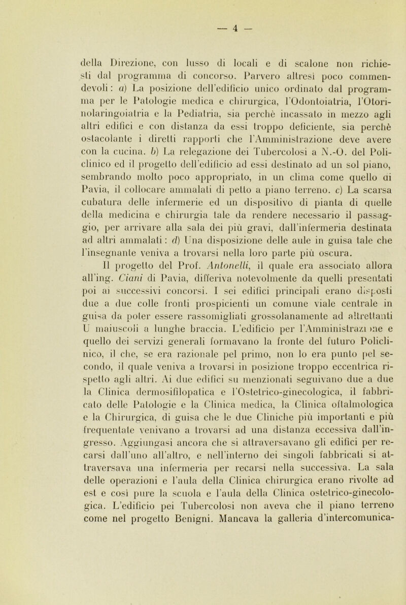 della Direzione, con lusso eli locali e di scalone non ricliie- sli dal prograinina di concorso. Parvero altresì poco commeii- devoli : a) l.a posizione deiredilicio unico ordinato dal program- ma per le Patologie medica c chirurgica, rOdontoiatria, TOtori- nolaringoiatria e la Pediatria, sia perchè incassato in mezzo agli altri edifìci e con distanza da essi timppo delìciente, sia perchè ostacolante i diretti rapporti che rAmministrazione deve avere con la cucina, b) La relegazione dei Tubercolosi a N.-O. del Poli- clinico ed il progetto deiredilicio ad essi destinato ad un sol piano, sembrando molto poco appropriato, in un clima come quello ai Pavia, il collocare ammalati di petto a piano terreno, c) La scarsa cubatura delle infermerie ed un dispositivo di pianta di quelle della medicina e cbirurgia tale da rendere necessario il passag- gio, per arrivare alla sala dei più gravi, dall’infermeria destinata ad altri ammalati : d) Una disposizione delle aule in guisa tale che rinsegnante veniva a trovarsi nella loro parte più oscura. Il progetto del Prof. Antonedli, il quale era associato allora all’ing. Ciani di Pavia, differiva notevolmente da quelli presentati poi ai successivi concorsi. I sei edifìci principali erano disposti due a due colle fronti prospicienti un comune viale centrale in guisa da poter essere rassomigliati grossolanamente ad altrettanti U maiuscoli a lunghe braccia. L’edifìcio per rAinministrazi )iie e quello dei servizi generali formavano la fronte del futuro Policli- nico, il che, se era razionale pel primo, non lo era punto pel se- condo, il quale veniva a trovarsi in posizione troppo eccentrica ri- spetto agli altri. Ai due edifìci su menzionati seguivano due a due la Clinica dermosifìlopalica e rOstetrico-ginecologica, il fabbri- cato delle Patologie e la Clinica medica, la Clinica oftahnologica e la Chirurgica, di guisa che le due Cliniche più importanti e più trequentale venivano a trovarsi ad una distanza eccessiva dall’in- gresso. Aggiungasi ancora che si attraversavano gli edifìci per re- carsi daH’uno all’altro, e neH’interno dei singoli fabbricati si at- traversava una infermeria per recarsi nella successiva. La sala delle operazioni e l’anla della Clinica cbirurgica erano rivolte ad est e così pure la scuola e l’aula della Clinica ostetrico-ginecolo- gica. L’edifìcio pei Tubercolosi non aveva che il piano terreno come nel progetto Benigni. Mancava la galleria d’intercomimica-