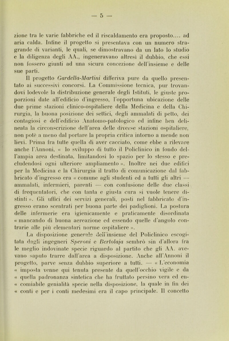 zione tra le varie fabbriche ed il riscaldamento era proposto.... ad aria calda. Infine il progetto si presentava con ini numero stra- grande di varianti, le quali, se dimostravano da un lato lo studio e la diligenza degli A A., ingeneravano altresì il dubbio, che essi non fossero giunti ad una sicura concezione dcirinsieme e delle sue parti. Il progetto GardeAla-Martini differiva pure da quello presen- tato ai successivi concorsi. La Commissione tecnica, pur trovan- dovi lodevole la distribuzione generale degli Istituti, le giuste pro- porzioni date airedificio d’ingresso, ropportuna ubicazione delle due prime stazioni clinico-ospitaliere della Medicina e della Chi- rurgia, la buona posizione dei settici, degli ammalati di petto, dei contagiosi e deiredificio .Vnatomo-patologico ed infine ben deli- neata la circonscrizione dell’area delle diverse stazioni ospitaliere, non potò a meno dal portare la propria critica intorno a mende non lievi. Prima fra tulle quella di aver cacciato, come ebbe a rilevare anche l’Annoni, « lo sviluppo di tutto il Policlinico in fondo del- Tampia area destinata, limitandosi lo spazio per lo stesso e pre- cludendosi ogni ulteriore ampliamento >>. Inoltre nei due edifici per la Medicina e la Chirurgia il tratto di comunicazione dal fab- bricato d’ingresso era <( comune agli studenti ed a tutti gli altri — ammalati, infermieri, parenti — con confusione delle due classi di frequentatori, die con tanta e giusta cura si vuole lenere di- stinti ». Gli uffici dei servizi generali, posti nel fabbricalo d’in- gresso erano scentrati per buona parte dei padiglioni. La postura delle infermerie era igienicamente e praticamente disordinata (( mancando di buona aereazione ed essendo quelle d’angolo con- trarie alle più elementari norme ospitaliere ». La disposizione generale deH’insieme del Policlinico escogi- tata dagli ingegneri Speroni e Bcrtolaja sembrò sin d’allora fra le meglio indovinate specie riguardo al partito che gli AA. ave- vano saputo trarre dall’area a disposizione. Anche aH’Annoni il progetlo, parve senza dubbio superiore a tutti. — « L’economia « imposta venne qui tenuta presente da queU’occbio vigile e da (( quella padronanza sintetica che ha fruttato pei'sino vera ed en- (( comiabile genialità specie nella disposizione, la quale in fin dei (( conti e per i conti medesimi era il capo principale. Il concetto