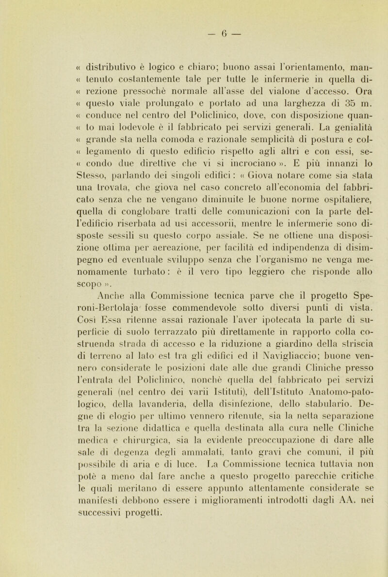 « dislribiilivo è logico e chiaro; buono assai rorienlamenlo, man- ce tenuto costantemente tale per tulle le infermerie in quella di- ce razione pressoché normale all’asse del vialone d’accesso. Ora cc questo viale prolungato e por lato ad una larghezza di 35 m. ce conduce nel centro del Policlinico, dove, con disposizione quan- cc to mai lodevole è il fabbricato pei servizi generali. La genialità cc grande sla nella comoda c razionale semplicilà di postura e col- cc legamenlo di questo edifìcio rispetlo agli altri e con essi, se- cc condo due direttive che vi si incrociano ». E più innanzi lo Stesso, parlando dei singoli edifìci : c< Giova notare come sia stata una trovala, che giova nel caso concreto all’economia del fabbri- cato senza die ne vengano diminuite le buone norme ospitaliere, quella di congloliare tratti delle comunicazioni con la parte del- redifìcio riserbata ad usi accessorii, mentre le infermerie sono di- sposte sessili su questo corpo assiale. Se ne ottiene una disposi- zione ottima per aereazione, per facilità ed indipendenza di disim- pegno ed eventuale sviluppo senza che l’organismo ne venga me- nomamente turbato : è il vero tipo leggiero che risponde allo scopo )). Anche alla Commissione tecnica parve che il progetto Spe- roni-Bertolaja fosse commendevole sotto diversi punti di vista. Così Essa ritenne assai razionale l’aver ipotecata la parte di su- perficie di suolo terrazzato più direttamente in rapporto colla co- struenda strada di accesso e la riduzione a q'iardino della striscia di terreno al lato est tra gli edifìci ed il Navigiiaccio; buone ven- nero considei’ate le posizioni date alle due grandi Cliniche presso l’entrala del Policlinico, nonché quella del fabbricato pei servizi generali (nel centro dei varii Istituti), deH’Istituto Anatomo-pato- logico, della lavanderia, della disinfezione, dello stabulario. De- gne di elogio per idlimo vennero ritenute, sia la netta separazione tra la sezione didattica c quella destinata alla cura nelle Cliniche medica e chirurgica, sia la evidente preoccupazione di dare alle sale di degenza degli ammalali, tanto gravi che comuni, il più possibile di aria e di luce. T.a Commissione tecnica tuttavia non potè a meno dal fare anche a questo progetto parecchie critiche le quali merilano di essere appunto attentamente considerate se manifesti debl)ono essere i miglioramenti introdotti dagli AA. nei successivi progetti.