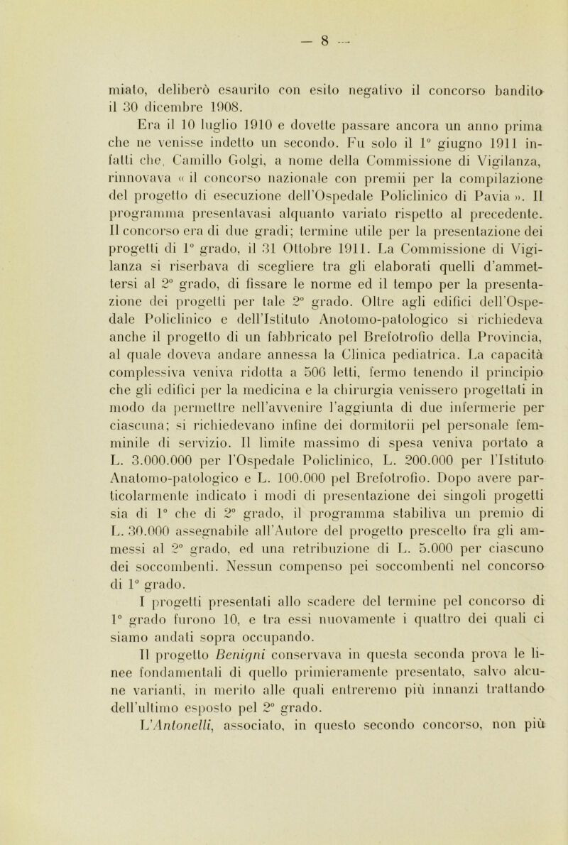 miato, deliberò esaurito con esito negativo il concorso bandita il 30 dicendjre 1008. Era il 10 luglio 1910 e dovette passare ancora un anno prima cbe ne venisse indetto un secondo. Fu solo il 1° giugno 1911 in- fatti che, Camillo Golgi, a nome della Commissione di Vigilanza, rinnovava « il concorso nazionale con premii per la compilazione del progel lo di esecuzione dell’Ospedale Policlinico di Pavia ». Il programma presenlavasi alquanto variato rispetto al precedente. Il concorso era di due gradi; termine utile per la presentazione dei progetti di 1° grado, il 31 Ottobre 1911. La Commissione di Vigi- lanza si riserbava di scegliere tra gli elaborati quelli d’ammet- tersi al 2° grado, di fissare le norme ed il tempo per la presenta- zione dei progetti per tale 2° grado. Oltre agli edifici dell’Ospe- dale Policlinico e deH’Istituto Anotomo-patologico si richiedeva anche il progetto di un fabbricato pel Brefotrofio della Provincia, al quale doveva andare annessa la Clinica pediatrica. La capacità complessiva veniva ridotta a 50G letti, fermo tenendo il principio cbe gli edifici per la medicina e la chirurgia venissero progettati in modo da permettre nell’avvenire l’aggiunta di due iidermerie per ciascuna; si richiedevano infine dei dormitorii pel personale fem- minile di servizio. Il limite massimo di spesa veniva portato a L. 3.000.000 per l’Ospedale Policlinico, L. 200.000 per l’Istituto Anatomo-patologico e L. 100.000 pel Brefotrofio. Dopo avere par- ticolarmente indicato i modi di presentazione dei singoli progetti sia di 1° cbe di 2° grado, il programma stabiliva un premio di L. 30.000 assegnabile all’Autore del progetto prescelto fra gli am- messi al 2° grado, ed una retribuzione di L. 5.000 per ciascuno dei soccombenti. Nessun compenso pei soccombenti nel concorso di 1° grado. I progetti presentali allo scadere del termine pel concorso di 1° grado furono 10, e tra essi nuovamente i quattro dei quali ci siamo andati sopra occupando. II progetto Benigni conservava in questa seconda prova le li- nee fondamentali di quello primieramente presentato, salvo alcu- ne varianti, in merito alle quali entreremo più innanzi trattando deH’ultimo es])oslo pel 2“ grado. ]^'AnioneUi, associato, in questo secondo concorso, non più