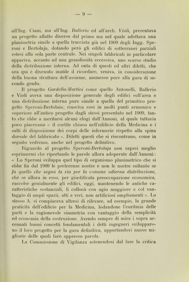 airing. Ciani, ma alTIiig. Ballcrio ed all’arch. Violi, presentava un progetto affatto diverso dal primo ma nel quale adottava una planimeti’ia simile a quella traceiata già nel 1909 degli Ingg. Spe- roni e Berlolaja, dotando però gli edifici di sotterranei parziali estesi alla sola parte centrale. Nei singoli fabbricati in particolare appariva, accanto ad una grandiosità eccessiva, uno scarso studio della distribuzione interna. Ad onta di questi ed altri difetti, che ora qui è divenuto inutile il ricordare, veniva, in considerazione della buona struttura deirassieme, ammesso pure alla gara di se- condo grado. Il progetto Gavdella-Mariini come quello Antonelli, Ballerio e Violi aveva una disposizione generale degli edifìci suH’area e una distribuzione interna pure simile a quella del primitivo pro- getto S])croni-Bertolaia; riusciva così in molti punti armonico e superiore aH’antico progetto dagli stessi presentato nel 1909, tan- to che ebbe a meritarsi alcuni elogi dall’Annoni, al quale tuttavia poco piacevano <( il cortile chiuso neiredificio della Medicina e i salti di disposizione dei corpi delle infermerie rispetto alla spina dorsale del fabbricato )>. Difetti questi che si riscontrano, come in seguito vedremo, anche nel progetto definitivo. Biguardo al progetto Speroni-Bertolaia non saprei meglio esprimermi che importando le parole allora adoperate dairAnnoni : <( Lo Speroni sviluppa quel tipo di organismo pianimetrico che si ebbe fin dal 1909 le preferenze nostre e non le nostre soltanto se fu quello che segnò la via per la comune odierna distribuzione, cliè se allora in esso, per giustificata preoccupazione economica, raccolse genialmente gli edifici, oggi, mantenendo le antiche ca- ratteristiche sostanziali, li collocò con agio maggiore e col van- taggio di ampii spazii, atti a veri, non artificiosi ompliamenti ». Lo stesso A. si compiaceva altresì di rilevare, ad esempio, la grande praticità delledificio per la Medicina, lodandone leuritmia delle parti e la ragionevole simmetria con vantaggio della semplicità ed economia della costruzione. Avendo sempre di mira i sopra ac- cennati buoni concetti fondamentali i detti ingegneri svilupparo- no il loro progetto per la gara definitiva, apportandovi nuove mi- gliorie delle quali farò appresso parola. La Commissione di Vigilanza astenendosi dal fare la critica