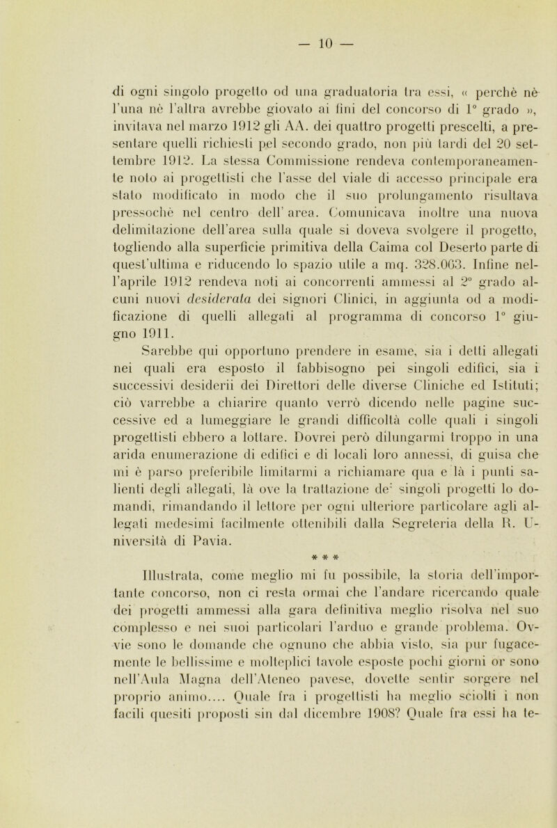 -io- di ogni singolo progcllo od una graduatoria li-a essi, <( perchè nè runa nè l’allra avrebbe giovato ai tini del concorso di 1° grado », invitava nel marzo 1912 gli AA. dei quattro progetti prescelti, a pre- sentare quelli richiesti pel secondo grado, non più tardi del 20 set- tembre 1912. La stessa Commissione rendeva contemporaneamen- te noto ai progettisti che l’asse del viale di accesso pilncipale era stalo modificalo in modo che il suo prolungamento risultava pressoché nel centro dell’ area, (comunicava inoltre una nuova delimitazione dell’area sulla quale si doveva svolgere il progetto, togliendo alla superfìcie primitiva della Calma col Deserto parte di quest’ultima e riducendo lo spazio utile a mq. 328.003. Infine nel- l’aprile 1912 rendeva noti ai concorrenti ammessi al 2° grado al- cuni nuovi desiderata dei signori Clinici, in aggiunta od a modi- ficazione di quelli allegali al programma di concorso L giu- gno 1911. Sarebbe qui opportuno prendere in esame, sia i detti allegati nei quali era esposto il fabbisogno pei singoli edifìci, sia i successivi desideri! dei Direttori delle diverse Cliniche ed Istituti; ciò varrebbe a chiarire quanto verrò dicendo nelle pagine suc- cessive ed a lumeggiare le grandi difficoltà colle quali i singoli progettisti ebbero a lottare. Dovrei però dilungarmi troppo in una arida enumerazione di edifici e di locali loro annessi, di guisa che mi è parso preferibile limitarmi a richiamare qua e là i punti sa- lienti degli allegati, là ove la trattazione de’ singoli progetti lo do- mandi, rimandando il lettore per ogni ulteriore particolare agli al- legati medesimi facilmente ollenil)ili dalla Segreteria della R. U- niversità di Pavia. * * * Illustrala, come meglio mi fu possibile, la storia delfimpor- lanle concorso, non ci resta onnai che l’andare ricercan'do quale dei progetti ammessi alla gara detìuiliva meglio risolva nel suo complesso e nei suoi particolari l’arduo e grande problema. Ov- vie sono le domande che ognuno che abbia visto, sia pur fugace- mente le l)ellissime e molteplici tavole esposte pochi giorni or sono nell’Aula Magna dell’Ateneo pavese, dovette sentir sorgere nel proprio animo.... Quale fra i progellisli ha meglio sciolti i non facili quesiti proposti sin dal dicembre 1908? Quale fra essi ha te-