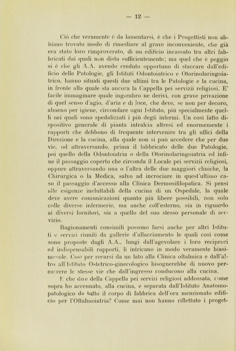 Ciò che veramenle è da lamentarsi, è die i Progettisti non ab- tiiano trovalo modo di rimediare al grave inconveniente, die già era sialo loro rimproveralo, di un edificio incassato tra altri fab- bricati dai quali nuli disia sufficienlemenle; ma quel che è peggio si ò die gli A.A. avendo creduto opportuno di staccare dall’edi- fìcio delle Patologie, gli Istituii Odontoiatrico e Otorinolaringoia- trico, banno situati questi due ultimi tra le Patologie e la cucina, in fronte alla quale sta ancora la Cappella pei servizii religiosi. E’ facile immaginare quale ingombro ne derivi, con grave privazione di quel senso d’agio, d’aria e di luce, die deve, se non per decoro, almeno per igiene, circondare ogni Istituto, più specialmente quel- li nei quali sono spedalizzati i più degli infermi. Un così fatto di- spositivo generale di pianta intralcia altresì ed enormemente i raiiporli che debbono di frequente intervenire tra gli uffici della Direzione e la cucina, alla quale non si può accedere che per due vie, od attraversando, prima il fabbricato delle due Patologie, poi quello della Odontoiatria o della Otorinolaringoiatria ed infi- ne il passaggio coperto che circonda il Locale pei servizii religiosi, oppure attraversando una o l’altra delle due maggiori cliniche, la Chirurgica o la Medica, salvo ad incrociare in quest’ullimo ca- so il passaggio d’accesso alla Clinica Dermosifilopatica. Si pensi alle esigenze ineluttabili della cucina di un Ospedale, la quale deve avere comunicazioni quanto più libere possibili, non solo colle diverse infermerie, ma anche coh’esterno, sia in riguardo ai divei’si fornitori, sia a quello del suo stesso personale di ser- vizio. Ragionamenti consimili possono farsi anche per allri Istitu- ti e servizi riuniti da gallerie d’allacciamento le quali così come sono proposte dagli A.A., lungi dalfagevolare i loro reciproci ed indispensabili rapporti, li intricano in modo veramente biasi- mevole. Cosi per recarsi da un lato alla Clinica oftalmica e dall’al- tro airi sii luto Ostetrico-ginecologico bisognerebbe di nuovo por- co'rere le stesse vie che dall’ingresso conducono alla cucina. I: clic due della Cappella pei servizi religiosi addossata, come sopra ho accennato, alla cucina, e separata dall’Istituto Analomo- palologico da lutto il corpo di fabbrica dell’ora menzionato edifi- cio per l’Oftalmoialria? Come mai non hanno riflettuto i proget-