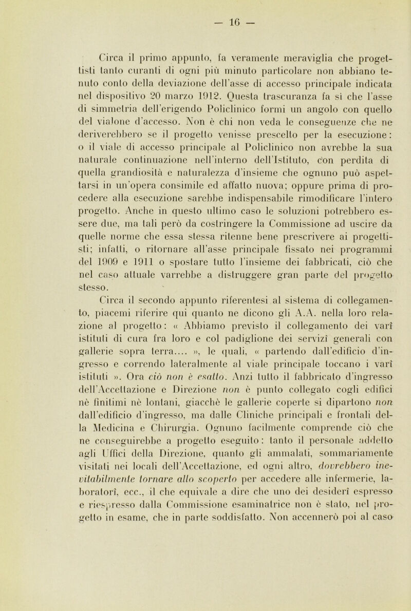 Circa il primo appunto, fa veramente meraviglia che proget- tisti tanto curanti di ogni più minuto particolare non abbiano te- nuto conto della deviazione dell’asse di accesso principale indicata nel dispositivo 20 marzo 1012. Questa trascuranza fa sì che l’asse di simmetria dell’erigendo Policlinico formi un angolo con quello del vialone d’accesso. Non è chi non veda le conseguenze che ne deriverel)hero se il progetto venisse prescelto per la esecuzione : o il viale di accesso principale al Policlinico non avrebbe la sua naturale continuazione neH’inlerno dell’Istituto, con perdita di quella grandiosità e naturalezza d’insieme che ognuno può aspet- tarsi in un’opera consimile ed affatto nuova; oppure prima di pro- cedere alla esecuzione sarebbe indispensabile rimodificare l’intero progetto. Anche in questo ultimo caso le soluzioni potrebbero es- sere due, ma tali però da costringere la Commissione ad uscire da quelle norme che essa stessa ritenne bene prescrivere ai progetti- sti; infatti, o ritornare all’asse principale fissato nei programmi del 1909 e 1911 o spostare tutto l’insieme dei fabbricati, ciò che nel caso attuale varrebbe a distruggere gran parte del progetto stesso. Circa il secondo appunto riferentesi al sistema di collegamen- to, piacemi riferire qui quanto ne dicono gli A.A. nella loro rela- zione al progetto : <( Abbiamo previsto il collegamento dei vari' istituti di cura fra loro e col padiglione dei servizi generali con gallerie sopra terra.... », le quali, « partendo daH’edificio d’in- gresso e correndo lateralmente al viale principale toccano i vari istituti ». Ora ciò non è chiatto. Anzi tutto il fabbricato d’ingresso dell’Accettazione e Direzione non. è punto collegato cogli edifici nè finitimi nò lontani, giacché le gallerie coperte si dipartono non dall’edificio d’ingresso, ma dalle Cliniche principali e frontali del- la Medicina e Clìirurgia. Ognuno facilmente comprende ciò che ne conseguirebbe a progetto eseguito : tanto il personale addetto agli Uffici della Direzione, quanto gli ammalati, sommariamente visitati nei locali dell’Accettazione, ed ogni altro, dovvebbevo inc- vitabilnienie tornare allo scoperto per accedere alle infermerie, la- boratori, ecc., il che equivale a dire che imo dei desideri espresso e riespresso dalla Commissione esaminatrice non è stato, nel pro- getto in esame, che in parte soddisfatto. Non accennerò poi al caso-