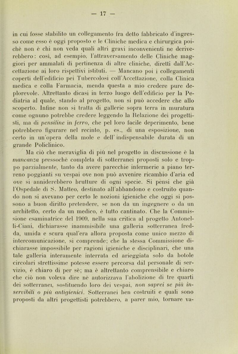 in cui fosse slal)ililo un collegainenlo fra dello fabbricalo d’ingres- so come esso è oggi ])roposlo e le (,'liniclie medica e cbirurgica poi- ché non è chi non veda quali allri gravi inconvenienli ne derive- rebbero : così, ad esempio, raltraversamenlo delle Cliniche mag- giori per ammalali di perlinenza di allre cliniche, direlli dah’Ac- cellazione ai loro rispellivi isliluli. — Mancano poi i collegamenli coperti deiredificio pei Tubercolosi coh’Accellazione, colla Clinica medica e colla Farmacia, menda quesla a mio credere pure de- plorevole. Allrellanlo dicasi in lerzo luogo dell’edificio per la Pe- diatria al quale, stando al progetto, non si può accedere che allo scoperto. Infine non si traila di gallerie sopra terra in muratura come ognuno potrebbe credere leggendo la Relazione dei progetti- sti, ma di pensiline in ferro, che pel loro facile deperimento, bene potrebbero figurare nel recinto, p. es., di una esposizione, non certo in un’opera della mole e dell’ indispensabile durata' di un grande Policlinico. Ma ciò che meraviglia di più nel progetto in discussione è la mancanza pressoché completa di sotterranei proposti solo e trop- po parzialmente, tanto da avere parecchie infermerie a piano ter- reno poggianti su vespai ove non può avvenire ricambio d’aria ed ove si anniderebbero brutture di ogni specie. Si pensi che già l’Ospedale di S. Matteo, destinato all’abbandono e costruito quan- do non si avevano per certo le nozioni igieniche che oggi si pos- sono a buon diritto pretendere, se non da un ingegnere o da un architetto, certo da un medico, é tutto cantinato. Che la Commis- sione esaminatrice del 1909, nella sua critica al progetto Antonel- li-Ciani, dichiarasse inammisibile una galleria sotterranea fred- da, umida e scura quafera allora proposta come unico mezzo di intercomunicazione, si comprende; che la stessa Commissione di- chiarasse impossibile per ragioni igieniche e disciplinari, che una tale galleria interamente interrata ed arieggiata solo da botole circolari strettissime potesse essere percorsa dal personale di ser- v^izio, é chiaro di per sé; ma é altrettanto comprensibile e chiaro che ciò non voleva dire né autorizzava l’abolizione di tre quarti dei sotterranei, sostituendo loro dei vespai, non saprei se più in- servibili o più anlirjienici. Sotterranei ben costruiti e quali sono proposti da altri progettisti potrebbero, a parer mio, tornare va-