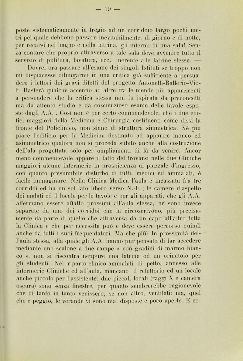 poste sisteinaticamente in fregio ad un corridoio largo pochi me- tri pel ([naie debbono passai’e inevilabilnienle, di giorno e di notte, per recarsi nel bagno e nella latrina, gli infei’jui di una sala! Sen- za contare che proprio attraverso a tale sala deve avvenire tutto il servizio di pulitura, lavatura, ecc., inerente atle latrine stesse. — Dovrei ora passare all esaiue dei singoli Istituti se troppo non mi dispiacesse dilungarmi in una critica già sufficiente a persua- dere i lettori dei gravi difetti del progetto Antonelli-Ballerio-Vio- li. Basterà qualche accenno ad altre fra le mende i)iù appariscenti a persuadere che la critica stessa non fu ispirata da preconcetti ma da attento studio e da coscienzioso esame delle tavole espo- ste tlagli A.A. . Così non è per certo commendevole, che i due edi- fici maggiori della Medicina e Chirurgia costituenti come dissi la fronte del Policlinico, non siano di struttura simmetrica. Nè più piace fedificio per la Medicina destinalo ad apparire monco ed asimmetrico qualora non si proceda subito anche alla costruzione dell’ala progettata solo per ampliamenti di là da venire. Ancor meno commendevole appare il fatto del trovarsi nelle due Cliniche maggiori alcune infermerie in prospicienza al piazzale d’ingresso, con quanto presumibile disturbo di tutti, medici ed ammalati, è facile immaginare. Nella Clinica Medica l’aula è incassata fra tre corridoi ed lia un sol lato libero verso N.-E.; le camere d’aspetto dei malati ed il locale per le tavole e per gli apparati, che gli A.A. affermano essere affatto prossimi all’aula stessa, ne sono invece separate da uno dei corridoi che la circoscrivono, più precisa- mente da parte di quello che attraversa da un capo all’altro tutta la Clinica e che per necessità può e deve essere percorso quindi anche da tutti i suoi frequentatori. Ma che più? In prossimità del- l’aula stessa, alla quale gli A.A. hanno pur pensato di far accedere mediante uno scalone a due rampe <( con gradini di marmo bian- co », non si riscontra neppure una latrina od un orinatoio per gli studenti. Nel riparto-clinico-ammalati di petto, annesso alle infermerie Cliniche ed all’aula, mancano il refettorio ed un locale anche piccolo per l’assistente; due piccoli locali (raggi X e camera oscura) sono senza finestre, per quanto sembrerebbe ragionevole che di tanto in tanto venissero, se non altro, ventilati; ma, quel