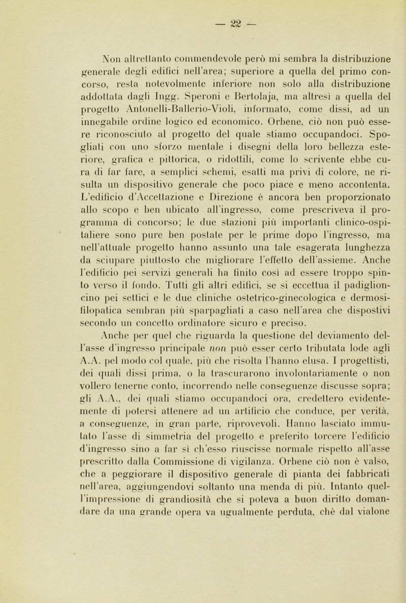 Non all rei lauto coiuinendevole pei’ò mi sembra la distribuzione p^enerale degli edifìci nell’area; superiore a quella del primo con- corso, resta nolevolmente inferiore non solo alla distribuzione addottala dagli Ingg. Speroni e Bertolaja, ma altresì a quella del progetto Antonelli-Ballerio-Violi, informato, come dissi, ad un innegabile ordine logico ed economico. Orbene, ciò non può esse- re riconosciuto al progetto del quale stiamo occupandoci. Spo- gliati con uno sforzo mentale i disegni della loro bellezza este- riore, grafica e pittorica, o ridottili, come lo scrivente ebbe cu- ra di far fare, a semplici schemi, esatti ma privi di colore, ne ri- sulta un dispositivo generale che poco piace e meno accontenta. L’edifìcio d’Accettazione e Direzione è ancora ben proporzionato allo scopo e ben ubicato all’ingresso, come prescriveva il pro- gramma di concorso; le due stazioni più importanti clinico-ospi- taliere sono pure ben postate per le prime dopo l’ingresso, ma neU’attuale progetto hanno assunto una tale esagerata lunghezza da sciupare piuttosto che migliorare l’effetto deU’assieme. Anche l’edificio pei servizi generali ha finito così ad essere troppo spin- to verso il fondo. Tutti gli altri edifìci, se si eccettua il padiglion- cino pei settici e le due cliniche ostetrico-ginecologica e dermosi- filopatica sembrali più sparpagliati a caso nell’area che dispostivi secondo un concetto ordinatore sicuro e preciso. Anche per quel che riguarda la questione del deviamento del- l’asse d’ingresso principale non può esser certo tributata lode agli A.A. pel modo col quale, più che risolta riianno elusa. I progettisti, dei quali dissi prima, o la trascurarono involontariamente o non vollero tenerne conto, incoiTendo nelle conseguenze discusse sopra; gli A.A., dei quali stiamo occupandoci ora, credettero evidente- mente di [)otersi attenere ad un artifìcio che conduce, per verità, a conseguenze, in gran parte, riprovevoli. Hanno lasciato immu- tato l’asse di simmetria del progetto e preferito torcere l’edifìcio d’ingresso sino a far sì ch’esso riuscisse normale rispetto all’asse prescritto dalla Commissione di vigilanza. Orbene ciò non è valso, che a peggiorare il dispositivo generale di pianta dei fabbricati nell’area, aggiungendovi soltanto una menda di più. Intanto quel- fimpressione di grandiosità che si poteva a buon diritto doman- dare da una grande opera va ugualmente perduta, cliè dal vialone