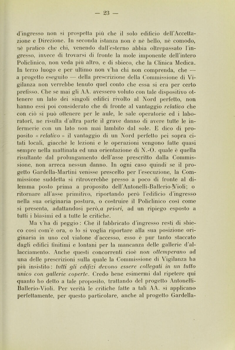 d’ingresso non si prospella più clic il solo edificio deirAccelta- zione e Direzione. In seconda istanza non è nè bello, nè comodo, nè pralico che chi, venendo daU’esterno abbia oltrepassalo l’in- gresso, invece di trovarsi di fronte la mole imponente dell’intero Policlinico, non veda più allro, e di sbieco, che la Clinica Medica. In lerzo luogo e per ultimo non v’ba chi non comprenda, che — a progelto eseguito — della prescrizione della Commissione di Vi- gilanza non verrebbe tenuto quel conto che essa si era per certo prefìsso. Che se mai gli AA. avessero voluto con tale dispositivo ot- tenere un lato dei singoli edifici rivolto al Nord perfetto, non hanno essi poi consideralo che di fronte al vantaggio relativo che con ciò si può ottenere per le aule, le sale operatorie ed i labo- ratori, ne risulta d’altra parte il grave danno di avere tutte le in- fermerie con un lato non mai lambito dal sole. E dico di pro- posito (( relativo » il vantaggio di un Nord perfetto pei sopra ci- tati locali, giacché le lezioni e le operazioni vengono fatte quasi sempre nella mattinata ed una orientazione di N.-O. quale è quella risultante dal prolungamento dell’asse prescritto dalla Commis- sione, non arreca nessun danno. In ogni caso quindi' se il pro- gelto Gardella-Martini venisse prescelto per l’esecuzione, la Com- missione suddetta si ritroverebbe presso a poco di fronte al di- lemma posto prima a proposito deH’Antonelli-Ballerio-Violi; o ritornare all’asse primitivo, riportando però l’edificio d’ingresso nella sua originaria postura, o costruire il Policlinico così come si presenta, adattandosi però, a priori, ad un ripiego esposto a tutti i biasimi ed a tutte le critiche. Ma v’ha di peggio: Che il fabbricato d’ingresso resti di sbie- co così com’è ora, o lo si voglia riportare alla sua posizione ori- ginaria in uno col vialone d’accesso, esso è pur tanto staccato dagli edifici finitimi e lontani per la mancanza delle gallerie d’al- lacciamento. Anche questi concorrenti cioè non otteniperano ad una delle prescrizioni sulla quale la Commissione di Vigilanza ha più insistilo : tutti gli edifizi devono essere collegati in un tutto unico con gallerie coperte. Credo bene esimermi dal ripetere qui quanto ho dello a tale proposito, trattando del progetto Antonelli- Ballerio-Violi. Per verità le critiche fatte a tali A A. si applicano perfettamente, per questo particolare, anche al progetto Gardella-