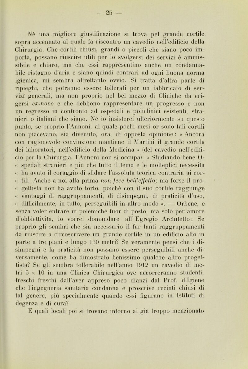 Nè una migliore giustilìcazione si trova pel grande cortile sopra accennato al quale fa riscontro un cavedio nellediticio della Chirurgia. Che cortili chiusi, grandi o piccoli che siano poco im- porta, possano riuscire utili per lo svolgersi dei servizi è ammis- sibile e chiaro, ma che essi rappresentino anche un condanna- bile ristagno d’aria e siano quindi contrari ad ogni buona norma Igienica, mi sembra altrettanto ovvio. Si tratta d’altra parte di ripieghi, che potranno essere tollerati per un fabbricato di ser- vizi generali, ma non proprio nel bel mezzo di Cliniche da eri- gersi ex-novo e che debbono rappresentare un progresso e non un regresso in confronto ad ospedali e policlinici esistenti, stra- nieri o italiani che siano. Nè io insisterei ulteriormente su questo punto, se [)roprio l’Annoni, al quale pochi mesi or sono tali cortili non piacevano, sia divenuto, ora, di opposta opinione : <( Ancora con ragionevole convinzione mantiene il IVIartini il grande cortile dei laboratori, neH’edificio della Medicina » (del cavedio nell’edifi- cio per la Cliirurgia, l’Arnioni non si occupa). « Studiando bene 0- « spedali stranieri e più che tutto il tema e le molteplici necessità « ha avuto il coraggio di sfidare l’assoluta teorica contraria ai cor- ee tili. Anche a noi alla prima non fece belVeffetto; ma forse il pro- ee genista non ha avuto torto, poiché con il suo cortile raggiunge ee vantaggi di raggruppamenti, di disimpegni, di praticità d’uso, ee difficilmente, in tutto, perseguibili in altro modo ». — Orbene, e senza voler entrare in polemiche fuor di posto, ma solo per amore d’obbiettività, io vorrei domandare all’ Egregio Architetto : Se proprio gli sembri che sia necessario il far tanti raggruppamenti da riuscire a circoscrivere un grande cortile in un edifìcio alto in parte a tre piani e lungo 130 metri? Se veramente pensi che i di- simpegni e la praticità non possano essere perseguibili anche di- versamente, come ha dimostrato benissimo qualche altro proget- tista? Se gli sembra tollerabile nell’anno 1912 un cavedio di me- tri 5 X 10 in una Clinica Chirurgica ove accorreranno studenti, freschi freschi dall’aver appreso poco dianzi dal Prof, d’igiene che l’ingegneria sanitaria condanna c proscrive recinti chiusi di tal genere, più specialmente quando essi figurano in Istituti di degenza e di cura? E ([uali locali poi si trovano intorno al già troppo menzionato