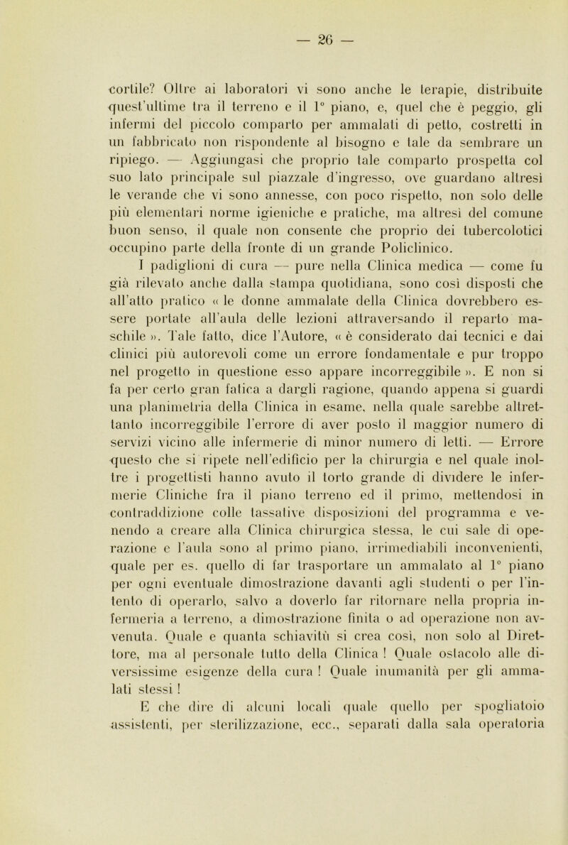 cortile? Olire ai laboratori vi sono anche le terapie, distribuite ffuest’iiltinie Ira il terreno e il 1° piano, e, quel che è peggio, gli infermi del piccolo comparto per ammalati di petto, costretti in un fabbricato non rispondente al bisogno e tale da sembrare un ripiego. — Aggiungasi che proprio tale comparto prospetta col suo lato principale sul piazzale d’ingresso, ove guardano altresì le verande che vi sono annesse, con poco rispetto, non solo delle più elementari norme igieniche e pratiche, ma altresì del comune buon senso, il quale non consente che proprio dei tubercolotici occupino parte della fronte di un grande Policlinico. I padiglioni di cura — pure nella Clinica medica — come fu già rilevato anche dalla stampa quotidiana, sono così disposti che aH’atto pratico <( le donne ammalale della Clinica dovrebbero es- sere portale all’aula delle lezioni attraversando il reparto ma- schile )). l'ale fatto, dice l’Autore, « è consideralo dai tecnici e dai clinici più autorevoli come un errore fondamentale e pur troppo nel progetto in questione esso appare incorreggibile ». E non si fa per certo gran fatica a dargli ragione, quando appena si guardi una planimetria della Clinica in esame, nella quale sarebbe altret- tanto incorreggibile l’errore di aver posto il maggior numero di servizi vicino alle infermerie di minor numero di letti. — Errore questo che si ripete neiredificio per la chirurgia e nel quale inol- tre i progettisti hanno avuto il torto grande di dividere le infer- merie Cliniche fra il piano terreno ed il primo, mettendosi in contraddizione colle tassative disposizioni del programma e ve- nendo a creare alla Clinica chirurgica stessa, le cui sale di ope- razione e l’aula sono al primo piano, irrimediabili inconvenienti, quale per es. quello di far trasportare un ammalalo al 1° piano per ogni eventuale dimostrazione davanti agli studenti o per l’in- tenlo di operarlo, salvo a doverlo far ritornare nella propria in- fermeria a terreno, a dimostrazione finita o ad oj)erazione non av- venuta. Quale e quanta schiavitù si crea così, non solo al Diret- tore, ma al personale tulio della Clinica ! Quale ostacolo alle di- versissime esigenze della cura ! Quale inumanità per gli amma- lati stessi ! E che dire di alcuni locali quale quello per assistenti, per slerilizzazione, ecc., separati dalla sala spogliatoio operatoria