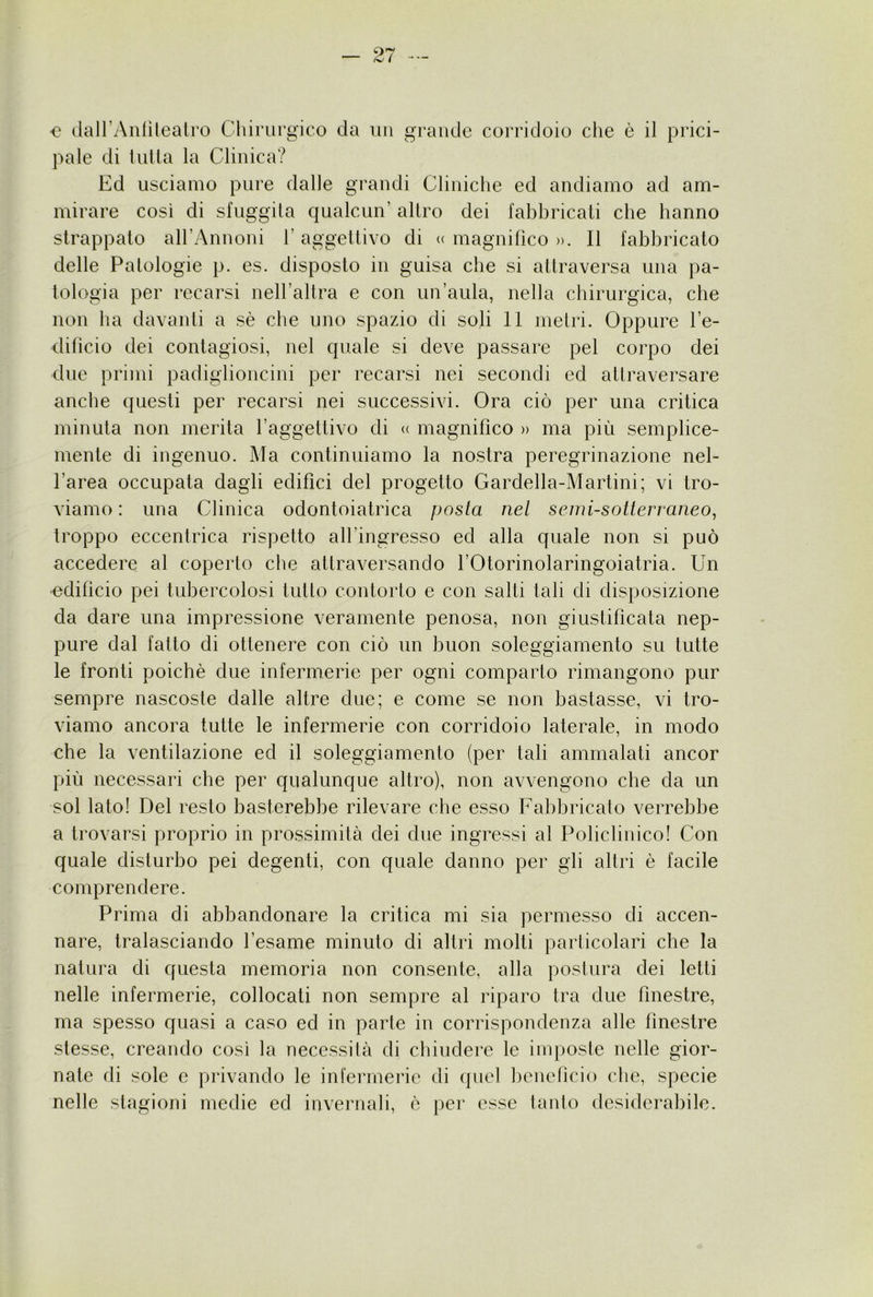 <? dairAiifìlealro Cluriirgico da un grande corridoio che è il prici- pale di iuiia la Clinica? Ed usciamo pure dalle grandi Cliniche ed andiamo ad am- mirare così di sfuggila qualcun’ altro dei fabbricati che hanno strappato airAnnoni l’aggettivo di « magnifico ». Il fabbricato delle Patologie p. es. disposto in guisa che si attraversa una pa- tologia per recarsi nell’altra e con un’aula, nella chirurgica, che non ha davanti a sè che uno spazio di soli 11 metri. Oppure l’e- dificio dei contagiosi, nel quale si deve passare pel corpo dei due primi padiglioncini per recarsi nei secondi ed attraversare anche questi per recarsi nei successivi. Ora ciò per una critica minuta non merita l’aggettivo di <( magnifico » ma più semplice- mente di ingenuo. Ma continuiamo la nostra peregrinazione nel- l’area occupata dagli edifìci del progetto Gardella-Martini; vi tro- viamo: una Clinica odontoiatrica posta nel semi-sotterraneo^ troppo eccentrica rispetto all’ingresso ed alla quale non si può accedere al coperto che attraversando l’Otorinolaringoiatria. Un edifìcio pei tubercolosi tutto contorto e con salti tali di disposizione da dare una impressione veramente penosa, non giustificata nep- pure dal fatto di ottenere con ciò un buon soleggiamento su tutte le fronti poiché due infermerie per ogni comparto rimangono pur sempre nascoste dalle altre due; e come se non bastasse, vi tro- viamo ancora tutte le infermerie con corridoio laterale, in modo che la ventilazione ed il soleggiamento (per tali ammalati ancor più necessari che per qualunque altro), non avvengono che da un sol lato! Del resto basterebbe rilevare che esso Fabbricato verrebbe a trovarsi proprio in prossimità dei due ingressi al Policlinico! Con quale disturbo pei degenti, con quale danno per gli altri è facile comprendere. Prima di abbandonare la critica mi sia permesso di accen- nare, tralasciando l’esame minuto di altri molti particolari che la natura di questa memoria non consente, alla postura dei letti nelle infermerie, collocati non sempre al riparo tra due finestre, ma spesso quasi a caso ed in parte in corrispondenza alle finestre stesse, creando così la necessità di chiudere le imposte nelle gior- nate di sole e privando le infermerie di ({uel beneticio che, specie nelle stagioni medie ed invernali, è per esse tanto desiderabile.
