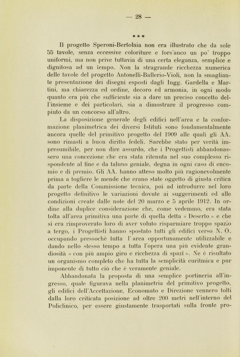 * * * Il progetto Speroni-Bertolaia non era illustrato che da sole 55 tavole, senza eccessive coloriture e fors’anco un po’ troppo uniformi, ma non prive tuttavia di una certa eleganza, semplice e dignitosa ad un tempo. Non la stragrande ricchezza numerica delle tavole del progetto Antonelli-Ballerio-Violi, non la smaglian- te presentazione dei disegni esposti dagli Ingg. Bardella e Mar- tini, ma chiarezza ed ordine, decoro ed armonia, in ogni modo quanto era più che sufficiente sia a dare un preciso concetto del- l’insieme e dei particolari, sia a dimostrare il progresso com- piuto da un concorso all’altro. La disposizione generale degli edifici nell’area e la confor- mazione planimetrica dei diversi Istituti sono fondamentalmente ancora quelle del primitivo progetto del 1909 alle quali gli AA. sono rimasti a buon diritto fedeli. Sarebbe stato per verità im- presumibile, per non dire assurdo, che i Progettisti abbandonas- sero una concezione cbe era stata ritenuta nel suo complesso ri- spondente al fine e da taluno geniale, degna in ogni caso di enco- mio e di premio. Gli AA. hanno atteso molto più ragionevolmente prima a togliere le mende che erano state oggetto di giusta critica da parte della Commissione tecnica, poi ad introdurre nel loro progetto definitivo le variazioni dovute ai suggerimenti ed alle condizioni create dalle note del 20 marzo e 5 aprile 1912. In or- dine alla duplice considerazione che, come vedemmo, era stata tolta all’area primitiva una parie di quella detta <( Deserto » e che si era rimproveralo loro di aver voluto risparmiare troppo spazio a tergo, i Progeltisli hanno spostato tulli gli edifici verso N. 0. occupando pressoché tutla 1’ area opporlimamenle utilizzabile e dando nello stesso tempo a tutta l’opera una più evidente gran- diosità (( con più ampio giro e ricchezza di spazi ». Ne è risultato un organismo completo che ha tiilla la semplicità euritmica e pur imponente di tutto ciò che è veramente geniale. Alùjandonata la proposta di una semplice portineria all’in- gresso, quale tigurava nella planimetria del primitivo progetto, gli editici dell’Accettazione, Economato e Direzione vennero tolti dalla loro criticata posizione ad oltre 200 metri nell’interno del Policlinico, per essere giustamente trasportati sulla fronte prò-