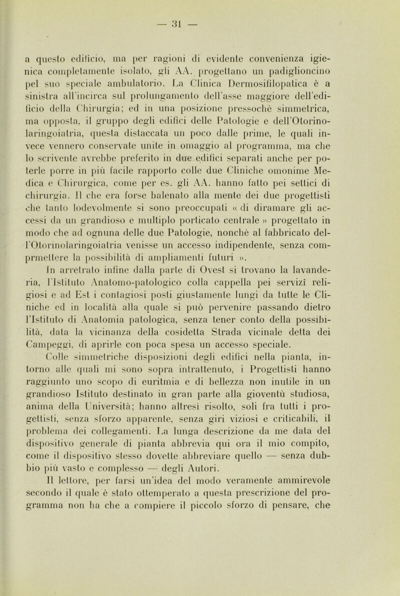 :n a qiieslo eclilìcio, ma per ragioni di evidente convenienza igie- nica coniplelainenle isolato, gii AA. progettano un padiglioncino pel sno speciale ambulatorio. La Clinica Dermosililopatica è a sinistra all’incirca sul prolungamento delTassc maggiore dell’edi- licio della Chirurgia; ed in una posizione pressoché simmetrica, ma op})osta, il gruppo degli edifìci delle Patologie e dell’Otorino- laringoiatria, questa distaccata un poco dalle prime, le quali in- vece vennero conservate unite in omaggio al programma, ma che lo scrivente avrebbe preferito in due edifìci separati anche per po- terle porre in più facile rapporto colle due Cliniche omonime Me- dica e Chirurgica, come per es. gli AA. hanno fatto pei settici di chirurgia. Il che era forse balenato alla mente dei due progettisti che tanto lodevolmente si sono preoccupati <( di diramare gli ac- cessi da un grandioso e multiplo porticato centrale )> progettato in modo che ad ognuna delle due Patologie, nonché al fabbricato del- rOtormolaringoiatria venisse un accesso indipendente, senza com- prmettere la possibilità di ampliamenti futuri ». In arretralo inline dalla parte di Ovest si trovano la lavande- ria, rislituto Anatomo-patologico colla cappella pei servizi reli- giosi e ad Est i contagiosi posti giustamente lungi da tutte le Cli- niche ed in località alla quale si può pervenire passando dietro rislituto di Anatomia patologica, senza tener conto della possibi- lità, data la vicinanza della cosidetta Strada vicinale detta dei Campeggi, di aprirle con poca spesa un accesso speciale. Colle simmetriche disposizioni degli edifici nella pianta, in- torno alle quali mi sono sopra intrattenuto, i Progettisti hanno raggiunto uno scopo di euritmia e di bellezza non inutile in un grandioso Istituto destinato in gran parte alla gioventù studiosa, anima della Università; hanno altresì risolto, soli fra tutti i pro- gettisti, senza sforzo apparente, senza giri viziosi e criticabili, il problema dei collegamenti. La lunga descrizione da me data del dispositivo generale di pianta abbrevia qui ora il mio compito, come il dispositivo stesso dovette abbreviare quello — senza dub- bio più vasto e complesso — degli Autori. Il lettore, per farsi un’idea del modo veramente ammirevole secondo il quale é stato ottemperato a questa prescrizione del pro- gramma non ha che a compiere il piccolo sforzo di pensare, che