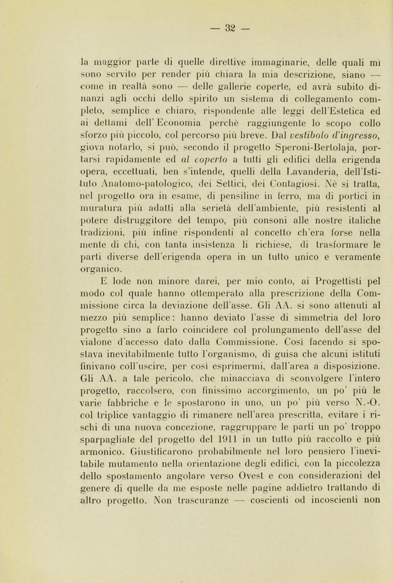 la maggior parie di quelle direllive immaginarie, delle quali mi sono servilo per render più chiara la mia descrizione, siano — come in realtà sono — delle gallerie coperle, ed avrà subito di- nanzi agli occhi dello spirito un sistema di collegamento com- pleto, semplice e chiaro, rispondente alle leggi dell’Estetica ed ai detlami dell’ Economia perchè raggiungente lo scopo collo sforzo più piccolo, col percorso più breve. Dal vestibolo cVingresso, giova notarlo, si può, secondo il progetto Speroni-Bertolaja, por- tarsi rapidamente ed al coperto a tutti gli edifìci della erigenda opera, eccettuati, ben s’intende, quelli della I.avanderia, dell’Isti- tuto Anatomo-patologico, dei Settici, dei Contagiosi. Nè si tratta, nel progetto ora in esame, di pensiline in ferro, ma di portici in muratura più adatti alla serietà dell’ambiente, più resistenti al potere distruggitore del tempo, più consoni alle nostre italiche tradizioni, più infine rispondenti al concetto ch’era forse nella mente di chi, con tanta insistenza li richiese, di trasformare le parti diverse dell’erigenda opera in un tutto unico e veramente organico. E lode non minore darei, per mio conto, ai Progettisti pel modo col quale hanno ottemperato alla prescrizione della Com- missione circa la deviazione dell’asse. Gli AA. si sono attenuti al mezzo più semplice : hanno deviato l’asse di simmetria del loro progetto sino a farlo coincidere col prolungamento dell’asse del vialone d’accesso dato dalla Commissione. Così facendo si spo- stava inevitabilmente tutto rorganismo, di guisa che alcuni istituti finivano coll’uscire, per così esprimermi, dall’area a disposizione. Gli AA. a tale pericolo, che minacciava di sconvolgere l’intero progetto, raccolsero, con finissimo accorgimento, un po’ più le varie fabbriche e le spostarono in uno, un po’ più verso N.-O. col triplice vantaggio di rimanere nell’area prescritta, evitare i ri- schi di una nuova concezione, raggruppare le parti un po’ troppo sparpagliate del progetto del 1911 in un lutto più raccolto e più armonico. Giustificarono probabilmente nel loro pensiero l’inevi- tabile mutamento nella orientazione degli edifìci, con la piccolezza dello spostamento angolare verso Ovest e con considerazioni del genere di quelle da me esposte nelle pagine addietro trattando di altro progetto. Non trascuranze — coscienti od incoscienti non