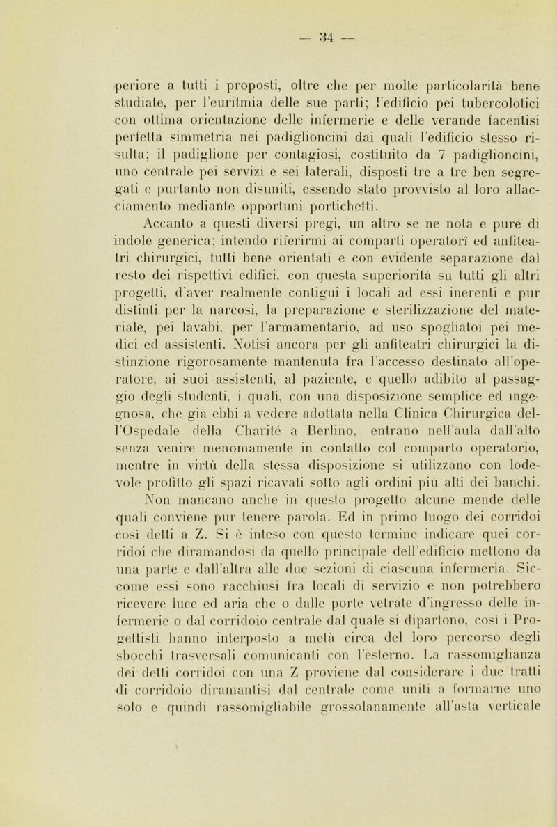 periore a lutti i proposti, oltre che per molte particolarità bene studiale, per leuritmia delle sue parti; l’edificio pei tubercolotici con ottima orientazione delle infermerie e delle verande facentisi perfetta simmelria nei padiglioncini dai quali l’edificio stesso ri- sulta; il padiglione per contagiosi, costituito da 7 padiglioncini, uno centrale pei servizi e sei lalerali, disposti tre a tre ben segre- gati e purlanto non disuniti, essendo stato provvisto al loro allac- ciamento mediante opportuni portichclli. Accanto a questi diversi pregi, un altro se ne nota e pure di indole generica; intendo riferirmi ai comparii operatori ed anfitea- tri chirurgici, tutti bene orientati e con evidente separazione dal resto dei rispettivi edifìci, con questa superiorità su tutti gli altri progetti, d’aver realmente contigui i locali ad essi inerenti e pur distinti per la narcosi, la preparazione e sterilizzazione del mate- riale, pei lavabi, per farmamentario, ad uso spogliatoi pei me- dici ed assistenti. Notisi ancora per gli anfiteatri chirurgici la di- stinzione rigorosamente mantenuta fra l’accesso destinato all’ope- ratore, ai suoi assistenti, al paziente, e quello adibito al passag- gio degli studenti, i quali, con una disposizione semplice ed inge- gnosa, che già ebbi a vedere adottata nella Clinica Chirurgica del- l’Ospedale della Charité a Berlino, entrano neH’aula dall’alto senza venire menomamente in contatto col comparto operatorio, mentre in virtù della stessa disposizione si utilizzano con lode- vole profitto gli spazi ricavali sotto agli ordini più alti dei banchi. Non mancano anche in questo progetto alcune mende delle quali conviene pur tenere parola. Ed in primo luogo dei corridoi così dctii a Z. Si è inteso con qucslo termine indicare quei cor- ridoi che diramandosi da quello principale dell’edificio mettono da una paiàe e dalfaltra alle due sezioni di ciascuna infermeria. Sic- come essi sono racchiusi fra locali di servizio e non potrebbero ricevere luce ed aria che o dalle porle vetrate d’ingresso delle in- fermerie o dal corridoio centrale dal quale si dipartono, così i Pro- gettisti hanno interposto a metà circa del loro percorso degli sliocclìi trasversali comunicanti con l’eslerno. La rassomiglianza dei delli corridoi con una Z proviene dal considerare i due tratti di coriàdoio diramanlisi dal centrale come uniti a formarne uno solo e quindi l’assomigliabile grossolanamente all’asla verticale