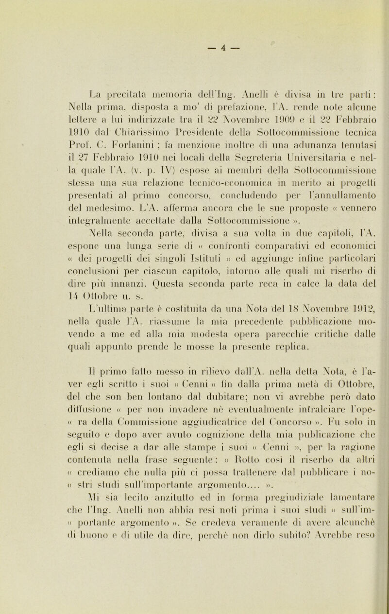 La precitata memoria dell’Ing. Anelli è divisa in Ire parli : Nella prima, disposta a nio’ di prefazione, l’A. rende note alcune lettere a lui indirizzate Ira il 22 Novembre 1909 e il 22 Febbraio 1910 dal Chiarissimo Presidente della Sottocommissione tecnica Prof. C. Forlanini ; fa menzione inoltre di una adunanza tenutasi il 27 Febbraio 1910 nei locali della Segreteria Universitaria e nel- la quale l’A. (v. p. IV) espose ai membri della Sottocommissione stessa una sua relazione tecnico-economica in merito ai progetti presentati al primo concorso, concludendo per l’annullamento del medesimo. L’A. afferma ancora che le sue proposte « vennero integralmente accettate dalla Sottocommissione ». Nella seconda parte, divisa a sua volta in due capitoli, l’A. espone una lunga serie di « confronti comparativi ed economici « dei progetti dei singoli Istituti » ed aggiunge infine particolari conclusioni per ciascun capitolo, intorno alle quali mi riserbo di dire più innanzi. Questa seconda parte reca in calce la data del 14 Ottobre u. s. L’ultima parte è costituita da una Nota del 18 Novembre 1912, nella quale l’A. riassume la mia precedente pubblicazione mo- vendo a me ed alla mia modesta opera parecchie critiche dalle quali appunto prende le mosse la presente replica. Il primo fatto messo in rilievo dall’A. nella detta Nota, è l’a- ver egli scritto i suoi « Cenni » fin dalla prima metà di Ottobre, del che son ben lontano dal dubitare; non vi avrebbe però dato diffusione « per non invadere nè eventualmente intralciare l’ope- <( ra della Commissione aggiudicatrice del Concorso ». Fu solo in seguito e dopo aver avuto cognizione della mia publicazione che egli si decise a dar alle stampe i suoi « Cenni », per la ragione contenuta nella frase seguente: « llollo così il riserbo da altri (( crediamo che nulla più ci possa trattenere dal pubblicare i no- « stri studi sull’importante argomento.... ». Mi sia lecilo anzitutto ed in forma pregiudiziale lamentare che l’Ing. Anelli non abbia resi noti prima i suoi studi « sull'im- « portante argomento ». Se credeva veramente di avere alcunché di buono e di utile da dire, perchè non dirlo subito? Avrebbe reso