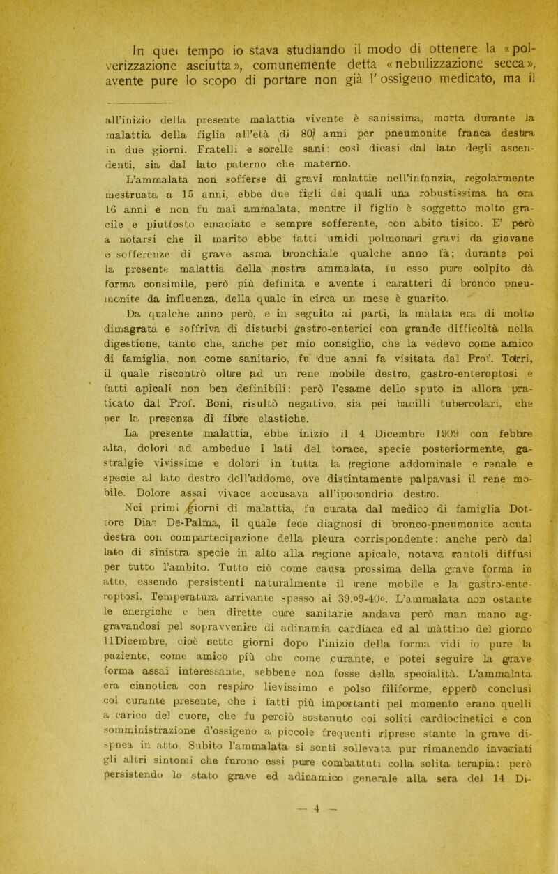 In quei tempo io stava studiando il modo di ottenere la «pol- verizzazione asciutta», comunemente detta «nebulizzazione secca», avente pure lo scopo di portare non già 1' ossigeno medicato, ma il all’inizio della, predente malattia vivente è sanissima, morta durante la malattia della figlia all’età di 801 anni per pneumonite franca destira in due giorni. Fratelli e sorelle sani: così dicasi dal lato degli ascen- denti. sia dal lato paterno che materno. L’ammalata non sofferse di gravi malattie nell’infanzia, regolarmente mestruata a 15 anni, ebbe due figli dei quali una robustissima ha ora 16 anni e non fu mai ammalata, mentre il figlio è soggetto molto gra- cile e piuttosto emaciato e sempre sofferente, con abito tisico. E’ però a notarsi che il marito ebbe fatti umidi polmonari gravi da giovane e sofferenze di grave asma bronchiale qualche anno t'à; durante poi la presente malattia della mostra ammalata, fu esso puire colpito dà forma consimile, però più definita e avente i caratteri di bronco pneu- rnonite da influenza, della quale in circa un mese è guarito. Da qualche anno però, e in seguito ai parti, la malata era di molto dimagrata, e soffriva di disturbi gastro-enterici con grande difficoltà nella digestione, tanto che, anche per mio oonsiglio, che la vedevo come amico di famiglia, non come sanitario, fu 'due anni fa visitata dal Prof. Tdrri, il quale riscontrò oltire (ad un rene mobile destro, gastro-enteroptosi e fatti apicali. non ben definibili : però l’esame dello sputo in allora pra- ticato dal Prof. Boni, risultò negativo, sia pei bacilli tubercolari, che per la presenza di fibre elastiche. La presente malattia, ebbe inizio il 4 Dicembre 1909 con febbre alta, dolori ad ambedue i lati del torace, specie posteriormente, ga- stralgie vivissime e dolori in tutta la (regione addominale e renale e specie al lato destro dell’addome, ove distintamente palpavasi il rene mo- bile. Dolore assai vivace accusava all’ipocondrio destro. Nei primi giorni di malattia, fu curata dal medico di famiglia Dot- tore Dia« De-Palma, il quale fece diagnosi di bronco-pneumonite acuta destra con compartecipazione della pleura corrispondente: anche però dal lato di sinistra specie in alto alla regione apicale, notava rantoli diffusi per tutto l’ambito. Tutto ciò come causa prossima della grave forma in atto, essendo persistenti naturalmente il irene mobile e la gastro-ente- roptosi. Temperatura arrivante spesso ai 39.°9-40°. L’ammalata non ostante le energiche e ben dirette cure sanitarie andava però man mano ag- gravandosi pel sopravvenire di adinamia cardiaca ed al mattino del giorno 11 Dicembre, cioè sette giorni dopo l’inizio della forma vidi io pure la paziente, come amico più che come curante, e potei seguire la grave lorma assai interessante, sebbene non fosse della specialità. L’ammalata, era cianotica con respiro lievissimo e polso filiforme, epperò conclusi coi curante presente, che i fatti più importanti pel momento erano quelli a carico del cuore, che fu perciò sostenuto coi soliti cardiocinetici e con somministrazione d ossigeno a piccole frequenti riprese stante la grave di- spnea in atto. Subito l’ammalata si sentì sollevata pur rimanendo invariati gli altri sintomi che furono essi pure combattuti colla solita terapia: però persistendo lo stato grave ed adinamioo generale alla sera del 14 Di-